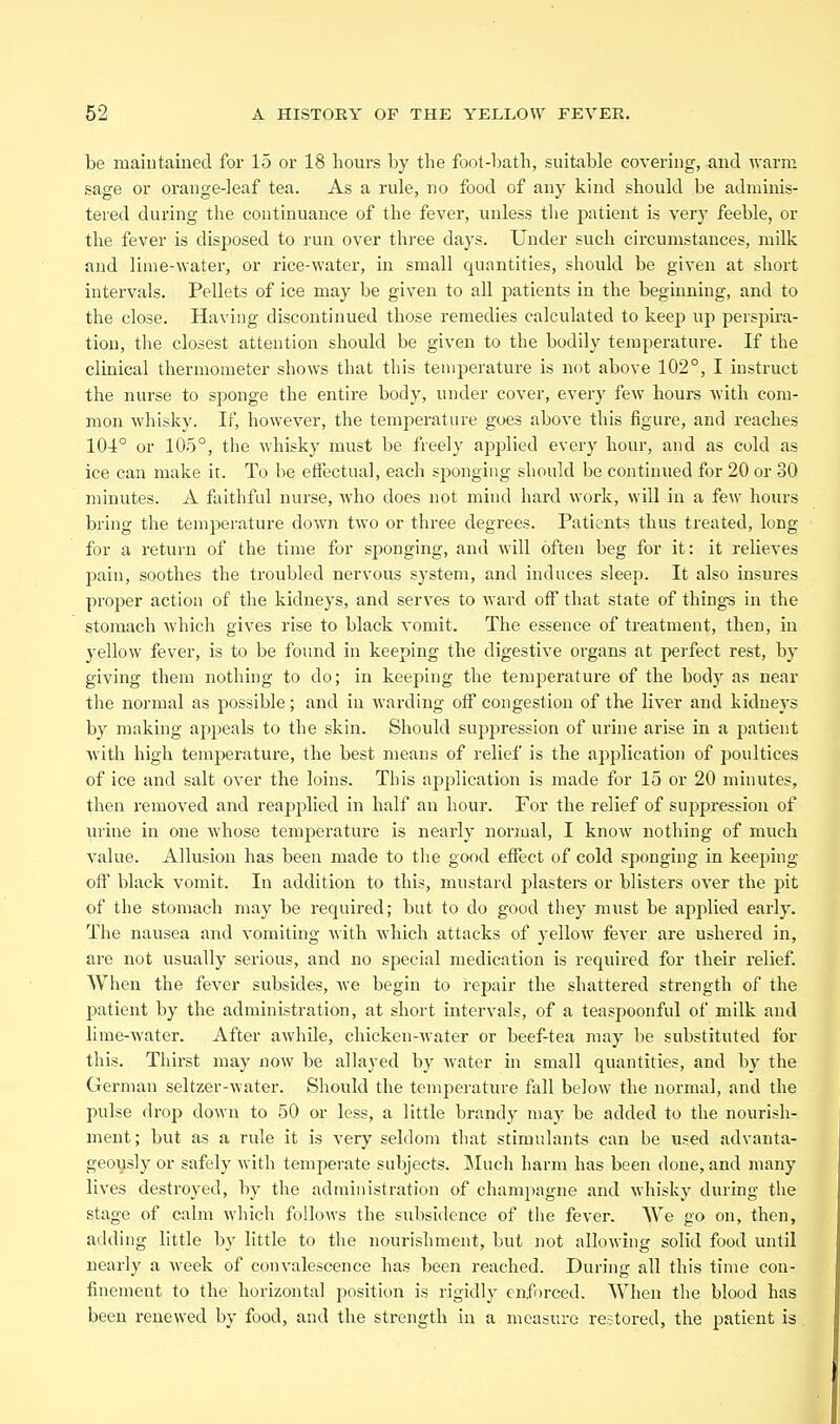 be maintained for 15 or 18 hours by the foot-l)ath, suitable covering, and warm sage or orange-leaf tea. As a rule, no food of any kind should be adminis- tered during the continuance of the fever, uuless the patient is very feeble, or the fever is disposed to run over three days. Under such circumstances, milk and lime-water, or rice-water, in small quantities, should be given at short intervals. Pellets of ice may be given to all patients in the beginning, and to the close. Having discontinued those remedies calculated to keep up perspira- tion, the closest attention should be given to the bodily temperature. If the clinical thermometer shows that this temperature is not above 102°, I instruct the nurse to sponge the entire body, under cover, every few hours Avith com- mon whisky. If, however, the temperature goes above this figure, and reaches 104° or 105°, the whisky must be freely ap23lied every hour, and as cold as ice can make it. To he effectual, each sjjonging should be continued for 20 or 30 minutes. A faithful nurse, who does not mind hard work, will in a few hours bring the temperature down two or three degrees. Patients thus treated, long for a return of the time for sponging, and will often beg for it: it relieves pain, soothes the troubled nervous system, and induces sleep. It also insures proper action of the kidneys, and serves to ward off that state of thing-s in the stomach Avhich gives rise to black vomit. The essence of treatment, then, in yellow fever, is to be found in keeping the digestive organs at perfect rest, by giving them nothing to do; in keeping the temperature of the body as near the normal as possible; and in warding off congestion of the liver and kidneys by making appeals to the skin. Should suppression of urine arise in a patient with high temjjerature, the best means of relief is the application of poultices of ice and salt over the loins. This application is made for 15 or 20 minutes, then removed and reapplied in half an hour. For the relief of suppression of urine in one whose temperature is nearly normal, I know nothing of much value. Allusion has been made to the good effect of cold sponging in keeping off black vomit. In addition to this, mustard piaster or blisters oA^er the pit of the stomach may be required; but to do good they must be applied early. The nausea and vomiting Avith Avhich attacks of yelloAV fever are ushered in, are not usually serious, and no special medication is required for their relief. When the fever subsides, Ave begin to repair the shattered strength of the patient by the administration, at short intervals, of a teaspoonful of milk and lime-Avater. After aAvhile, chicken-Avater or beef-tea may be substituted for this. Thii-st may now be allayed by Avater in small quantities, and by the German seltzer-Avater. Should the temperature fall below the normal, and the pulse drop down to 50 or less, a little brandy may be added to the nourish- ment ; but as a rule it is very seldom that stimulants can he used advanta- geously or safely Avith temperate subjects. Jluch harm has been done, and many lives destroyed, by the administration of champagne and Avhisky during the stage of calm Avhich follows the subsidence of the fever. We go on, then, adding little by little to the nourishment, but not allowing solid food until nearly a Aveek of convalescence has been reached. During all this time con- finement to the horizontal position is rigidly enforced. When the blood has been renewed by food, and the strength in a measure restored, the patient is