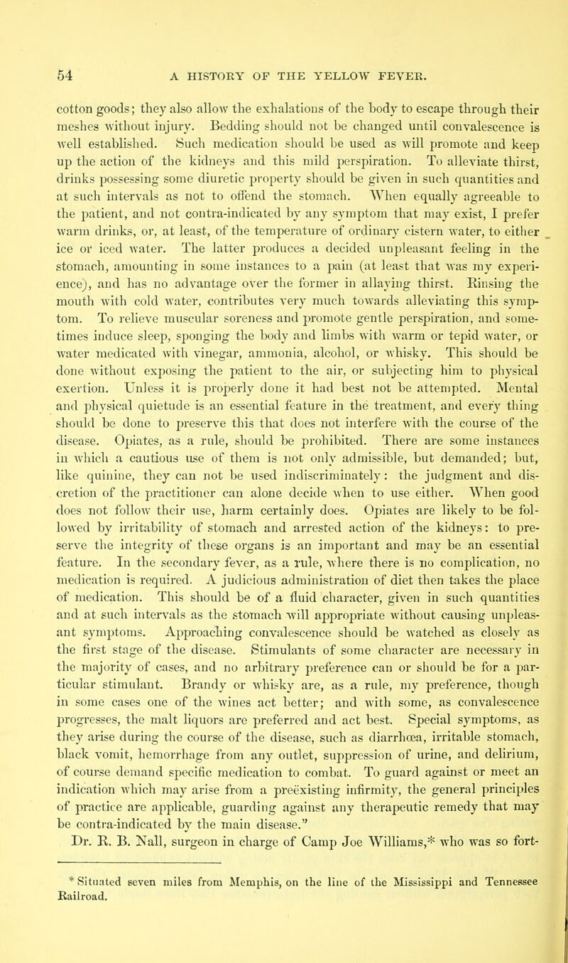 cotton goods; tliey also allow the exhalations of the body to escape through their meshes without injury. Bedding should not be changed until convalescence is well established. Such medication should be used as will promote and keep up the action of the kidneys and this mild perspiration. To alleviate thirst, drinks possessing some diuretic property should be given in such quantities and at such intervals as not to offend the stomach. When equally agreeable to the patient, and not contra-indicated by any symptom that may exist, I prefer warm drinks, or, at least, of the temperature of ordinary cistern water, to either ice or iced water. The latter produces a decided unpleasant feeling in the stomach, amounting in some instances to a pain (at least that was my experi- ence), and has no advantage over the former in allaying thirst. Rinsing the mouth with cold water, contributes A'ery much towards alleviating this symp- tom. To relieve muscular soreness and promote gentle perspiration, and some- times induce sleep, sponging the body and limbs with warm or tepid water, or Avater medicated with vinegar, ammonia, alcohol, or whisky. This should be done without exposing the patient to the air, or subjecting him to physical exertion. Unless it is properly done it had best not be attempted. Mental and physical quietude is an essential feature in the treatment, and every thing should be done to preserve this that does not interfere with the course of the disease. Opiates, as a rule, should be prohibited. There are some instances in which a cautious use of them is not only admissible, but demanded; but, like quinine, they can not be used indiscriminately: the judgment and dis- cretion of the practitioner can alone decide when to use either. When good does not follow their use, harm certainly does. Opiates are likely to be fol- lowed by irritability of stomach and arrested action of the kidneys: to pre- serve the integrity of these organs is an important and may be an essential feature. In the secondary fever, as a rule, where there is bo complication, no medication is required. A judicious administration of diet then takes the place of medication. This should be of a fluid character, given in such quantities and at such intervals as the stomach Avill appropriate without causing unpleas- ant symptoms. Approaching convalescence should be watched as closely as the first stage of the disease. Stimulants of some character are necessary in the majority of cases, and no arbitrary preference can or should be for a par- ticular stimulant. Brandy or whisky are, as a rule, my preference, though in some cases one of the wines act better; and with some, as convalescence progresses, the malt liquors are preferred and act best. Special symptoms, as they arise during the course of the disease, such as diarrhoea, irritjible stomach, black vomit, hemorrhage from any outlet, suppression of urine, and delirium, of course demand specific medication to combat. To guard against or meet an indication which may arise from a preexisting infirmity, the general principles of practice are applicable, guarding against any therapeutic remedy that may be contra-indicated by the main disease. Dr. R. B. Nail, surgeon in charge of Camp Joe Williams,* who was so fort- * Situated seven miles from Memphis, on the luie of the Mississippi and Tennessee liailroad.