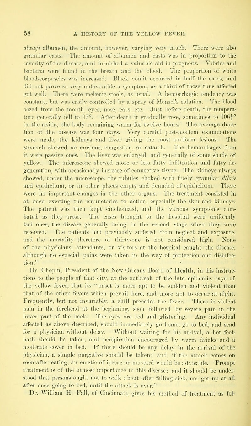 alwaij.i albumen, the amount, however, varyhig very much. There ■were also granular casts. Tho amount of albumen and casts was in proportion to the severity of the disease, and furnished a valuable aid in prognosis. Vibrios and bacteria were found in tiie breath and the blood. The proportion of white blood-corpuscles was increased. Black vomit occurred in half the cases, and did not prove so very unfavoi-able a symptom, as a third of those thus affected got well. There were melsenic stools, as usual. A hemorrhagic tendency was constant, but was easily controlled by a spray of IMonsel's solution. The blood oozed from the month, eyes, nose, ears, etc. Just before death, the tempera- ture generally fell to 97°. After deatli it gradually rose, sometimes to 106:|-° in the axilla, the body remaining warm for twelve hours. The average dura- tion of the disease was four days. Very careful post-mortem examinations were made, tlie kidneys and liver giving the most uniform lesions. The stomach showed no erosions, congestion, or catarrh. The hemorrhages from it were passive ones. The liver was enlarged, and generally of some shade of yellow. The microscope showed more or less fatty infiltration and fatty de- generation, with occasionally increase of connective tissue. The kidnej's always showed, under the microscope, the tubules choked with finely granular (Ubris and epithelium, or in other places empty and denuded of epithelium. There were no important changes in tlie other organs. The treatment consisted in at once exerting the emuuctories to action, especially the skin and kidneys. The patient was then kept cinchonized, and the various symptoms com- bated as they arose. The cases brought to the hospital were uniformly bad ones, the disease genei'ally being in the second stage when they were received. The patients had previously sufl^ered from neglect and exposure, and the mortality therefore of thirty-one is not considered high. None of the ))hysicians, attendants, or visitors at the hospital caught the disease, although no especial pains were taken in the way of protection and disinfec- tion. Dr. Chopin, President of the New Orleans Board of Health, in his instruc- tions to the people of that city, at the outbreak of the late epidemic, says of the 3'ellow fever, that its onset is more apt to be sudden and violent than that of the other fevers which prevail here, and more apt to occur at night. Frequently, but not invariably, a chill precedes the fever. There is violent pain in the forehead at the beginning, soon followed by severe pain in the lower part of the back. The eyes are red and glistening. Any individual affected as above described, should immediately go home, go to l)ed, and send for a physician without delay. Witiiout waiting for his arrival, a hot foot- bath should be taken, and ])erspiration encouraged by warm drinks and a moderate cover in bed. If there should be any delay in the arrival of the physician, a simple purgative should be ttdven; and, if the attack comes on soon after eating, an emetic of ipecac or mustard would be nd\ isable. Prompt treatment is of the utmost importance in this disease; and it should be under- stood that persons ought not to walk about after falling sick, nor get up at all after once going to bed, until the attack is over. Dr. William H. Fall, of Cincinnali, gives his method of treatment as fol-