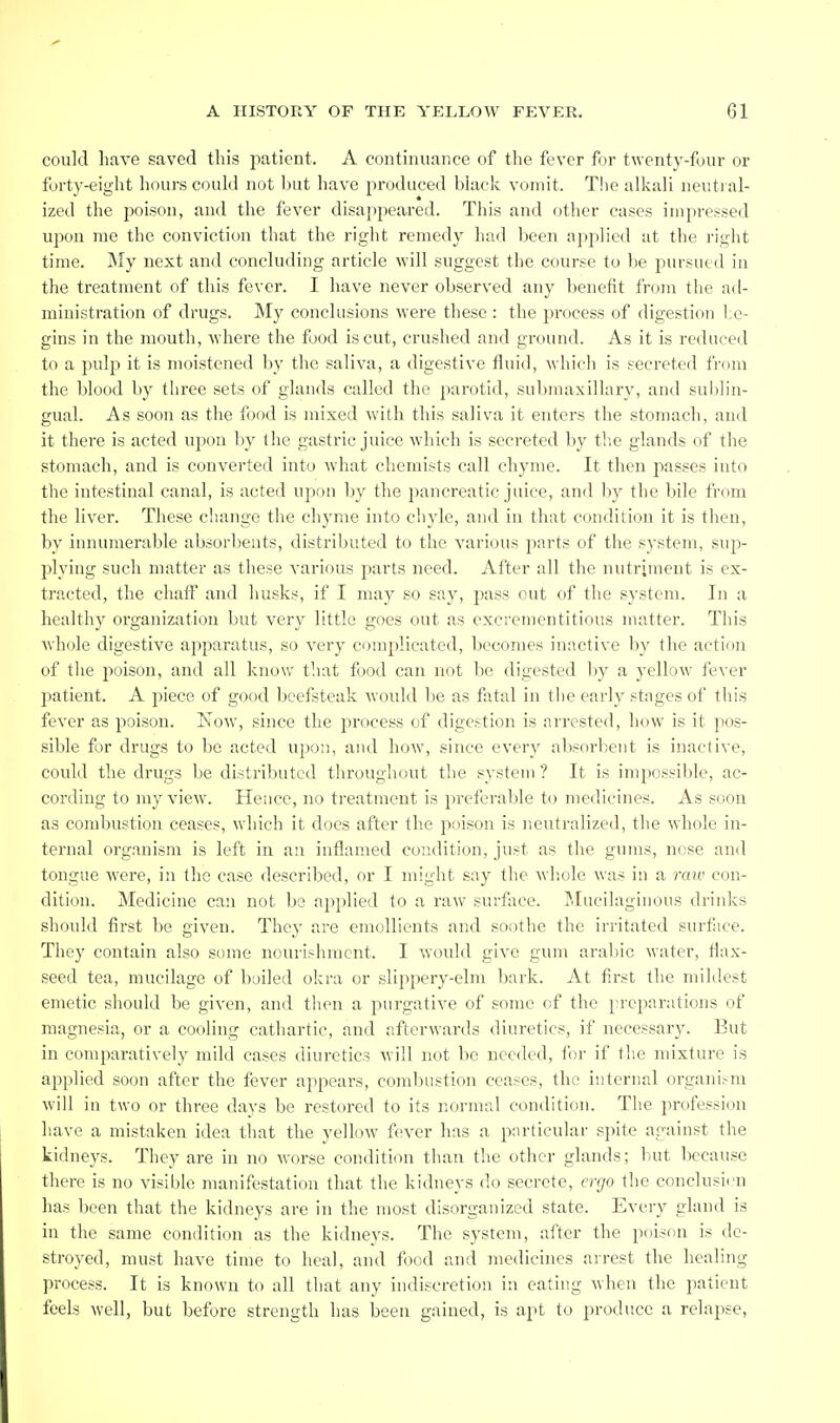 could have saved this patient. A continuance of the fever for twenty-four or forty-eight hours could not but have produced black vomit. T!ie alkali neutral- ized the poison, and the fever disappeared. This and other cases impressed upon me the conviction that the right remedy had been applied at the right time. My next and concluding article will suggest the course to be pursued in the treatment of this fever. I have never observed any benefit from the ad- ministration of drugs. My conclusions were these : the process of digestion lo- gins in the mouth, where the food is cut, crushed and gr(,)un(l. As it is reduced to a pulp it is moistened by the saliva, a digestive fluid, which is secreted from the blood by three sets of glands called the parotid, submaxillary, and sublin- gual. As soon as the food is mixed with this saliva it enters the stomach, and it there is acted upon by the gastric juice which is secreted by the glands of the stomach, and is converted into what chemists call chyme. It then passes into the intestinal canal, is acted upon by the jmncreatic juice, and by the bile from the liver. These change the chyme into chyle, and in that condition it is then, by innumerable absorbents, distributed to the various parts of the system, sup- plying such matter as these various parts need. After all the nutriment is ex- tracted, the chaff and husks, if I may so say, pass out of the system. In a healthy organization but very little goes out as excrementitious matter. This Avhole digestive apparatus, so very complicated, becomes inactive by the action of the j)oison, and all know that food can not be digested by a yellow fever patient. A piece of good beefsteak would l)e as fiital in the early stages of this fever as poison. Now, since the j^rocess of digestion is arrested, how is it pos- sible for drugs to be acted upon, and how, since every absorbent is inactive, could the drugs be distributed throughout the system ? It is impossible, ac- cording to my view. Hence, no treatment is preferable to medicines. As soon as combustion ceases, which it docs after the poison is neutralized, the whole in- ternal organism is left in an inflamed condition, just as the gums, nose and tongue were, in the case described, or I might say the whole was in a raw con- dition. Medicine can not be applied to a raw surface. Mucilaginous drinks should first be given. They are emollients and soothe the irritated surface. They contain also some nourishment. I would give gum aralnc water, flax- seed tea, mucilage of boiled okra or slippery-elm bark. At first the mildest emetic should be given, and then a purgative of some of the preparations of magnesia, or a cooling cathartic, and afterwards diuretics, if necessary. But in comparatively mild cases diuretics will not be needed, for if the mixture is applied soon after the fever appears, combustion ceases, the internal organi.-m will in two or three days be restored to its normal condition. The profession have a mistaken idea that the yellow fever has a particular spite against the kidneys. They are in no worse condition than the other glands; but because there is no visible manifestation that the kidneys do secrete, ergo the conclusien has been that the kidneys are in the most disorganized state. Every gland is in the same condition as the kidneys. The system, after the poison is de- stroyed, must have time to heal, and food and medicines arrest the healing process. It is known to all that any indiscretion in eating when the patient feels well, but before strength has been gained, is apt to produce a relapse,