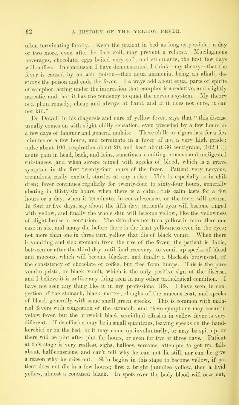 often terminating fatally. Keep the patient in bed as long as possible; a day or two more, even after he feels well, may prevent a relapse. Mucilaginous beverages, chocolate, eggs boiled very soft, and stimulants, the hrst few days ■will suffice. In conclusion I have demonstrated, I think—my theory—that the fever is caused by an acid poison—that aqua ammonia, being an all^ali, de- stroys tlie poison and ends the lever. I always add about equal parts of spirits of camphor, acting under the impression that campliorisa sedative, and slightly narcotic, and that it has the tendency to quiet the nervous system. My theory is a plain remedy, cheap and always at hand, and if it does not cure, it can not kill. Dr. Dowell, in his diagnosis and cure of yellow fever, says that  this disease usually comes on with slight chilly sensation, even preceded by a few hours or a few days of languor and general malaise. These chills or rigors last for a few minutes or a few hours, and terminate in a fever of not a very high grade: pulse about 100, respiration about 20, and heat about 36 centigrade, (102 F.); acute pain in head, back, and loins, sometimes vomiting mucous and undigested substances, _and when severe mixed with specks of blood, which is a grave symptom in the first twenty-four hours of the fever. Patient very nervous, tremulous, easily excited, startles at any noise. Tliis is especially so in chil- dren; fever continues regularly for twenty-four to sixty-four hours, generally abating in thirty-six hours, when there is a calm ; this calm lasts for a few hours or a day, when it terminates in convalescence, or the fever will return. In four or five days, say about the fifth day, patient's eyes will become tinged with yellow, and finally the whole skin will become yellow, like the yellowness of slight bruise or contusion. The skin does not turn yellow in more than one case in six, and many die before there is the least yellowness even in the eyes; not more than one in three turn yellow that die of black vomit. When there is vomiting and sick stomach from the rise of the fever, the patient is liable, between or after the third day until final recovery, to vomit up specks of blood and mucous, which will become blacker, and finally a blackish brown-red, cf the consistency of chocolate or coffee, but free from lumps. This is the pure vomito pristo, or black vomit, which is the only positive sign of the disease,, and I believe it is unlike any thing seen in any other pathological condition. I have not seen any thing like it in my professional life. I have seen, in con- gestion of the stomach, black matter, sloughs of the mucous coat, f.nd specks of blood, generally with some small green specks. This is common with mala- rial fevers with congestion of the stomach, and these symptoms may occur in yellow fever, but the brownish black semi-fluid effusion in yellow fever is very different. This effusion may be in small quantities, leaving specks on the hand- kerchief or on the bed, or it may come up involuntarily, or may be spit up, or there will he pint after pint for hours, or even for two or three days. Patient at this stage is very restless, sighs, halloos, screams, attempts to get up, falls about, half conscious, and can't tell why he can not lie still, nor can he give a reason why he cries out. Skin begins in this stage to become yellow, if pa- tient does not die in a few hours; first a bright jaundice yellow, then a livid yellow, almost a contused black. In spots over the body blood will ooze out,
