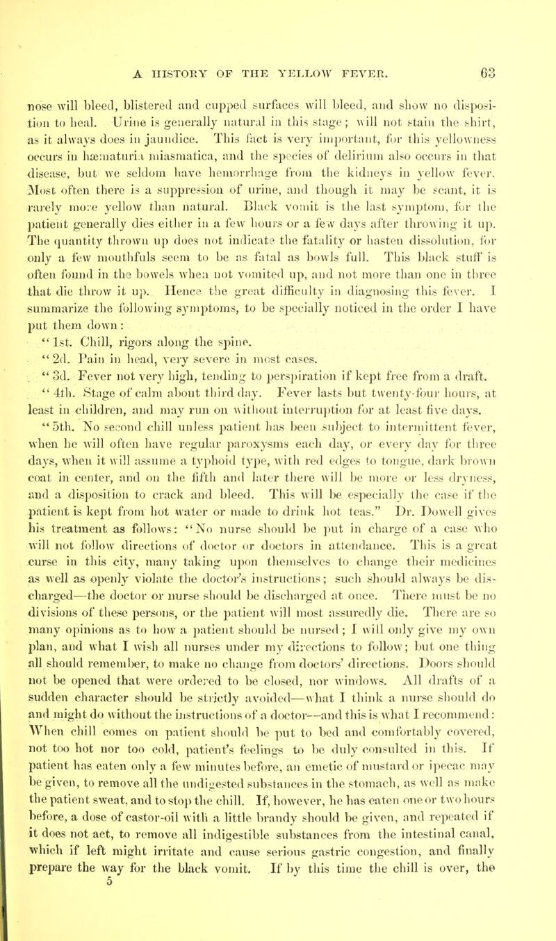 •nose will bleetl, blistered and ciii^ped surfaces will bleed, and show no disposi- tion to heal. Urinie is generally natural in this stage; will not stain the shirt, as it always does in jaundice. This fact is very important, for this yellowness occurs in hienn\turi;i juiasmatica, and the species of delirium also occurs in that disease, but we sekh^ni liavc liomorrhage from the kidneys in yellow fever. Most often there is a suppression of urine, and tliough it may be scant, it is rarely mo:e yellow than natural. Black vomit is tlie hist symptom, for the patient generally dies either in a few hours or a few days after throwing it up. The quantity thrown up does not indicate the fatality or hasten dissolution, for oidy a few mouthful.s seem to be as fatal as bowls full. This bhick stuff' is often found in the bowels when not vomited up, and not more than one in tlu'ee that die throw it up. Hence the great difficulty in diagnosing this fever. I summarize the following symptoms, to be sj^ecially noticed in the order I have put them down: 1st. Chill, rigors along the spine.  2d. Pain in head, very severe in most cases.  3d. Fever not very high, tending to perspiration if kept free from a draft.  4th. Stage of calm about third day. Fever lasts but tuenty-four hours, at least in children, and may run on without iutei-ruption for at least five days. 5th. No second chill unless 2:)atient has been sulyect to intermittent fever, when he will often have regular paroxysms each day, or eveiy day for three days, when it will assume a typhoid type, with red edges to tongue, daik brown coat in center, and on the fifth and later there will be more or less dryness, and a disposition to crack and bleed. This will be especially tlie case if the patient is kept from hot water or made to drink hot teas. Dr. Dowell gives his treatment as follows: No nurse should be put in charge of a case who will not follow directions of doctor or doctors in attendance. This is a great curse in this city, many taking upon themselves to change their medicines as well as openly violate the doctoi-'s instructions; such .should always be dis- charged—the doctor or nurse should be discharged at once. There must be n(j divisions of these persons, or the 2)atient will most assuredly die. There are S(j many opinions as to how a patient should be nur.sed; I will only give my own plan, and what I wish all imrses under my directions to follow; but one thing all should rememljer, to make no change from doctors' directions. Doors should not be opened that were ordered to be closed, nor windows. All drafts of a sudden character should be stiictly avoided—what I think a nurse should do and might do without the instructions of a doctor—and this is what I recommend: When chill comes on patient should be put to bed and comfortably covered, not too hot nor too cold, patient's feelings to be duly consulted in this. If patient has eaten only a few minutes before, an emetic of nuistardor ipecac may be given, to remove all the undigested svdjstances in the stomach, as well as make the patient sweat, and to stoj) the chill. If, however, he has eaten one or two hours before, a dose of castor-oil witli a little brandy should be given, and repeated if it does not act, to remove all indigestible substances from the intestinal canal, which if left might irritate and cause serious gastric congestion, and finally prepare the way for the black vomit. If by this time the chill is over, the