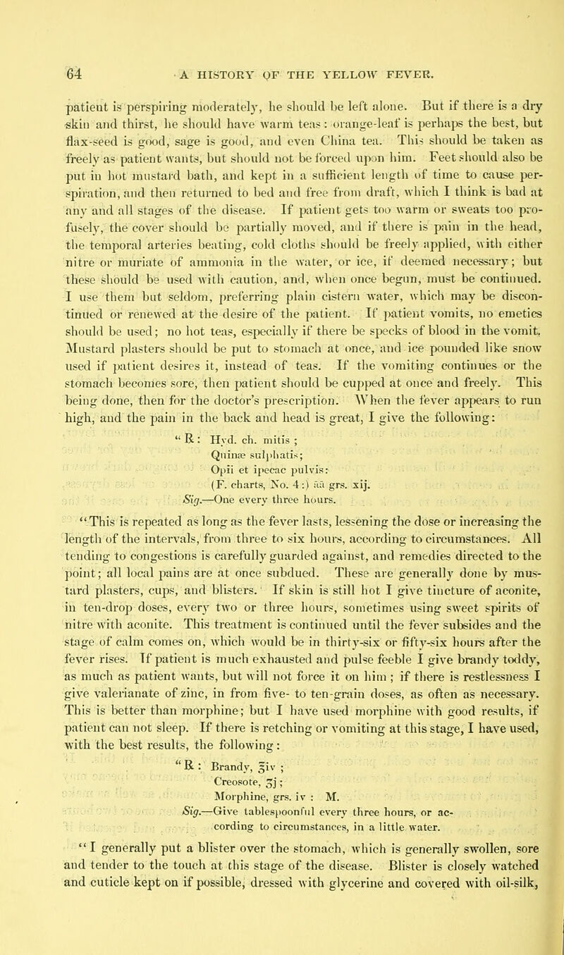 patieut is perspiring morlerately, he should l>e left alone. But if there is a diy «kin and thirst, he should have warm teas : orange-leaf is perhaps the best, but flax-seed is good, sage is good, and even China tea. This should be taken as freely as patient wants, but should not be Ibrced upon him. Feet should also be put in hot mustard bath, and kept in a sufficient length of time to cause per- spiratif)n, and then returned to bed and free from draft, wliich I think is bad at any and all stages of the disease. If patient gets too warm or sweats too pro- fusely,^ the cover should bo partially moved, and if there is pain in the head, the temporal arteries beating, cold cloths should be freely applied, with cither nitre or muriate of ammonia in tlie water, or ice, if deemed necessary; but tihese should be used Avith caution, and, when once begun, must be continued, i use them but seldom, preferring plain cistern water, which may be discon- tinued or renewed at the desire of the patient. If patient vomits, no emetics should be used; no hot teas, especially if there be specks of blood in the vomit. Mustard plasters should be put to stomach at once, and ice pounded like snow used if j)atient desires it, instead of teas. If the vomiting continues or tlie stomach becomes sore, then patient should be cupped at once and freely. This being done, then for the doctor's prescription. When the fever appears to run high, and the pain in the back and head is great, I give the following:  R : Hyd. ch. mitis ; Quince suli)liati.s; Opii et ipecac pulvis: (F. charts, No. 4 :) ua grs. sij. Sig—One every three hours.  This is repeated as long as the fever lasts, lessening the dose or increasing the length of the intervals, from three to six hours, according to circumstances. All tending to congestions is carefully guarded against, and remedies directed to the point; all local pains are at once subdued. These are generally done by mus- tard plasters, cups, and blisters. If skin is still hot I give tincture of aconite, in ten-drop doses, ever)' two or three hours, sometimes using sweet spirits of nitre with aconite. This treatment is continued until the fever subsides and the stage of calm comes on, which would be in thirty-six or fifty-six hours after the fever rises! If patient is much exhausted and pulse feeble I give brandy toddy, as much as patient wants, but will not force it on him ; if there is restlessness I give valei-ianate of zinc, in from five- to ten-grain doses, as often as necessary. This is better than morphine; but I have used morphine with good results, if patient can not sleep. If there is retching or vomiting at this stage, I have used, with the best results, the following: R : Brandy, §iv ; Creosote, 3j; Morphine, grs. iv : M. Sig.—Give tablespoonfiil every three hours, or ac- cording to circumstances, in a little water.  I generally put a blister over the stomach, which is generally swollen, sore and tender to the touch at this stage of the disease. Blister is closely watched and cuticle kept on if possible, dressed with glycerine and covered with oil-silk,