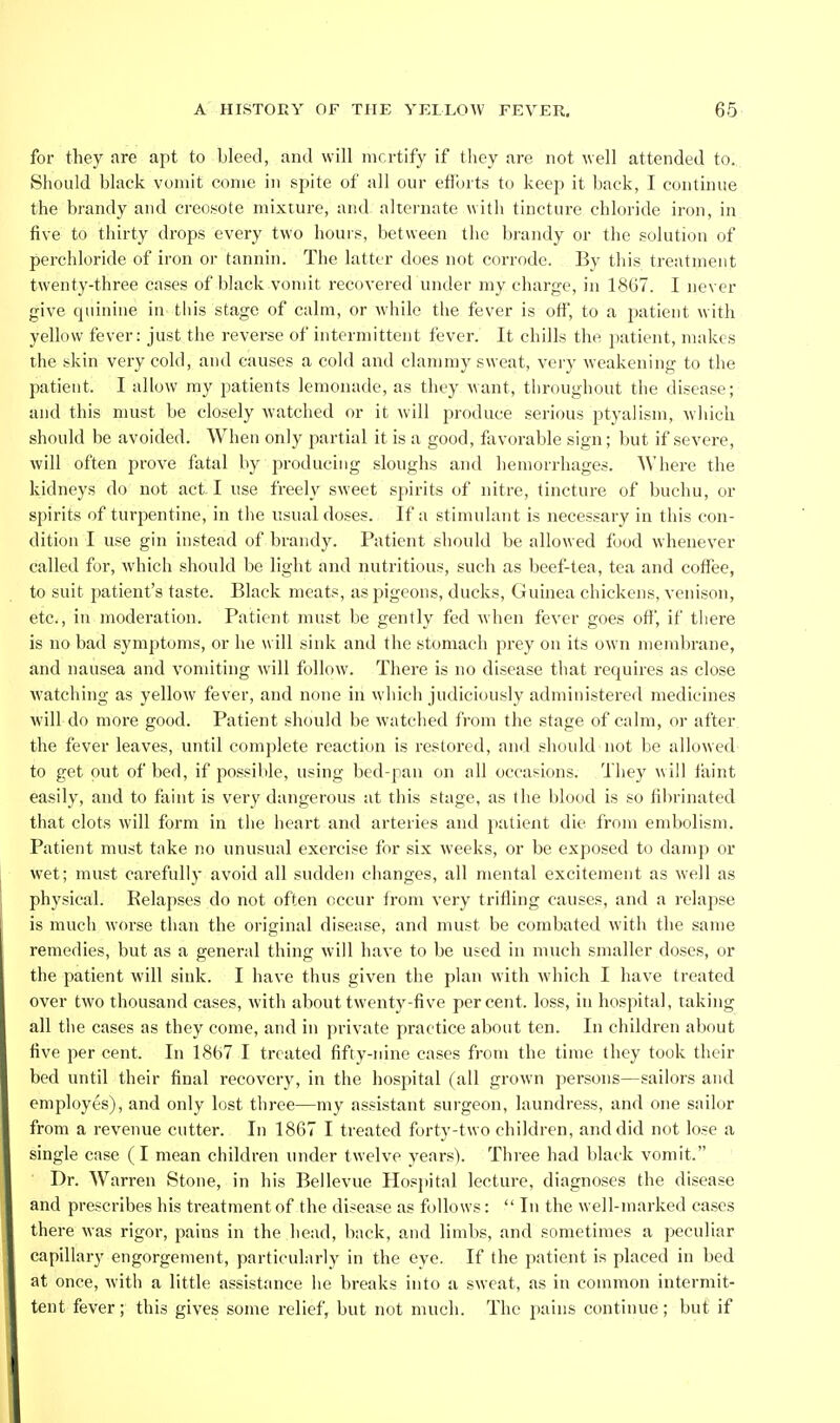 for they are apt to bleed, and will mcrtify if they are not well attended to. Should black vomit come in spite of all our eflbrts to keep it back, I continue the brandy and creosote mixture, and alternate with tincture chloride iron, in five to thirty drops every two hours, between the brandy or the solution of perchloride of iron or tannin. The latter does not corrode. By this treatment twenty-three cases of black vomit recovered under my charge, in 1867. I never give cpiinine in this stage of calm, or while the fever is off, to a patient with yellow fever: just the reverse of intermittent fever. It chills the patient, makes the skin very cold, and causes a cold and clammy sweat, very weakening to the patient. I allow my patients lemonade, as they want, throughout the disease; and this must be closely watched or it Avill produce serious ptyalisni, which should be avoided. When only partial it is a good, favorable sign; but if severe, will often prove fatal by producing sloughs and hemorrhages. Where the kidneys do not act I use freely sweet spirits of nitre, tincture of buchu, or spirits of turpentine, in the usual doses. If a stimulant is necessary in this con- dition I use gin instead of brandy. Patient should be allowed food whenever called for, which should be light and nutritious, such as beef-tea, tea and coifee, to suit patient's taste. Black meats, as pigeons, ducks, Guinea chickens, venison, etc., in moderation. Patient must be gently fed when fever goes off, if there is no bad symptoms, or he will sink and the stomach prey on its own membrane, and nausea and vomiting will follow. There is no disease that requires as close watching as yellow fever, and none in which judiciously administered medicines will do more good. Patient should be watched from the stage of calm, or after the fever leaves, until complete reaction is restored, and should not be allowed to get out of bed, if possible, using bed-pan on all occasions. They will faint easily, and to faint is very dangerous at this stage, as the blood is so fibrinated that clots will form in the heart and arteries and patient die from embolism. Patient must take no unusual exercise for six weeks, or be exposed to damp or wet; must carefully avoid all sudden changes, all mental excitement as well as physical. Relapses do not often occur from very trifling causes, and a relapse is much worse than the original disease, and must be combated with the same remedies, but as a general thing will have to be used in much smaller doses, or the patient will sink. I have thus given the plan with which I have treated over two thousand cases, with about twenty-five percent, loss, in hospital, taking all the cases as they come, and in private practice about ten. In children about five per cent. In 1867 I treated fifty-nine cases from the time they took their bed until their final recovery, in the hospital (all grown persons—sailors and employes), and only lost three—my assistant sui'geon, laundress, and one sailor from a revenue cutter. In 1867 I treated forty-tw o children, and did not lose a single case (I mean children under twelve years). Three had black vomit. Dr. Warren Stone, in his Bellevue Hosjjital lecture, diagnoses the disease and prescribes his treatment of the disease as follows:  In the well-marked cases there was rigor, pains in the head, back, and limbs, and sometimes a peculiar capillary engorgement, particularly in the eye. If the patient is placed in bed at once, with a little assistance he breaks into a sweat, as in common intermit- tent fever; this gives some relief, but not much. The pains continue; but if