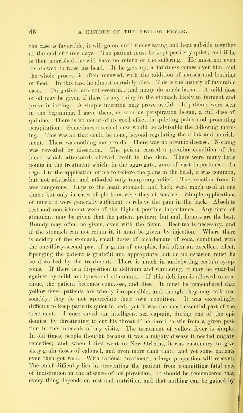 the case is favorable, it will go on until the sweating and heat subside together at the end of three days. The patient must be kept perfectly quiet; and if he is then nourished, he will have no return of the suffering. He must not even be allowed to raise hi.s head. If he gets up, a faintness comes over him, and the whole process is often renewed, with the addition of nausea and loathing of food. In this case he almost certainly dies. Tiiis is the history of favorable cases. Purgatives are not essential, and many do much harm. A mild dose of oil may be given if there is any thing in the stomach likely to ferment and prove irritating. A simple injection may prove useful. If patients were seen in the beginning, I gave them, as soon as perspiration began, a full dose of quinine. There is no doubt of its good effect in quieting pains and promoting perspiration. Sometimes a second dose would be advisable the following morn- ing. This was all that could be done, beyond reguhiting the drink and nourish- ment. There was nothing more to do. There was no organic disease. Nothing was revealed by dissection. The poison caused a peculiar condition of the blood, which afterwards showed itself in the skin. There were many little points in the treatment which, in the aggregate, were of vast importance. In regard to the application of ice to relieve the puins in the head, it was common, but not advisable, and afforded only temporary relief. The reaction from it was dangerous. Cups to the head, stomach, and back were much used at one time; but only in cases of plethora were they of service. Simple applications of mustard were generally sufficient to relieve the pain in the back. Absolute rest and nourishment were of the highest jaossible importance. Any form of stimulant may be given that the patient prefers; but malt liquors are the best. Brandy may often be given, even with the fever. Beef-tea is necessary, and if the stomach can not retain it, it must be given by injection. Where there is acidity of the stomach, small doses of bicarbonate of soda, combined with the one-thirty-second part of a grain of morphia, had often an excellent effect. Sponging the patient is grateful and appropriate, but on no occasion must he be disturbed by the treatment. There is much in anticipating certain symp- toms. If there is a disposition to delirium and Avandering, it may be guarded against by mild anodynes and stimulants. If this delirium is allowed to con- tinue, the patient becomes comatose, and dies. It must be remembered that yellow fever patients are wholly irresponsible, and though they may talk rea- sonably, they do not appreciate their own condition. It was exceedingly difficult to keep patients quiet in bed; yet it was the most essential part of the treatment. I once saved an intelligent sea captain, during one of the epi- demics, by threatening to cut his throat if he dared to stir from a given posi- tion in the intervals of my visits. The treatment of yellow fever is simple. In old times, people thought because it was a mighty disease it needed mighty remedies; and, when I first went to New Orleans, it was customary to give sixty-grain doses of calomel, and even more than that; and yet some patients even then got well. With rational treatment, a large proportion will recover. The chief difficulty lies in preventing the patient fi-om committing fatal actsi of indiscretion in the absence of his physician. It should be remembered that every thing depends on rest and nutrition, and that nothing can be gained by