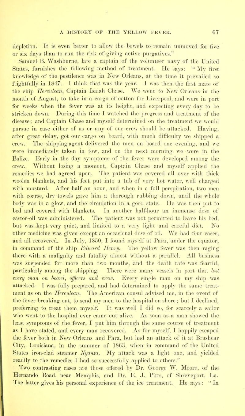 depletion. It is even better to allow the bowels to remain unmoved for five or six days than to run the risk of giving active purgatives. Samuel B. Washburne, late a captain of the volunteer navy of the United States, furnishes the following method of treatment. He says: My first knowledge of the pestilence was in New Orleans, at the time it prevailed so frightfully in 1847. I think that was the year. I was then the first mate of the ship Herculean, Captain Isaiah Chase. We went to New Orleans in the month of August, to take in a cargo of cotton for Liverpool, and were in port for weeks when the fever was at its height, and expecting every day to be stricken down. During tliis time I watched the progress and treatment of the disease; and Captain Chase and myself determined on the treatment we would pursue in case either of us or any of our crew should be attacked. Having, after great delay, got our cargo on lioard, with much difficulty we shipped a crew. The shipping-agent delivered the men on board one evening, and we were immediately taken in tow, and on the next morning we were in the Balize. Early in the day symptoms of the fever were developed among the crew. Without losing a moment, Captain Chase and myself applied the remedies we had agreed upon. The patient was covered all over with thick ■woolen blankets, and his feet put into a tub of very hot water, well charged with mustard. After half an hour, and when in a full perspiration, two men with coarse, dry towels gave liim a thorough ruljbing down, until the whole body was in a glow, and the circulation in a good state. He was then put to bed and covered with blankets. In another half-hour an immense dose of castor-oil was administered. The patient was not permitted to leave his bed, but was kept very quiet, and limited to a very light and careful diet. No other medicine was given except r,n occasional dose of oil. We had four cases, and all recovered. In July, 1850, I found myself at Para, under the equator, in command of the ship Edward Henry. The yellow fever was then raging there with a malignity and fatality almost without a parallel. All business was suspended for more than two months, and the death rate was fearful, particularly among the shipping. There were many vessels in port that lost every man on hoard, officers and crew. Every single man on my ship was attacked. I was fully prepared, and had determined to apply the same treat- ment as on the Herculean. The American consul advised me, in the event of the fever breaking out, to send my men to the hospital on shore; but I declined, preferring to treat them myself. It was well I did so, for scarcely a sailor who went to the hospital ever came out alive. As soon as a man showed the least symptoms of the fever, I put him through the same course of treatment as I have stated, and every man recovered. As for myself, I happily escaped the fever both in New Orleans and Para, but had an attack of it at Brashear City, Louisiana, in the summer of 1863, when in command of the United States iron-clad steamer Nyanza. My attack was a liglit one, and yielded readily to the remedies I had so successfully applied to others. Two contrasting cases are those offered by Dr. George W. Moore, of the Hernando Road, near Memphis, and Dr. E. J. Pitts, of Shreveport, La. Tiie latter gives his personal experience of the ice treatment. He cays: In