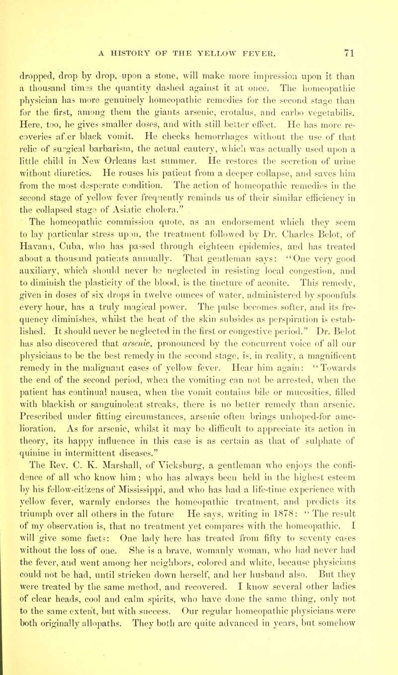 dropped, drop by drop, upon a stone, will make more impression upon it than a thousand times the quantity dashed against it at once. The liomeopatliic pliysieian has more genuinely homeopathic remedies for the second stage than for the first, among them the giants arsenic, crotalus, and carbo vegetabilis. Here, too, he gives smaller doses, and with still better effect. He has more re- coveries af.er black vomit. He checks hemorrhages without the use of thiit relic of su 'gical barbarism, the actual cauter}^ which was actually used upon a little child in New Orleans last summer. He restores the secretion of urine without diuretics. He rouses liis patient from a deeper collapse, and saves him from the most desperate condition. The action of homeopathic remedies in the second stage of yellow fever frerpiently reminds us of their similar etficiency in tlie collapsed stage of Asiatic cholera. The homeopathic coinmissiini quote, as an endorsement which they .seem to lay particular stress up ni, the treatment followed by Dr. Charles Belot, of Havana, Cuba, who has passed through eighteen epidemics, and has treated about a thousand patients annually. That gentleman says: One very good auxiliary, wdiich should never be neglected in resisting local congestion, and to diminish the phisticlty of the blood, is the tincture of aconite. This remedy, given in doses of six droi)s in twelve ounces of water, administered by spoonfuls every hour, has a truly mngical power. The pulse becomes softer, and its fre- quency diminishes, whilst the heat of tbe skin subsides as perspiration is estab- lished. It should never be neglected in the first or congestive period. Dr. Belot has also discovered that arsenic, pronounced by the concurrent voice of all our physicians to be the best remedy in the second stage, is, in reality, a magnificent remedy in the malignant cases of yellow fever. Hear him again: Towards the end of the second period, when the vomiting c!in not be arrested, when the patient has continual nausea, when the vomit contains bile or mucosities, filled with blackish or .sanguinoleat streaks, there is no better remedy than arsenic. Prescribed under fitting circumstances, arsenic often brings unhoped-for ame- lioration. As for arsenic, whilst it may be difficult to appreciate its action in theory, its happy infiuence in this case is as certain as that of sulphate of quinine in intermittent diseases. The Rev. C. K. Marshall, of Vicksburg, a gentleman who enjoys the confi- dence of all who know him; who has always been held in the highest esteem by his fellow-citizens of Mississippi, and who has had a life-time experience with yellow fever, warmly endorses the homeopathic treatment, and predicts its triumph over all others in the future He says, writing in 1878:  The result of my observation is, that no treatment yet compares with the homeopathic. I will give some fact?: One lady here has treated from fifty to seventy cases without the loss of one. Slie is a brave, woinanly woman, who had never had the fever, and went among her neig'nbors, colored and white, because physicians could not be had, until stricken down herself, and iier husband also. But they were treated by the same method, and recovered. I know several other ladies of clear heads, cool and calm spirits, who have done the same thing, only not to the same extent, but with success. Our regular homeopathic physicians were both originally allopaths. They both are quite advanced in years, but somehow