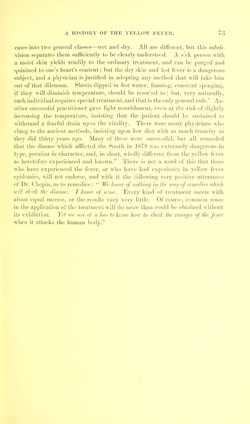 cases into two general classes—wet and dry. All are different, l)nt tliis subdi- vision sejiarates them sufficiently to be clearly understood. A s'ck person with a moist skin yields readily to the ordinary treatment, and can be j)urged and quiniiied to one's heart's content; but the dry skin and liot fever is a dangerous subject, and a physician is justified in adopting any method that will take him out of that dilemma. Slieets dipped in h(jt water, fanning, constant sponging, if they will diminish temperature, should be resorted to; but, very naturally, each individual requires special treatment, and tliat is the only general rule.' An- other successful practitioner gave light nourishment, even at the risk of slightly increasing the temperature, insisting that the jiatient should be sustained to withstand a fearful drain up:)n the vitality. There were many physicians who clung to the ancient methods, insisting upon low diet with as much tenacity as thej' did thirty years ago. Many of these were successful, Init all conceded that the disease which afflicted the Soutli in 1878 was extiemely dangerous in type, peculiar in character, and, in short, wholly different from the yellow fever as heretofore experienced and known. There is not a word of this that tliose ■who have ex})erienced the fever, or who have hiul experience in yellow fever epidemics, will not endorse, and with it the following very positive utterances of Di. dhojiin, as to remedies :  We liioiv of iioiJiiiif/ in, ilie vaij of remedies ifJiieli .ii'tll dicck the dmase. I know of mne. Eveiy kind of trentment meets with about equal sncce.'^s, or the results vary very little. Of course, common sense in the ajiplication of the treatment will do more than cnuld be obtained without its exhibition. Yet we are at a los.t to know how to eheck the mvuges of the fever when it attacks the human liody.