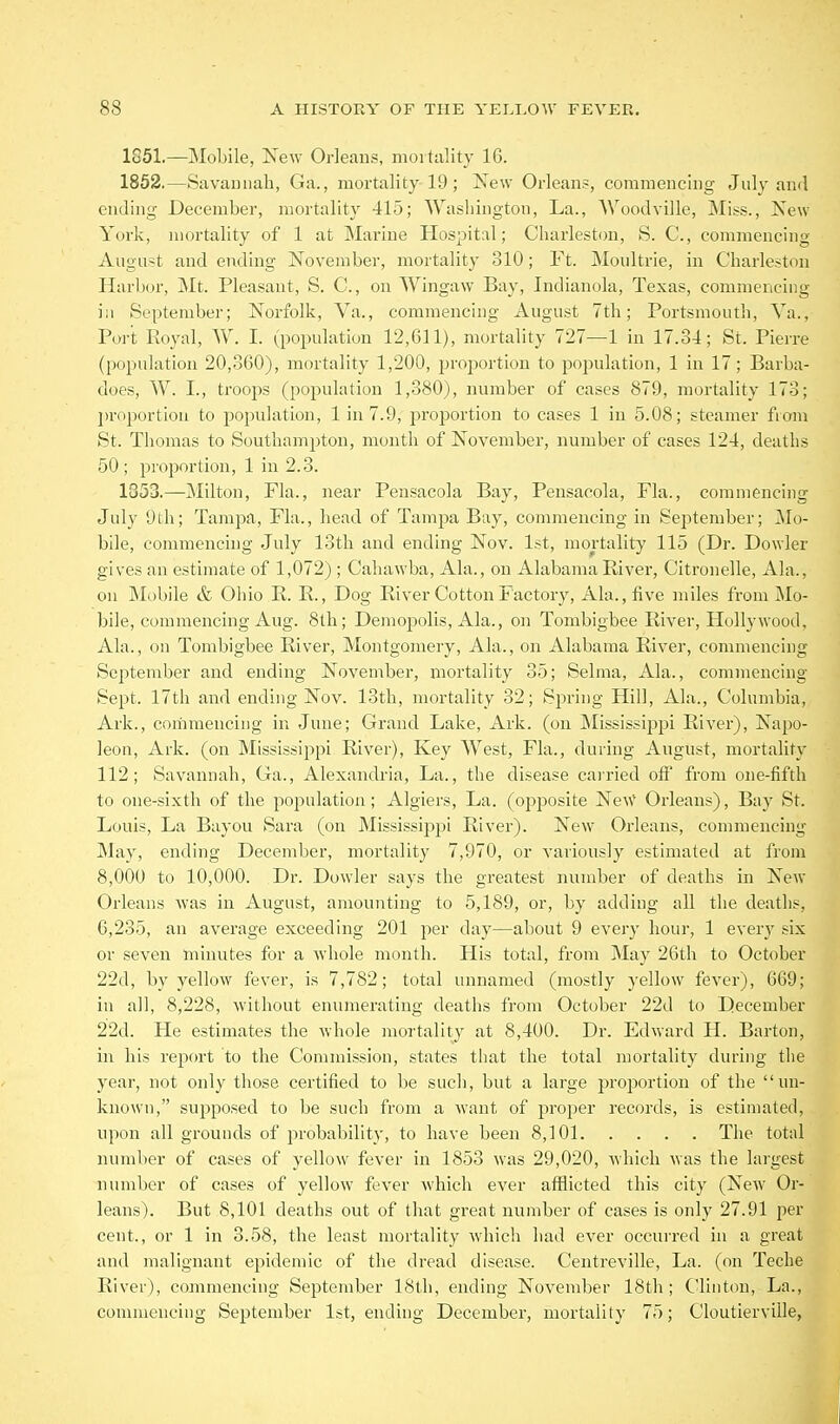 1851. —Mobile, New Orleans, moitiility 16. 1852. —Savamiah, Ga., mortality 19 ; New Orleans, commencing July and ending December, mortality 415; Washington, La., Woodville, Miss., New York, mortality of 1 at Marine Hospital; Charleston, S. C, commencing August and ending November, mortality 310; Ft. Moultrie, in Charleston Harbor, Mt. Pleasant, S. C, on Wingaw Bay, Indianola, Texas, commencing iii September; Norfolk, Va., commencing August 7th; Portsmouth, Va., Port Royal, W. I. (population 12,611), mortality 727—1 in 17.34; St. Pierre (population 20,360), mortality 1,200, jn'ojwrtion to population, 1 in 17; Barba- does, W. I., troops (population 1,380), number of cases 879, mortality 173; ])roportion to population, 1 in 7.9, proportion to cases 1 in 5.08; steamer fiom St. Thomas to Southampton, month of November, number of cases 124, deaths 50; projwrtion, 1 in 2.3. 1353.—Milton, Fla., near Pensacola Bay, Peusacola, Fla., commencing July 9th; Tampa, Fla., head of Tampa Bay, commencing in September; Mo- bile, commenchig July 13th and ending Nov. 1st, mortality 115 (Dr. Dowler gives an estimate of 1,072) ; Cahawba, Ala., on Alabama River, Citronelle, Ala., on Mobile & Ohio R. R., Dog River Cotton Factory, Ala., five miles from Mo- bile, commencing Aug. 8lli; Demopolis, Ala., on Tombigbee River, Hollywood, Ala., on Tombigbee River, Montgomery, Ala., on Alabama River, commencing September and ending November, mortality 35; Selma, Ala., commencing Sept. 17th and ending Nov. 13th, mortality 32; SjDring Hill, Ala., Columbia, Ark., coriimencing in June; Grand Lake, Ark. (on INIississipj^i River), Napo- leon, Ark. (on Mississippi River), Key West, Fla., during August, mortality 112; Savannah, Ga., Alexandria, La., the disease cairied off from one-fifth to one-sixth of the population; Algiers, La. (opposite Ne\V Orleans), Bay St. Louis, La Bayou Sara (on Mississippi River). New Orleans, commencing May, ending December, mortality 7,970, or variously estimated at from 8,000 to 10,000. Dr. Dowler says the greatest number of deaths in New Orleans was in August, amounting to 5,189, or, by adding all the deaths, 6,235, an average exceeding 201 per day—about 9 every hour, 1 every six or seven minutes for a whole month. His total, from May 26th to October 22d, by yellow fever, is 7,782; total unnamed (mostly yellow fever), 669; in all, 8,228, without enumerating deaths from October 22d to December 22d. He estimates the whole mortality at 8,400. Dr. Edward H. Barton, in his report to the Commission, states that the total mortality during the year, not only those certified to be such, but a large proportion of the un- known, supposed to be such from a want of proper records, is estimated, upon all grounds of probability, to have been 8,101 The total number of cases of yellow fever in 1853 was 29,020, which was the largest number of cases of yellow fever which ever afflicted this city (New Or- leans). But 8,101 deaths out of that great number of cases is only 27.91 per cent., or 1 in 3.58, the least mortality which had ever occurred in a great and malignant epidemic of the dread disease. Centreville, La. (on Teche River), commencing September 18th, ending November 18th; Clinton, La., commencing September 1st, ending December, mortality 75; Cloutierville,