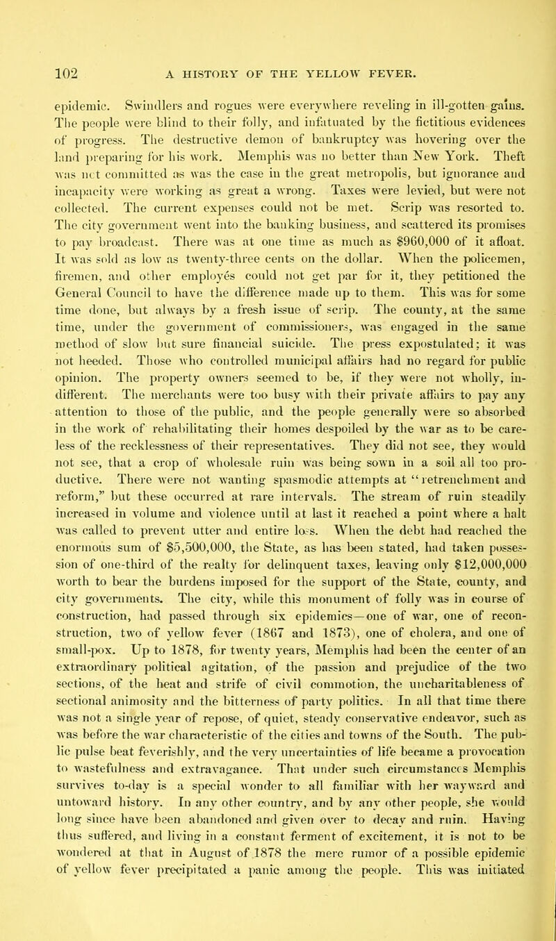 epidemic. Swindlers and rogues were everywhere reveling in ill-gotten gains. Tlie people were blind to their folly, and infatuated by the fictitious evidences of progress. The destructive demon of bankruptcy was hovering over the land preparing for his work. Memphis was no better than New York. Theft was net committed was the case in the great metropolis, but ignorance and incapacity Avere working as great a wrong. Taxes were levied, but were not collected. The current expenses could not be met. >Scrip was resorted to. The city government went into the banking business, and scattered its promises to pay broadcast. There was at one time as much as $960,000 of it afloat. It was sold as low as twenty-three cents on the dollar. When the policemen, firemen, and other employes could not get par for it, they petitioned the General Council to have the difference made up to them. This was for some time done, but always by a fresh issue of sciip. The county, at the same time, under the government of commissioner.^, was engaged in the same method of slow hut sure financial suicide. Tlie press expostulated; it was not heeded. Those who controlled municipal afiairs had no regard for public opinion. The property owners seemed to be, if they were not wholly, in- different. The merchants were too busy with their private afKiirs to pay any attention to those of the public, and the people generally were so absorbed in tiie work of rehal)ilitating their homes despoiled by the war as to be care- less of the recklessness of their representatives. They did not see, they would not see, that a crop of wholesale ruin was being sown in a soil all too pro- ductive. There were not wanting spasmodic attempts at  letrenchment and reform, but these occurred at rare intervals. The stream of ruin steadily increased in volume and violence until at last it reached a point where a halt was called to prevent utter and entire lo,-s. When the debt had reached the enormous sum of $5,500,000, the State, as has been stated, had taken posses- sion of one-third of the realty for delinquent taxes, leaving only §12,000,000 worth to bear the burdens imposed for the support of the State, county, and city governments. The city, while this monument of folly was in course of construction, had passed through six epidemics—one of war, one of recon- struction, two of yellow fever (1867 and 1873), one of cholera, and one of small-pox. Up to 1878, for twenty years, Memphis had been the center of an extraordinary political agitation, of the passion and prejudice of the two sections, of the heat and strife of civil commotion, the uncharitableness of sectional animosity and the bitterness of party politics. In all that time there was not a single year of repose, of quiet, steady conservative endeavor, such as was before the war characteristic of the cities and towns of the South. The pub- lie pulse beat feverishly, and the ver}'^ uncertainties of life became a provocation to wastefulness and extravagance. That under such circumstances Memphis survives to-day is a special wonder to all fiimiliar with her wayward and untoward history. In any other country, and by any other people, she would long since have been abandoned and given over to decay and ruin. Having tluis suffered, and living in a constant ferment of excitement, it is not to be wondered at tliat in August of 1878 the mere rumor of a possible epidemic of yellow fever precipitated a panic among tlie people. This was initiated