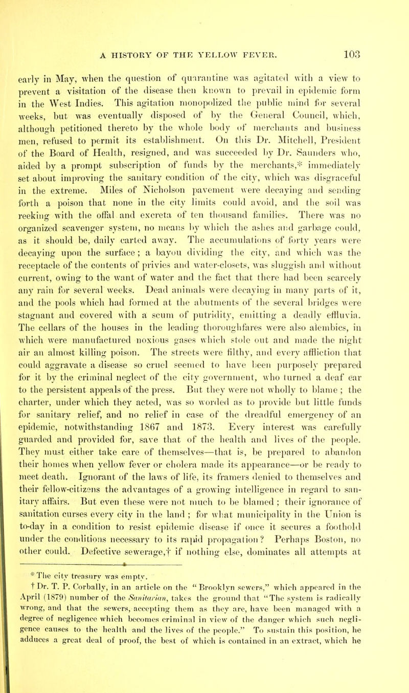 early in May, wlien the question of quarantine was agitated with a view to prevent a visitation of the disease then known to prevail in epidemic form in the West Indies. This agitation monopolized the public mind for several weeks, but Avas eventually disposed of by the General Council, which, although petitioned thereto by the whole Ijody of merchants and business men, refused to permit its estal)lishment. On this Dr. Mitchell, Piesident of the Board of Health, resigned, and was succeeded by Dr. Saunders wlio, aided by a prompt subscription of funds by tlie merchants,* immediately set about improving the sanitary condition of the city, which was disgraceful in the extreme. Miles of Nicholson pavement were decaying and sending forth a poison that none in the city limits could avoid, and tlie soil was reeking with the offal and e.xcreta of ten thousand families. There was no organized scavenger system, no means by Avhich the ashes and garbage could, as it should be, daily carted away. The accumulations of forty years were decaying upon the surface ; a bayou dividing tiie city, and which was the receptacle of the contents of privies and Matei'-closets, was sluggisii and without current, owing to the want of water and the fact that there had been scarcely any rain for several weeks. Dead animals were decaying in many parts of it, and the pools which had formed at the abutments of the several bridges were stagnant and covered with a scum of ])utridity, emitting a deadly efHnvia. The cellars of the houses in the leading thor(jng]ifares were also alembics, in which were manufactured noxious gases which stole ovit and made the night air an almost killing poison. The streets were filthy, and every affliction that could aggravate a disease so cruel seemed to have been purposely prepared for it by the criminal neglect of the cit}' government, who turned a deaf ear to the persistent ajipealsof the press. But they were not wholly to blame ; the charter, under M'hich they acted, was so worded as to provide but little funds for sanitary relief, and no relief in case of the dreadful emergency of an epidemic, notwithstanding 1867 and 1873. Every interest was carefully guarded and provided for, save that of the health and lives of the peojile. They must either take care of themselves—that is, be prepared to abandon their homes when yellow fever or cholera made its apjiearance—or be ready to meet death. Ignorant of the laws of life, its framers denied to themselves and their fellow-citizens the advantages of a growing intelligence in regard to san- itary affairs. But even these were not much to be blamed ; their ignorance of sanitation curses every city in the land ; f )r what municipality in the Union is to-day in a condition to resist epidemic disease if once it secures a foothold under the conditions necessary to its rajud propagation ? Perhaj)s Boston, no other could. Defective sewerage,!' if nothing else, dominates all attempts at — .—I, *Tlie city treasury was empty. t Dr. T. P. Corbally, in an article on the  Brooklyn sewers, which appeared in the April (1879) number of the Sanitai-ian, takes tlie ground that The system is ratlically wrong, and that the sewers, accepting them as they are, have been managed with a degree of negligence which becomes criminal in view of the danger which such negli- gence causes to the health and the lives of the people. To sustain this position, he adduces a great deal of proof, the best of which is contained in an extract, which he