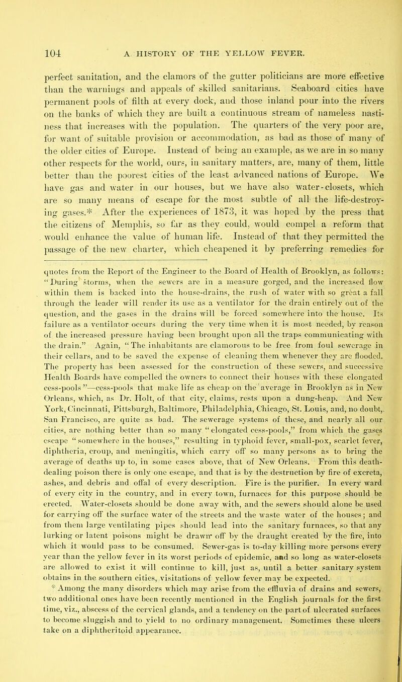 pei'fect sanitation, and the clamors of the gutter politicians are more effective than the warnings and appeals of skilled sanitarians. Seaboard cities have permanent pools of filth at every dock, and those inland pour into the rivers on the banks of which they are built a continuous stream of nameless nasti- ness that increases with the population. The quarters of the very poor are, for want of suitable provision or accommodation, as bad as those of many of the older cities of Europe. Instead of being an example, as Ave are in so many other respects for the world, ours, in sanitary matters, are, many of them, little better than the poorest cities of the least advanced nations of Europe. We have gas and water in our houses, but we have also water-closets, Avhich are so many means of escape for the most subtle of all the life-destroy- ing gases.* After tlie experiences of 1873, it was hoped by the press that the citizens of Memphis, so far as they could, would compel a reform that would enhance the value of human life. Instead of that they permitted the passage of the new charter, Avhich cheapened it by preferring remedies for quotes from the Keport of the Engineer to the Board of Health of Brooklyn, as follows: During' storms, when the sewers are in a measure gorged, and the increased flow within them is backed into the house-drains, the rush of water with so great a fall through the leader will render its use as a ventilator for the drain entirely out of the question, and the gases in the drains will be forced somewhere into the house. Its failure as a ventilator occurs during the very time when it is most needed, by reason of the increased pressure having been brought upon all the traps communicating with the drain. Again, The inhabitants are clamorous to be free from foul sewerage in their cellars, and to be saved the expense of cleaning them whenever thej' are flooded. Tlie property has been assessed for the construction of these sewers, and successive Health Boards have compelled the owners to connect their houses with these elongated cess-pools—cess-pools that make life as cheap on tlie average in Brooklyn as in Xcw Orleans, which, as Dr. Holt, of that city, claims, rests upon a dung-heap. And Xew York, Cincinnati, Pittsburgh, Baltimore, Philadelphia, Chicago, St. Louis, and, no doubt,. San Francisco, are quite as bad. The sewerage systems of these, and nearU- all our cities, are nothing better than so many  elongated cess-pools, from which the gases escape somewhere in the houses, resulting in typhoid fever, small-pox, scarlet fever, diphtheria, croup, and meningitis, which carry off so many jjersons as to bring the average of deaths up to, in some cases above, that of New Orleans. From this death- dealing poison there is only one escape, and that is by the destruction by fire of excreta, ashes, and debris and offal of every description. Fire is the purifier. In every ward of every city in the country, and in every town, furnaces for this pui-pose should be erected. Water-closets should be done away with, and the sewers should alone be used for carrying ofT the surface water of the streets and the waste water of the houses; and from them large ventilating pipes should lead into the sanitary furnaces, so that any lurking or latent poisons might be drawn' off by the draught created by the fire, into , which it would pass to be consumed. Sewer-gas is to-day killing more persons every! year than the yellow fever in its worst periods of ejjidemic, a«d so long as water-closets are allowed to exist it will continue to kill, just as, until a better sanitary system obtains in the southern cities, visitations of yellow fever may be expected. ■•■ Among the many disorders which may arise from the effluvia of drains and sewers, two additional ones have been recently mentioned in the English journals for the first time, viz., abscess of the cervical glands, and a tendency on the part of ulcerated surfaces to become sluggish and to yield to no ordinary management. Sometimes these ulcers take on a diphtlieritoid appearance.