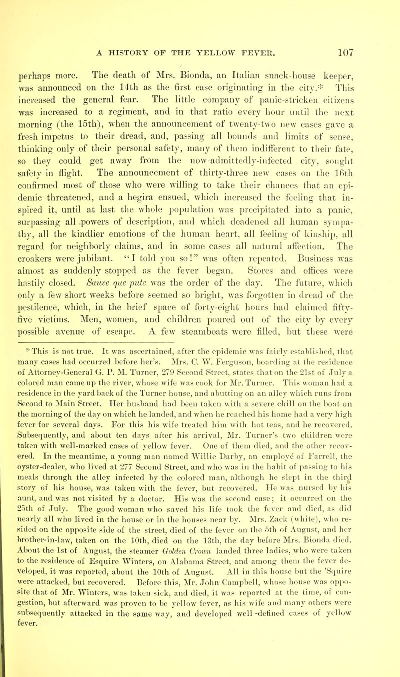 perhaps more. The death of Mrs. Bionda, an Italian snack-house keeper, was announced on the 14th as the first case originating in the city.* This increased the general fear. The little comjmny of panic-stricken citizens was increased to a regiment, and in that ratio every hour until the next morning (the 15th), when the announcement of twenty-two new cases gave a fresh impetus to their dread, and, passing all bounds and limits of sense, thinking only of their personal safety, many of them indifferent to their fate, so they could get away from the now-admittedly-infected city, sougiit safety in flight. The announcement of thirty-three new cases on tiie 16th confirmed most of those who wei-e willing to take their chances that an e])i- demic threatened, and a hegira ensued, which increased the feeling tliat in- spired it, until at last the whole population was precipitated into a panic, surpassing all powers of description, and which deadened all human sj'nipa- thy, all the kindlier emotions of the human heart, all feeling of kinship, all regard for neighborly claims, and in some cases all natural affection. The croakers were jubilant. I told you so! was often repeated. Business was almost as suddenly stopped as the fever began. Stores and offices were hastily closed. Sauve que-pute was the order of the day. The future, which only a few short weeks before seemed so bright, was forgotten in dread of the pestilence, which, in the brief space of forty-eight hours had claimed fifty- five victims. Men, women, and children jjoured out of the city by every possible avenue of escape. A few steamboats were filled, but these were *This is not true. It was ascertained, after the epidemic was fairly establislicd, that many cases had occurred before her's. ]\Irs. C. W. Ferguson, boarding at tlie residence of Attorney-General G. P. M. Turner, 279 Second Street, states (hat on the 21st of July a colored man came up the river, whose wife was cook for ^Ir. Turner. This woman had a residence in the yard back of the Turner house, and abutting on an alley which runs from Second to Main Street. Her husband had been taken with a severe chill on the boat on the morning of the day on which he landed, and when he reached his home had a very high fever for several days. For this his wife treated him with hot teas, and he recovered. Subsequently, and about ten days after his arrival, Mr. Turner's two children were taken with well-marked cases of yellow fever. One of them died, and the other recov- ered. In the meantime, a young man named Willie Darby, an employe of Farrell, the oyster-dealer, who lived at 277 Second Street, and who was in the habit of passing to his meals through the alley infected by the colored man, although he slept in the third story of his house, was taken with the fever, but recovered. lie was nursed by his aunt, and was not visited by a doctor. His was the second case; it occurred on the 25th of July. The good woman who saved his life took the fever and died, as did nearly all who lived in the house or in the houses near by. Mrs. Zack (white), who re- sided on the opposite side of the street, died of the fever on the 5th of August, and her brother-in-law, taken on the 10th, died on the 13th, the day before Mrs. Bionda died. About the 1st of August, the steamer Golden Crown landed three ladies, who were taken to the residence of Esquire Winters, on Alabama Street, and among them the fever de- veloped, it was reported, about the 10th of August. All in this house but the 'Squire were attacked, but recovered. Before this, Mr. John Campbell, whose house was o])pii- site that of Mr. Winters, was taken sick, and died, it was reported at the time, of con- gestion, but afterward was proven to be yellow fever, as his wife and many others were subsequently attacked in the same way, and developed well -defined cases of yellow fever.