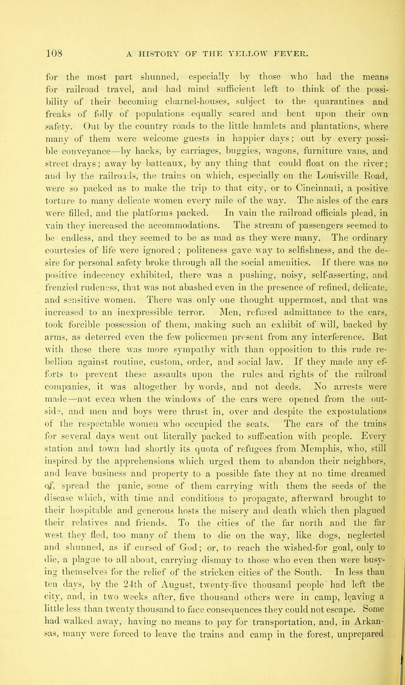 for the most part shunned, especially by those who had the means for raih'oad travel, and liad mind sufficient left to think of the possi- bility of their becoming charnel-houses, subject to the quarantines and freaks of folly of populations equally scared and bent upcm their own safety. Out by tlie country roads to the little hamlets and plantations, where many of them were welcome guests in hnppier days; out by every possi- ble conveyance—by hacks, by carriages, buggies, wagons, furniture vans, and street drays; away by batteaux, by any thing that could float on the river; and by the railroads, the trains on which, especially on the Louisville Road, Avei'e so packed as to make the trip to that city, or to Cincinnati, a positive torture to many delicate women every mile of the way. The aisles of the cars were filled, and the platforms packed. In vain the railroad officials plead, in vain they increased the accommodations. The stream of passengers seemed to be endless, and they seemed to be as mad as they were many. The ordinary courtesies of life were ignored ; politeness gave way to selfishness, and the de- sire for personal safety broke through all the social amenities. If there was no positive indecency exhibited, there was a pushing, noisy, self-asserting, and frenzied rudeness, that was not abashed even in the presence of refined, delicate, and sensitive women. There was only one thought uppermost, and that was increased to an inexpressible terror. Men, refused admittance to the cars, took forcible possession of them, making such an exhibit of will, backed by arms, as deterred even the few policemen present from any interference. But with these there was more sympathy with than opposition to this rude re- bellion against routine, custom, order, and social law. If they made any ef- forts to prevent these assaults upon the rules and rights of the railroad companies, it was altogether by words, and not deeds. No arrests were made—not even when the windows of the cars were opened from the out- side, and men and boys were thrust in, over and despite the expostulations of the respectable women who occupied the seats. The cars of the trains for several days went out literally packed to suffocation with people. Every station and town had shortly its quota of refugees from Memphis, who, still inspired by the apprehensions Avhich urged them to abandon their neighbors, and leave business and property to a j^ossible fate they at no time dreamed q^, spread the panic, some of them carrying with them the seeds of the disease which, with time and conditions to propagate, afterward brought to their hospitable and generous hosts the misery and death which then plagued their relatives and friends. To the cities of the far north and the far west they fled, too many of them to die on the way, like dogs, neglected and shunned, as if cursed of God; or, to reach the wished-for goal, only to die, a plague to all about, cainying dismay to those who even then were busy- ing themselves for the relief of the stricken cities of the South. In less than ten days, by the 24th of August, twenty-five thousand people had left the city, and, in two weeks after, five thousand others were in camp, leaving a little less than twenty thousand to face consequences they could not escape. Some had walked away, having no means to pay for transportation, and, in Arkan- sas, many were forced to leave the trains and camp in the forest, unprepared