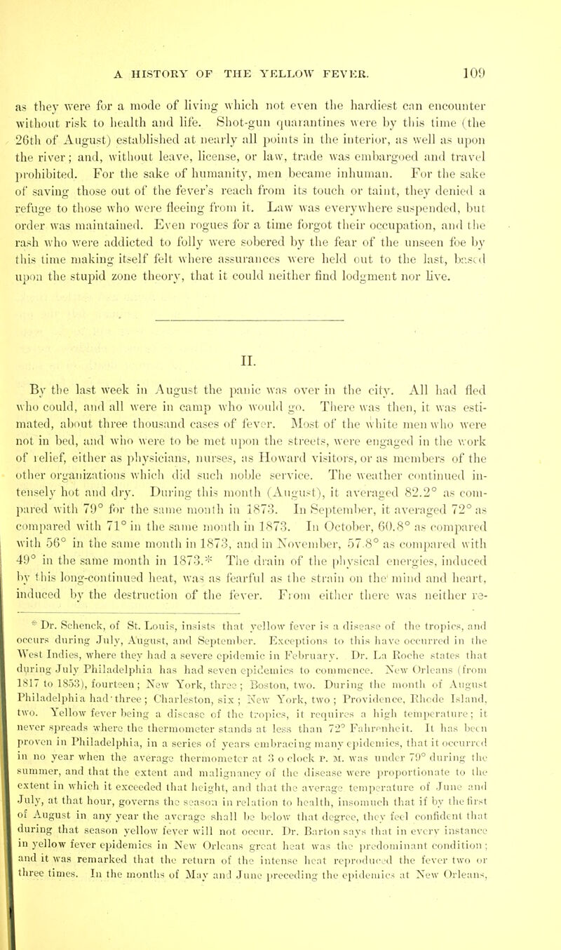 as they were for a mode of living which not even the liardiest can encounter without risk to health and life. Shot-gun quarantines were by this time (the 26th of August) establislied at nearly all j^oints in the interior, as well as upon the river; and, without leave, license, or law, trade was embargoed and travel prohibited. For the sake of humanity, men became inhuman. For the sake of saving those out of the fever's reach from its touch or taint, they denied a refuge to those who wei'e fleeing from it. Law was everyvi'here suspended, but order was maintained. Even rogues for a time forgot their occupation, and the rash who v/ere addicted to folly were sobered by the fear of the unseen foe by this time making itself felt where assurances were held out to the last, based upon the stupid zone theory, that it could neither find lodgment nor live. II. By the last week in August the panic was over in tlie city. All had fled who could, and all were in camp who would go. There was then, it was esti- mated, about three thousand cases of fever. INIost of the white men who were not in bed, and wiio were to be met upon the streets, were engaged in the work of relief either as pliysicians, nurses, as Howard visitors, or as members of the other organizations whicli did such noble service. The weather C(mtinued in- tensely hot and dry. During this month (August), it averaged 82.2° as com- pared with 79° for the same month in 1873. In September, it averaged 72° as compared with 71° in the same month in 187-3. In October, 60.8° as compared with 56° in the same month in 1873, and in Novend)er, 57.8° as compared with 49° in the same month in 1873.* The drain of the physical energies, induced by this long-continued heat, was as fearful as the strain on the* mind and heart, induced by the destruction of the fever. Fioni eitlier there was neither re- * Dr. Schenck, of St. Louis, insists that ycHow fever is a disease of the tropics, and occurs during .July, August, and Septcml.ier. Exceptions to tliis Iiavc occurred in the West Indies, where they had a .severe epidemic in February. Dr. La Roche states tliat during July Philadelphia has had seven epidemics to commence. New Orleans (from LSI 7 to 1853), fourteen; New York, three ; Boston, two. During the month of August Philadelphia had'three ; Charleston, six; New York, two ; Providence, Ehode Island, two. Yellow fever being a disease of the tropics, it requires a liigh temperature; it never spreads where tlie thermometer stands at less than 72'Fahrenheit. It has Ixui proven in Philadelphia, in a series of years embracing many epidemics, that it occurred ill no year when the average thermometer at '.> o clock r. m. was under 70° during the summer, and that the extent and malignancy of the disease were proportionate t(j the extent in which it exceeded that height, and that the average temperature of .Jtnie anil •luly, at that hour, governs the season in relation to health, insomuch that if by thetirst of August in any year the average shall bo below tliat degree, they feel confident that during that season yellow fever will not occur. Dr. Barton says that in evcrv instance in yellow fever epidemics iu New Orleans great heat was tlic predominant condition ; and it was remarked that the return of the intense heat rein-oduced the fever two or three times. In the months of May and June preceding the epidemics at New Orleans,