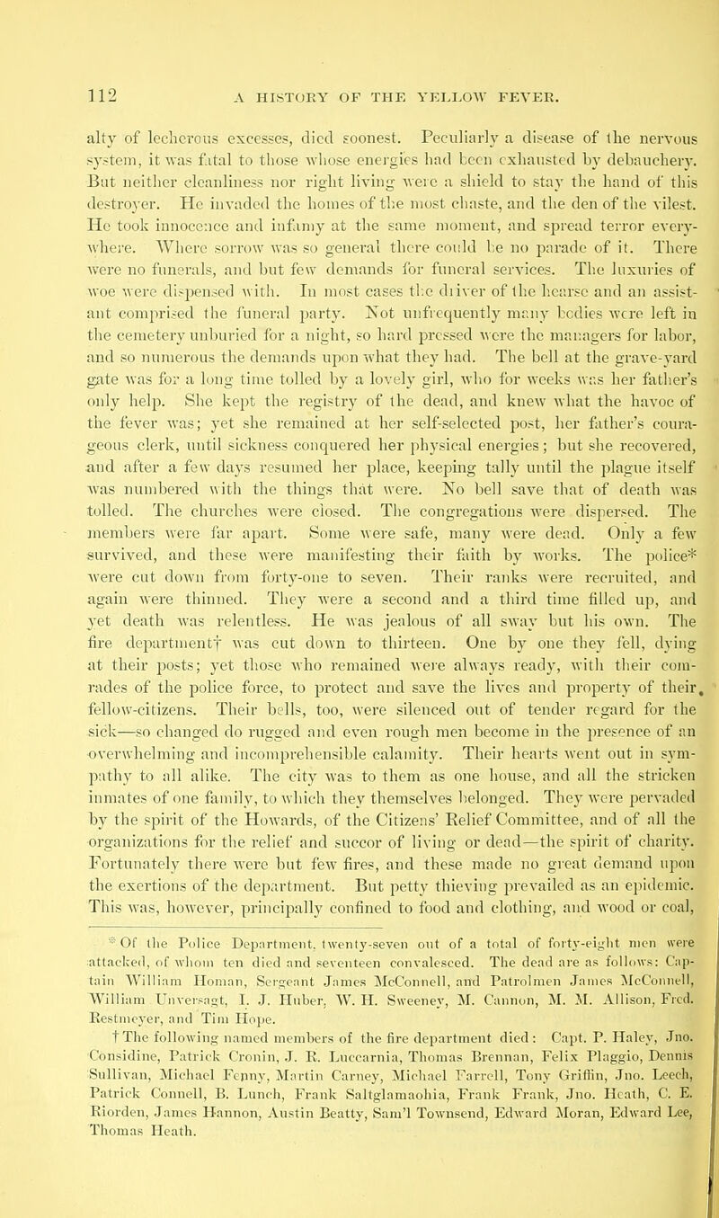 alty of lecherous excesses, died soonest. Peculiarly a disease of the nervous system, it was f.ital to those wiiose energies had been exhausted by debauchery. But neither cleanliness nor right living -were a shield to stay the hand of this destroyer. He invaded the homes of tl;e most chaste, and the den of the vilest. He took innocence and infiin)y at the same moment, and spread terror every- where. Where sorrow was so general there could l;e no parade of it. There were no funerals, and but few demands for funeral services. The luxuries of woe were di.-pensed with. In most cases tl;e diiver of Ihc hearse and an assist- ant comprised the funeral i^arty. Not unfrequently many bodies were left in the cemetery unburied for a night, so hard pressed were the managers for labor, and so numerous the demands upon what they had. The bell at the grave-yard gate was for a long time tolled by a lovely girl, who for weeks was her father's only help. She kept the registry of the dead, and knew what the havoc of the fever was; yet she remained at her self-selected post, her father's coura- geous clerk, until sickness conquered her physical energies; but she recovered, and after a few days resumed her place, keeping tally until the plague itself Avas numbered with the things that were. No bell save that of death was tolled. The churches were closed. Tiie congregations were dispersed. The members were far apai't. Some were safe, many were dead. Only a few survived, and these were manifesting their faith by works. The police* Avere cut down from forty-one to seven. Their ranks were recruited, and again were thinned. They were a second and a third time filled uj), and yet death was relentless. He was jealous of all sway but his own. The fire departmentf was cut down to thirteen. One by one they fell, dying at their posts; yet those who remained were always ready, with their com- rades of the police force, to protect and save the lives and property of their, fellow-citizens. Their bells, too, were silenced out of tender regard for the sick—so changed do rugged nnd even rough men become in the presence of an overwhelming and incomprehensible calamit}'. Their hearts went out in sym- pathy to all alike. The city was to them as one house, and all the stricken inmates of one family, to which they themselves belonged. They were pervaded l)y the spirit of the Howards, of the Citizens' Relief Committee, and of all the organizations for the relief and succor of living or dead—the spirit of charity. Fortunately there were but few fires, and these made no gieat demand upon the exertions of the department. But petty thieving prevailed as an epidemic. This was, however, principally confined to food and clothing, and wood or coal, '* Of the Police Department, Iwenty-seveii out of a total of forty-eight men were attaclced, of whom ten died and peveiiteen convalesced. The dead are as follows: Cap- tain William Homan, Sei'gcant .James McConnell, and Patrolmen James McConnell, William Unveisagt, I. .J. Hnber. W. H. Sweeney, M. Cannon, M. 31. Allison, Fred. Restmcyer, and Tim Hope. tXhe following named members of the fire department died: Capt. P. Haley, Jno. Considine, Patrick Cronin, J. R. Luccarnia, Thomas Brennan, Felix Plaggio, Dennis Sullivan, Michael Fepny, Martin Carney, Michael Farrell, Tony Grifiin, Jno. Leech, Patrick Connell, B. Lunch, Frank Saltglamaohia, Frank Frank, Jno. Heath, C. E. Riorden, James Hannon, Austin Beatty, Sam'l Townsend, Edward Moran, Edward Lee, Thomas Heath.