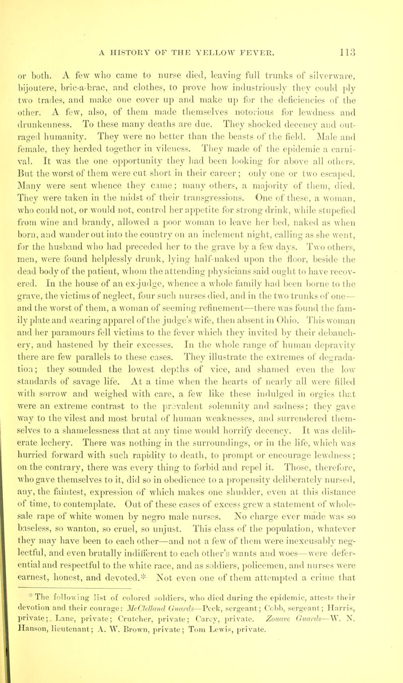 or botli. A few who came to nurse died, leaving full trunks of silverware, hijoutei-e, bric-adjrac, and clothes, to prove how industriously they could ply two trades, and make one cover up and make up for the deficiencies (if the other. A few, also, of them made themselves notorious for lewdness and drunkenness. To these many deaths are due. Tliey shocked decency and out- raged humanity. They were no better than the beasts of the field. Male and iemale, they herded together in vileness. They made of the epidemic a caiiii- val. It was the one opportunity they had been looking for above all others. But the worst of them were cut short in their career; only one or two escaped. Many were sent whence they came; many others, a majority of them, died. They were taken in the midst of their transgressions. One of these, a woman, who could not, or would not, control her appetite for strong drink, while stupefied from wine and brandy, allowed a poor woman to leave her bed, naked as when born, and wander out into the country on an inclement night, calling as she went, for the husband who had preceded her to the grave by a few days. Two others, men, were found helplessly drunk, lying half-naked upon the fioor, beside the dead body of the patient, whom the atteniling physicians said ought to have recov- ered. In the house of an ex-judge, wlience a whole family had been borne to the grave, the victims of neglect, four such nurses died, and in the two trunks cf one— and the worst of them, a woman of seeming refinement—there was found the fam- ily plate and wearing apparel of tlie judge's wife, then absent in Ohio. This woman and her paramours fell victims to the fever which they invited by their debauch- ery, and hastened by their excesses. In the whole range of human depravity there are few parallels to these cases. The}^ illustrate the extremes of degrada- tion ; they sounded the lowest depths of vice, and shamed even the low- standards of savage life. At a time when the hearts of nearly all were filled with sorrow and Aveighed with care, a few like these indulged in orgies thi'.t were an extreme contrast to the pr,;valent solemnity and sadness; they ga\e way to the vilest and most brutal of human weaknesses, and surrendered tliem- selves to a shanielessness that at any time would horrify decency. It was delib- erate lechery. There was nothing in the surroundings, or in the life, which was hurried forward with such rapidity to death, to prompt or encourage lewdness; on the contrary, there was every thing to forbid and repel it. Those, therefore, Avhogave themselves to it, did so in obedience to a propensity deliberately nursed, any, the faintest, expression of which makes one shudder, even at this distance of time, to contemplate. Out of these cases of excess grew a statement of whole- sale rape of white women by negro male nurses. No charge ever made was so baseless, so wanton, so cruel, so unjust. This class of the population, whatever they may have been to each otlier—and not a few of them were inexcusaljly neg- lectful, and even brutally indifierent to each other's wants and Avoes—were defer- ential and respectful to the white race, and as soldiers, policemen, and nurses were earnest, honest, and devoted.* Not even one of them attempted a crime that ■'The following list of colored soldiers, who died during the epidemic, attests their devotion and their courage: McClellmul Guards—Peek, sergeant; Cobb, sergeant; Ilarris, jirivate; Lane, private; Crntcher, private; Carey, private. Zouave Guards—W. X. Hanson, lieutenant; A. VV. Brown, private; Tom Lewis, private.