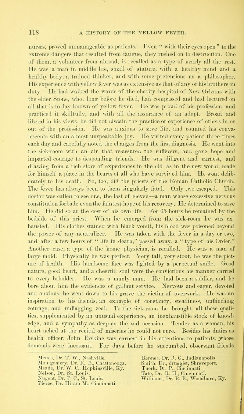 nurses, proved unmanageable as patients. Even  with their eyes open  to the extreme dangers that resulted from fatigue, they rushed on to destruction. One of them, a volunteer from abroad, is recalled as a type of nearly all the rest. He was a man in middle life, small of stature, with a healthy mind and a healthy body, a trained thinker, and with some pretensions as a philosopher. His experience with yellow fever was as extensive as that of any of his brothers ou duty. He had walked the wards of the charity hospital of New Orleans with the elder Stone, who, long before he died, had compassed and had lectured on all that is to-day known of yellow fever. He was proud of his profession, and practiced it skillfully, and with all the assurance of an adept. Broad and liberal in his views, he did not disdain the practice or experience of others in or out of the profession. He was anxious to save life, and counted his conva- lescents with an almost unspeakable joy. He visited every patient three times each day and carefully noted the changes from the first diagnosis. He went into the sick-room with an air that re-assiued the sufferers, and gave ho|5e and imparted courage to desponding friends. He was diligent and earnest, and drawing from a rich store of experiences in the old as in the new world, made for himself a place in the hearts of all who have survived him. He went delib- erately to his death. So, too, did the priests of the Roman Catholic Church. The fever has always been to them singularly fatal. Only two escaped. This doctor was called to see one, the last of eleven—a man whose excessive nervous constitution foi-bade even the faintest hope of his recovery. He determined to save him. He did so at the cost of his own life. For 65 hours he remained by the bedside of this priest. When he emerged from the sick-room he was ex- hausted. His clothes stained with black vomit, his blood was poisoned beyond the power of any neutralizer. He was taken with the fever in a day or two, and after a few hours of  life in death, passed away, a  type of his Order. Another case, a type of the home physician, is recalled. He was a man of large mold. Physically he was perfect. Very tall, veiy stout, he was the pict- ure of health. His handsome face was lighted by a perpetual smile. Good nature, good heart, and a cheerful soul were the convictions his manner carried to eveiy beholder. He was a manly man. He had been a soldier, and he bore about him the evidences of gallant service. Nervous and eager, devoted and anxious, he went down to his grave the victim of overwork. He was an inspiration to his friends, an example of constancy, steadiness, unflinching courage, and unflagging zeal. To the sick-room he brought all these quali- ties, supplemented by an unusual experience, an inexhaustible stock of knowl- edge, and a sympathy as deep as the sad occasion. Tender as a woman, his heart ached at the recital of miseries he could not cure. Besides his duties as health officer, John Erskine was earnest in his attentions to patients, .whose demands were incessant. For days before he succumbed, observant friends Menes, Dr. T. W., Nashville. Montgomery, Dr. E. B., Chattaiiooj^a. Meade, Dr. W. C, Hopkinsville, Ky. Nelson, Dr., St. Louis. Nugent, Dr. P. C, St. Louis. Pierce, Dr. Hiram M., Cincinnati. Eenner, Dr. J. G., Indianapolis. Smith, Dr., druggist, Shreveport. Tuerk. Dr. P., Cincinnati. Tate, Dr. R H., Cincinnati. Williams, Dr. E. B., Woodburn, Ky.