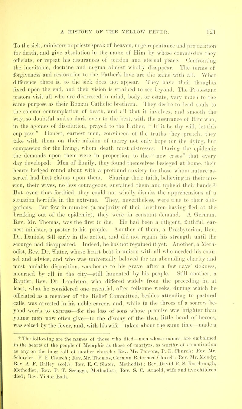 To the sick, ministers or priests spealv of heaven, urge repentance and preparation for death, and give absolution in the name of Him by whose comniissicm they officiate, or repeat his assurances of pardon and eternal ])eace. Confronting the inevitable, doctrine and dogma almost ^^holly disappear. The terms of forgiveness and restoration to the Father's love arc the same with all. What difference there is, to the sick does not appear. They have thnir thoucrhts fixed upon the end, and their vision is strained to see bevoud. The Protestant pastors visit all who are distressed in mind, body, or estate, veiy much to the same purpose as their Roman Catholic bretlu'cn. They desire to lead souls to the solemn contemplation of deatli, and all that it involves, and smooth the way, so doubtful and so dark even to the lie.-t, with the assuiance of Him who, in the agonies of dissolution, pi-ayed to the Fathej-,  If it be thy will, let this cup pass. Honest, earnest men, convinced of the truths they pre:;ch, thev take w'ith them on their mission of mercy not only hojie for the dving, but compassion for the living, whom death most distresses. During the epidemic the demands upon them were in proportion to the new cases that every day developed. Men of family, they found themselves besieged at home, their hearts hedged round about with a profound anxiety for those whom nature as- serted had first claims upon them. iSharing their faith, believing in their mis- sion, their wives, no less courageous, sustained them and upheld their hands.* But even thus fortified, they could not wholly dismiss the a])prehensions of a situation horrible in the extreme. Tiiey, nevertheless, were true to their obli- gations. But few in number (a majority of their brethren having fled at the breaking out of the epidemic), they were in constant demand. A German, Rev. Mr. Thomas, was the first to die. He had been a diligent, faithful, ear- nest minister, a pastor to his people. Another of them, a Presbyterian, Rev. Dr. Daniels, fell early in the action, and did not regain his strength until (he scourge had disappeared. Indeed, he has not regained it yet. Another, a Meth- odist, Rev. Dr. Slater, whose heart beat in unison with all who needed his coun- sel and advice, and who was universally beloved fin- an abounding charity and most amiable disposition, was borne to his grave after a few days' sickness, mourned by all in the city—still lamented by his people. Still another, a Baptist, Rev. Dr. Landrum, who differed widely from the preceding in, at least, what he considered one essential, after toilsome weeks, during which he officiated as a member of the Relief Committee, besides attending to pastoral calls, was ari-ested in his noble career, and, while in the throes of a sorrow be- yond words to express—for the loss of sons whose j)romise was brighter than young men now often give—to the dismay of the then little band of heroes, was seized by the fever, and, with liis wife—taken about the same time—made a * The following are the names of those who died—men whose names are embalmed in the hearts of the people of Memphis as those of martyrs, as worthy of canonization as any on the long roll of mother church : Eev. Mr. Parsons, P. E. Chnrch ; Rev. Mr. Schuyler, P. E. Chnrch ; Eev. Mr. Thomas, German Eefcrmed Church ; Eev. Mr. Moody; Eev. A. F. Railey (col.) ; Rev. E. C. Slater, Methodist; Eev. David R. S. Roscbrough, Methodist; Eev. P. T. Scruggs, Methodist; Eev. S. C. Arnold, wife and five children died; Eev. Victor Bath.