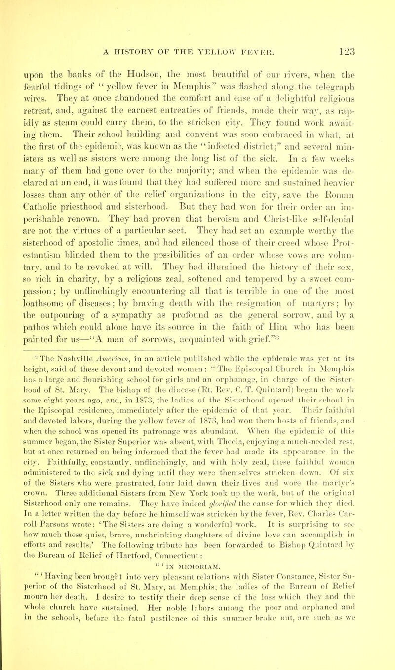 upon the banks of the Hudson, tlie most beautiful of our i-ivers, when the fearful tidings of yellow fever hi Memphis was flashed along the telegraph wires. They at once abandoned the comfort and ease of a delightful religious retreat, and, against the earnest entreaties of friends, made their way, as rap- idly as steam could carry them, to the stricken city. They found work await- ing them. Their school building and convent was soon embraced in what, at the first of the epidemic, was known as the infected district; and several min- isters as well as sisters wei'e among the long list of the sick. In a few weeks many of them had gone over to the mnjority; and when the e])ideniic Mas de- clared at an end, it was found that they had suffered more and sustained heavier losses than any other of the relief organizations in the city, save the Roman Catholic priesthood and sisterhood. But they had won for their order an im- perishable renown. They had proven that heroism and Christ-like self-denial are not the virtues of a particular sect. They had set an example worthy the sistei'hood of apostolic times, and had silenced those of their creed whose Prot- estantism blinded them to the possibilities of an order whose vows are volun- tary, and to be revoked at will. They had illumined the historj' of their sex, so rich in charity, by a religious zeal, softened and temjiered by a sweet com- passion ; by unflinchingly encountering all that is terrible in one of the most loathsome of diseases; by braving death with the resignation of martyrs; by the outpouring of a sympathy as profound as the general sorrow, and by a pathos which could alone have its source in the faith of Him who has been painted for us—A man of sorrows, acquainted with grief.* * The Nashville American, in an article published while the epidemic was yet at its height, said of these devout and devoted women: The Episcopal Church in Menipliis has a large and flourishing school for girls and an orphanage, in charge of the Sister- hood of St. Mary. The bishop of the diocese (Rt. Rev. C. T. Qnintard) began the work .some eight years ago, and, in 1873, the ladies of the Sisterhood opened their f chool in the Episcopal residence, immediately after the epidemic of that year. Their faithful and devoted labors, during the yellow fever of 187.3, had won them hosts of friends, and when the school was opened its patronage was abundant. When the epidemic of this summer began, the Sister Superior was absent, with Thecla, enjoying a much-needed rest, but at once returned on being informed that the fever Jiad made its appearance in the city. Faithfully, constantly, unflinchingly, and with holy zeal, these faitliful women administered to the sick and dying until they were themselves stricken down. Of six of the Sisters who were prostrated, four laid down their lives and wore the martyr's crown. Three additional Sisters from New York took up the work, but of the original Sisterhood only one remains. They have indeed (jlorijied the cause for which they died. In a letter written the day before he himself was stricken by the fever. Rev. Charles Car- roll Parsons wrote: 'The Sisters are doing a wonderful work. It is surprising to sec how much these quiet, brave, unshrinking daughters of divine love can accomplish in efforts and results.' The following tribute has been forwarded to Bishop Quiutard by the Bureau of Relief of Hartford, Connecticut;  ' IN ME^rORIAM. 'Having been brought into very pleasant relations with Sister Constance, Sister Su- perifir of the Sisterhood of St. Mary, at Memphis, the ladies of the Bureau of Relief mourn her death. I desire to testify their deep sense of the loss which they and the whole church have sustained. Her noble labors among the |)oor and orpliancd and in the schools, before the fatal pestilence of this suuir.ier l)r<)ke out, are such as we