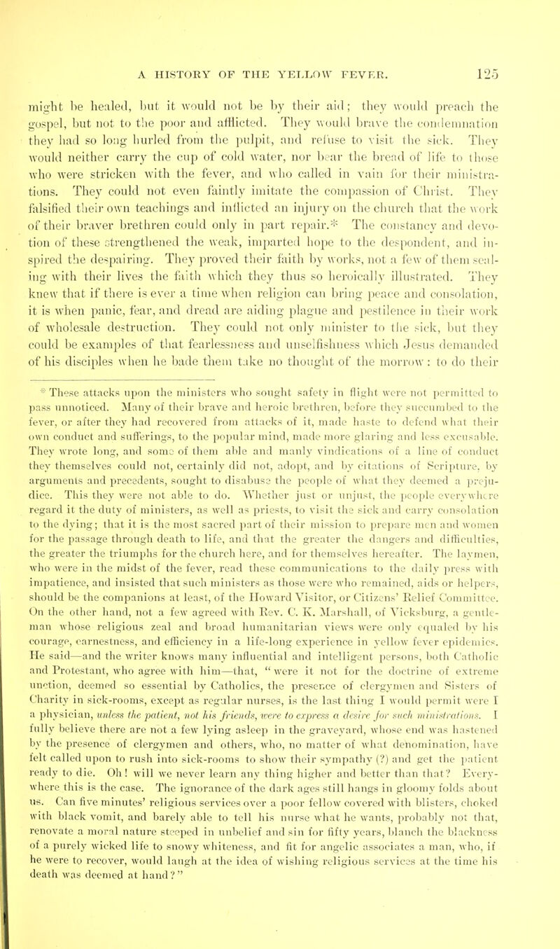 miii'lit be healetl, l)iit it would not be by their aid ; tliey would preach the gospel, but not to the poor and afflicted. They would bra\'e the condemnation they had so long hurled from the jndpit, and refuse to visit the sick. They would neither carry the cup of cold water, nor bear the bread of life to th(ise wdio were stricken with the fever, and who called in vain I'or iheir ministra- tions. They could not even faintly imitate the compassion of Christ. They falsified their own teachings and inflicted an injury on the church that the w ork of their braver brethren could only in part repair.* The constancy and devo- tion of these c-trengthened the weak, imparted hope to the despondent, and in- spired the despairing. They proved their faith by works, not a few of them scal- ing with their lives the fiith which they thus so heroically illustrated. They knew that if there is ever a time when religion can bring peace and consolation, it is when panic, fear, and dread are aiding plague and pestilence in their work of wholesale destruction. They could not only minister to tiie sick, luit they could be examples of that fearlessness and unselfishness which Jesus demanded of his disciples when he bade tliem t.ike no thought of the morrow : to do their ■•'These attacks upon the ministers who sought safety in fliglit were not permitted to pa.ss unnoticed. Many of tlieir brave and heroic brethren, before they succumbed to the fever, or after they had recovered from attacks of it, made haste to defend what their own conduct and sufferings, to the popular mind, made more glaring and less excusable. They wrote long, and some of them able and manly vindications of a line of conduct they themselves could not, certainly did not, adopt, and by citations of Scripture, liy arguments and precedents, sought to disabuse the people of what they deemed a i^reju- dicc. This they were not able to do. Whether just or unjust, the j)eople everywhere regard it the duty of ministers, as well as priests, to visit the sick and carry consolation to the dying; that it is the most sacred part of their mission to i^repare men and women for the passage through death to life, and that the greater the dangers and difficulties, the greater the triumphs for the church here, and for themselves hereafter. The laymen, who were in the midst of the fever, read these communications to the daily press with impatience, and insisted that such ministers as those were who remained, aids or helpers, should be the companions at least, of the Howard Visitor, or Citizens' Belief Committee. On the other hand, not a few agreed with Eev. C. K. Marshall, of Yicksburg, a gentle- man whose religious zeal and broad humanitarian views were only equaled by his courage, earnestness, and efficiency in a life-long experience in yellow fever epidemics. He said—and the writer knows many influential and intelligent persons, both Catholic and Protestant, who agree with him—that,  were it not for the doctrine of extreme unction, deemed so essential by Catholics, the presence of clergymen and Sisters of Charity in sick-rooms, except as regular nurses, is the last thing I would permit were I a physician, unless the patient, not his friends, icere to express a desire jor such ministrations. I fully believe there are not a few lying asleep in the graveyard, whose end was hastened by the presence of clergymen and others, who, no matter of what denomination, have felt called upon to rush into sick-rooms to show their sympathy (?) and get the ]iatient ready to die. Oh! will we never learn any thing higher and better than that? Every- where this is the case. The ignorance of the dark ages still hangs in gloomy folds about us. Can five minutes' religious services over a poor fellow covered with blisters, choked with black vomit, and barely able to tell his nurse what he wants, probably not that, renovate a moral nature steeped in unbelief and sin for fifty years, Idanch the blackness of a purely wicked life to snowy whiteness, and fit for angelic associates a man, who, if he were to recover, would laugh at the idea of wishing religious services at the time his death was deemed at hand ? 