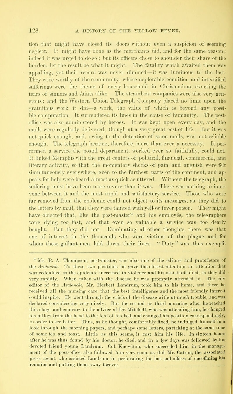 tion that might have closed its doors without even a suspicion of seeming neglect. It might have done as the merchants did, and for the same reason; indeed it was urged to do so ; but its officers chose to shoulder their shai-e of the hurden, let the result be what it might. The fatality which a\Vaited them was appalling, yet their record Avas never dimmed—it was luminons to the last. They were worthy of the community, whose deplorable condition and intensified sufferings were the theme of eveiy household in Chrisleudom, exacting the tears of sinners and faints alike. The steamboat companies were also very gen- erous; and the Western Union Telegraph Company placed no limit upon the gratuitous work it did—a work, the value of which is beyond any possi- ble computation It surrendered its lines in the cause of humanity. The post- office was also administered by heroes. It was kept open every day, and the jnails were regularly delivered, though at a very great cost of life. But it was not quick enough, and, owing to the detention of some mails, was not reliable enough. The telegraph became, therefore, more than ever, a necessity'. It per- formed a service the postal department, worked ever so faithfully, could not. It linked Memphis with the great centers of political, financial, commercial, and literary activit}', so that the momentary shocks of pain and anguish were felt simultaneously everywhere, even to the furthest parts of the continent, and ap- peals for hel]) were heard almost as quick as uttered. Without the telegraph, the suffering must have been more severe than it was. There was nothing to inter- vene between it and the most rapid and satisfactory service. Those who were far removed from the epidemic could not object to its messages, as they did to the letters by mail, that they were tainted with yellow fever poison. They might have objected that, like the jiost-master* and his employes, the telegraphers were dying too fast, and that even so valuable a service was too dearly bought. But they did not. Dominating all other thoughts there was that one of interest in the thousands who were victims of the plague, and for wdiom these gallant men laid down their lives. Duty was thus exempli- * Mr. R. A. Thompson, i>ost-master, was also one of the editors and proprietors of the Avalanche. To these two positions he gave the closest attention, an attention that was redoubled as the epidemic increased in violence and his assistants died, as they did very rapidly. When taken with the disease he was promptly attended to. The city editor of the Avalanche, Mr. Ilerbert Landrnm, took him to his home, and there he received all the nursing care that the best intelligence and the most friendly interest could inspire. He went through the crisis of the disease without much trouble, and was declared convalescing very nicely. But the second or third morning after he reached this stage, and contrary to the advice of Dr. Mitchell, who was attending him, he changed his pillow from the head to the foot of his bed, and changed his position correspondingly, in order to see better. Thus, as he thought, comfortably fixed, he indulged himself in a look through the morning papers, and perhaps some letters, partaking at the same time of some tea and toast. Little as this seems, it cost him his life. In sixteen hours after he was thus found by his doctor, he died, and in a few days was followed by liis devoted friend young Landrum. Col. Knowlton, who succeeded him in the manage- ment of the post-office, also followed him very soon, as did Mr. Catron, the associated press agent, who assisted Landrum in performing the last sad ofl5.ces of cncoffining his remains and putting them away forever.