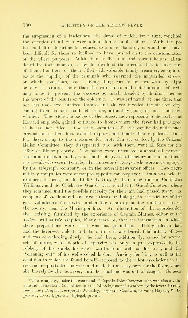 the suppression of a lawlessness, the dread of which, for a time, weighted the energies of all Avho were administering public affairs. With the po- lice and fire departments reduced to a mere handful, it would not have been difficult for those so inclined to have jjuslied on to the consummation of the vilest purposes. With four or five thousand vacant houses, aban- doned by tlieir inmates, or by the death of the servants left to take care of them, hundreds of them filled with valuable family treasures, enough to excite the cupidity of the criminals who swarmed the unguarded streets, on Avhich, sometimes, not a living thiug was to be met with by night or day, it required more than the earnestness and determination of ordi- nary times to prevent the excesses so much dreaded by thinking men as the worst of the results of the epidemic. It was estimated, at one time, that not less than two hundred tramps and thieves invaded the stricken city, coming from no one could tell where, ultimately going no one could tell whither. They stole the badges of the nurses, and, representing themselves as Howard employes, gained entrance to homes where the fever had paralzyed all it had not killed. It was the operations of these vagabonds, under such circumstances, that first excited inquiry, and finally their expulsion. In a few days, owing to the measures for protection set on foot by the Citizens' Relief Committee, tliey disappeared, and with them went all fears for the safety of life or property. The police were instructed to arrest all persons, after nine o'clock at night, who could not give a satisfactory account of them- selves—all who were not emplo3^ed as nurses or doctors, or who were not employed by the telegraph company, or in the several newspaper offices. Two negro military companies were encamped opposite court-square; a train Avas held in readiness to bring in the BluflT City Gray?,* then doing duty at Camp Joe Williams; and the Chickasaw Guards were recalled to Grand Junction, where they remained until the possible necessity for their aid had passed away. A company of one hundred and five citizens, at Raleigh, in the vicinity of the city, volunteered for service, and a like company in the southern part of the county, near the Mississippi line. An illustration of the-apprehension then existing, furnished by the experience of Captain Mathes, editor of the Ledger, will satisfy skeptics, if any there be, that the information on which these preparations were based was not groundless. This gentleman had had the fever—a violent, and, for a time, it was feared, fatal attack of it— and was convalescing slowly; he had been, additionally, cursed by several sets of nurses, whose depth of depravity was only in part expressed by the robbery of his stable, his wife's wardrobe as well as his own, and the cleaning out of his well-stocked larder. Anxiety for him, as well as the condition in which she found herself—exposed to the vilest associations in the sick-room—prostrated his wife, and made her an easy prey for the fever, which she bravely fought, however, until her husband was out of danger. So soon ■This company, under the command of Captain Jolin Cameron, who was also a vahi- able aid of the Relief Committee, lost the following- named members by the fever: Harvey, lieutenant; Ferguson, corporal; Wheatlcy, corporal; Goodwin, private; Haynes, W. D., private ; Everett, private ; Spiegel, private.