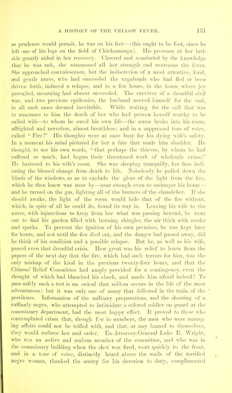 as prudence would permit, lie -was on his feet—(this ought to Ije foot, .^iiice he left one of his legs on the iield of Chickamauga). His presence at her bed- side greatly aided in her recover_y. Cheered and comforted by the knowledge that he was safe, she summoned all her strength and overcame the fever. She approached convalescence, but the indiscretion of a most attentive, kind, and gentle nurse, who had succeeded the vagabonds who had fled or been driven forth, induced a relapse, and in a few hours, in the house where joy prevailed, mourning had almost succeeded. The survivor of a dreadful civil war, and two previous ejMdemics, the husband nerved himself for the end, in all such cases deemed inevitable. While waiting for the call that was to announce to him the death of lier who had pi'oven herself Avorthy t(_> be called wife—to whom he owed his own life—the nurse broke into his rCiom, affrighted and nerveless, almost breathless; and in a suppressed tone of voice, called Fire! His thoughts were at once busy for his dying wife's safety. In a moment his mind pictured for her a fate that made him shudder. He thought, to use his own words, that perhaps the thieves, by whom he had suffered so much, had begun their threatened work of wholesale crime.' He hastened to his wife's room. She was sleeping tranquilly, her face indi- cating the blessed change from death to life. Noiselessly he pulled down the blinds of the windows, so as to exclude the glare of the light from the fire, which he then knew was near by—near enough even to endanger his home — and he turned on the gas, lighting all of the burners of the chandelier. If she should awake, the light of the room would hide that of the fire without, Avhich, in spite of all he could do, found its way in. Leaving his wife to the nurse, with injunctions to keep from her wliat was passing beyond, he went out to find his garden filled with burning shingles, the air thick with smoke and sparks. To j^revent the ignition of his own premises, he was kept busy for hours, and not until the fire died out, and the danger had passed away, did he think of his condition and a possible j'elapse. But he, as well as his wife, passed even that dreadful crisis. How great was his relief to learn from the papers of the next day that the fire, which had such terrors for him, was the only mishap of the kind in the previous twenty-four hours, and that the Citizens' Relief Committee had amply provided for a contingency, even the thought of which had blanched his clieek, and made him afraid indeed! To ])ass safely such a test is an ordeal that seldom occurs in the life of the most adventurous; but it was only one of many that followed in the train of the l)estilence. Information of tiie military preparations, and the shooting of a }'ufiianly negro, who attempted to intimidate a colored soldier on guard at the commissary department, had the most hai)py effect. It proved to those wlm contemplated crime that, though f'W in numbers, the men who were manag- ing affairs could not be trifled with, and that, at any liazard to themselves, they would enforce law and order. Ex-Attorney-Cieneral Luke E. Wright, who was an active and zealous member of the committee, and who was in the commissary Iniilding when the shot was fired, went quickly to the front, and in a tone of voice, distinctly heard above the wails of the terrified negro woman, thanked the sentry for his devotion to duty, complimcjjtcd