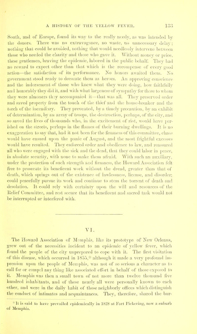 South, and of Europe, found its way to the really needy, as was intended by the donors. There was no extravagance, no waste, no unnecessarv delay ; nothing- that oould be avoided, nothing that would needlessly intervene between those who needed the charity and those who gave it. Without money or i)rice, these gentlemen, braving tlie epidemic, labored in the public behalf They had no reward to expect other tlian that which is the recompense of every good action—the satisfaction of its perfbrn)ance. No honors awaited them. Xo government stood ready to decorate them a.s heroes. An approving conscience and the indorsement of those who knew what they were doing, how faithfully and honorably they did it, and with what largeness of sympathy for those to whom they were almoners thoy accompanied it—that was all. They preserved order and saved property from the touch of the thief and the house-breaker and the torch of the inceudiury. They prevented, by a timely precaution, by an exhibit of determination, by an ari-ay of troops, the destruction, perhaps, of the cit\', and so .saved the lives of thousands who, in the excitement of riot, would have per- ished on the streets, perhaps in the flames of their ljurning dwellings. It is no exaggeration to say that, had it not been for the firmness of this comituttee, chaos would have ensued upon the panic of August, and the most frightful excesses ^vould have resulted. They enforced order and obedience to law, and reassured Jill who were engaged with the sick and the dead, that they could labor in peace, in absolute security, with none to make them afraid. With such an auxiliary, under the protection of such strength and firmness, the Howard Association lelt free to prosecute its beneficent w(n'k without the dread, greater than that of death, which springs out of the existence of hiwlessness, license, and disorder; could peacefully pursue its work and continue to .stem the torrent of death and desolation. It could rely with certainty upon the will and resources of the lieiief Committee, and rest secure that its beneficent and sacred task would not be interrupted or interfered with. VI. The Howai'd Association of Memphis, like its prototype of New Orleans, grew out of the necessities incident to an epidemic of yellow fever, winch found the people of the city unprepared to cope with it. The first visitation of this disease, which occurred in 1855,* although it made a very profound im- pression upon the people of jNIemphis, was not of so .serious a character a.s to eall for or compel any thing like associated efii)rt in behalf of those exposed to it. Memphis was then a small town of not more than twelve thousand five hundred inhabitants, and of the,«e nearly all were personally known to each other, anil were in the daily habit of those neighliorly offices which distinguish the conduct of intimates and acquaintances. They, thereibre, shared the bur- *It is said to have prevailed eijideuiieally in 1828 at Fort Piekeriiig, now a suburb of Memjiliis.