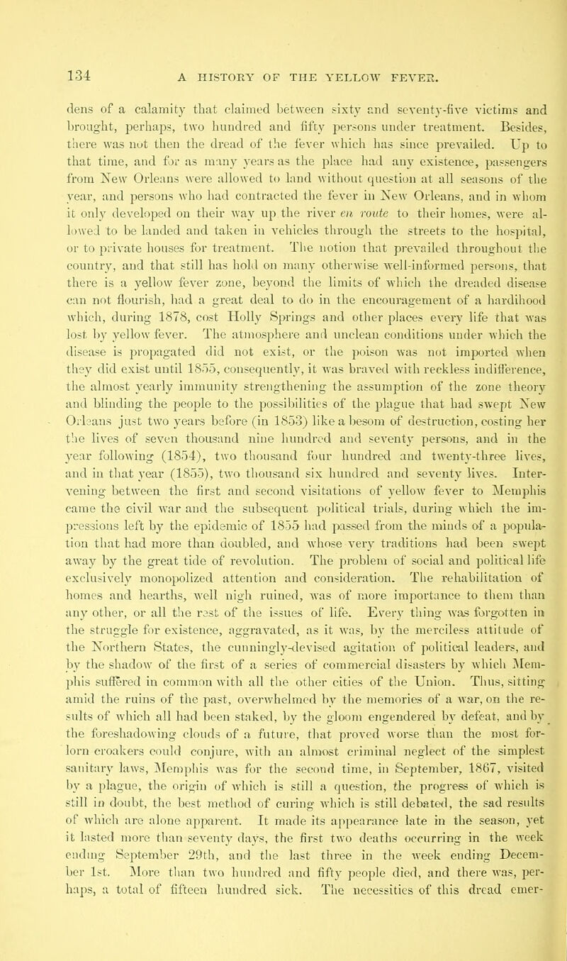 dens of a calamity that claimed between sixty and seventy-five victims and brought, perhaps, two hundred and fifty persons under treatment. Besides, there was not then the dread of the fever which has since prevailed. Up to that time, and for as many years as the place had any existence, passengers from New Orleans were allowed to land without question at all seasons of the year, and persons who had contracted the fever in New Orleans, and in whom it only developed on their way up the river en route to their homes, were al- lowed to be landed and taken in vehicles through the streets to the hospital, or to private houses for treatment. Tlie notion that prevailed throughout the country, and that still has hold on many otherwise ■svell-informed persons, that there is a yellow fever zone, beyond the limits of wliich the dreaded disease can not flourish, had a great deal to do in the encouragement of a hardihood which, during 1878, cost Holly Springs and other places every life that was lost by yellow fever. The atmosphere and unclean conditions under wliich the disease is propagated did not exist, or the poison was not imported when they did exist until 1855, consequently, it was braved with reckless indifference, the almost yearly immunity strengthening the assumption of the zone theory and blinding the people to the possibilities of the plague that had swept New Orleans just two years before (in 1853) like a besom of destruction, costing her the lives of seven thousand nine hundred and seventy persons, and in the year following (1854), two tliousand four hundred and twenty-three lives, and in that year (1855), two thousand six hundred and seventy lives. Inter- vening between the first and second visitations of yellow fever to Memphis came the civil Avar and the subsequent political trials, during which the im- pressions left by the epidemic of 1855 had passed from the minds of a popula- tion that had more than doubled, and whose very traditions had been swept away by the great tide of revolution. The problem of social and political life exclusively monopolized attention and consideration. Tlie rehabilitation of homes and hearths, well nigh ruined, Avas of more importance to them than any other, or all the rast of the issues of life. Every thing was forgotten in the struggle for existence, aggravated, as it was, by the merciless attitude of the Northern States, the cunningly-devised agitation of political leaders, and by the shadow of the first of a series of commercial disastei's by which Mem- phis suffered in common with all the other cities of the Union. Thus, sitting amid the ruins of the past, overwhelmed by the memories of a war, on tlie re- sults of Avhich all had been staked, by the gloom engendered by defeat, and by the foreshadowing clouds of a future, tliat proved worse than the most for- lorn croakers could conjure, Avitli an almost criminal neglect of the simplest sanitary laws, Memphis Avas for the second time, in September, 1867, visited by a plague, the origin of Avhich is still a question, the pi-ogress of Avhich is still in doubt, the best jnethod of curing- Avliich is still debated, the sad results of Avhich are alone apparent. It made its appearance late in the season, yet it lasted more than seventy days, the first two deaths occurring in the week endmg Sej^tember 29th, and the last three in the Aveek ending Decem- ber 1st. More than two hundred and fifty people died, and there AA'as, per- haps, a total of fifteen hundred sick. The necessities of this dread cmer-