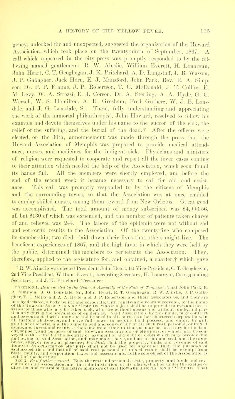 gency, uiilooked for and iinex})ected, suggested the organization of the Howard Association, which took phice cn the twenty-ninth of September, 1867. A call which appeared in the city press was jM-oniptly responded to by tlie fol- ]!)wing named gentlemen : R. W. Ainslie, William Everett, H. Lonargan, John Heart, C. T. Geoghegan, J. K. Pritehard, A. D. Langstaff, J. B. Wasson, J. P. Gallagher, .Jack Horn, E. J. Mansford, John Park, Eev. R. A. Sinip- .son, Dr. P.^'P. Fraime, J. P. Roliertson, T. C. McDonald, J. T. Collins, E. M. Levy, W. A. Strf)zzi, E. J. Gorson, Dr. A. Sterling, A. A. Hyde, G. G. Wersch, W. S. Hamilton, A. H. Gresham, Fred Gutherz, W. J. B. Lons- dale, and J. G. Lonsdale, Sr. These, fully understanding and appreciating the work of the immortal philauthro2)ist, John Howard, resolved to i'olhjw his example and devote themselves under his name to the succor of the sick, the relief of the suffering, and the burial of the dead.* After the officers Avere elected, on the 30th, announcement was made tin- ough the press that the Howard Association of Memjihis was prepared to provide medical attend- ance, nurses, and medicines for the indigent sick. Physicians and ministers of religion were requested to cooperate and repoi't all the fever cases coming to their attention which needed the help of the Association, M'hich soon found its hands full. All the mend)ers were shortly employed, and before the end of the second w'eek it became necessary to call for aid and assist- ance. This call was promptly responded to by the citizens of Memphis and the surrounding towns, so that the Association was at once enabled to employ skilled nurses, among t'aem several from New Orleans. Gj'eat good was accomplished. The total amount of money subscribed was $4,996.56, all but $130 of which was expended, and the number of patients taken chai'ge of and relieved was 244. The labors of the epidemic were not without sad and sorrowful results to the Association. Of the twenty-five who ccjmposed its membership, two died—laid down their lives that others might live. The beneficent experiences of 1867, and the high favor in which they were held by the public, determined the members to perpetuate the Association. They, therefore, applied to the legislature for, and obtained, a charter,! which gave E. W. Ain.slie was elected President, John Heart, 1st Vice-President, C. T. Geoghegan, 2nd Vice-President, William Everett, Recording Secretary, H. Lonargan, Corrc.sponding Secretary, and J. K. Pritehard, Treasurer. tSr.CTiON 1. Be it enacted by the General Anseiiiljli/ of Hie Slate of Tennessee, That Joliii Tarlc, R, A. Simpson, J. G. r,oiiS(lale, Sr., John Heart, E. T. Geoghegan, li W. Ainslie, J. P. GaUa- ghcr, T. E. McDonald, A, A. Hyde, and J. P. Robertson and tlieir associates be, and tliey are hereby declared, a body politic and corpoi'ate, witli ninety-nine years succession, by the name of tlie HoWAUD AssucrATioN OP .MEMPHIS, wliose o'lject shiill b.^ to jirovide nursrsancl neces- tiarics Cor those wlio may be t iken sick, wiio ai'e without means and witliout Innds, nnd i)ar- ticnlarly duriu;; the prevalence of epidemics. Said Association, by tliis name, may contract and be contracted witli, may sue and be sued in all courts, as ol lior cliartered corporations, in all matters whatsoever, and nave full power to acquire, bold, possess, and enjoy, by nilt, tiiant, <M- otherwise, and tlie same to .sell and convey any or all sucli real, personal, or mixid est ite, and invest and re-invest the same from time'to time, as ma.v be necessaiy for the ben- efit, support, and purposes of said 1-Ioward Association of Mkmi'II is, or which ma.v be con- veyed lotlie same f ir the security or payment of any debt or debls which may becinne liue and owim; to said Asso -iation, aiid may make, have, and use a common seal, and the same break, alter, or renewal pleasure; Provided, That the property, funds, and re\eiuie of .said llowAUi) As-ociATiON OK Mi';mphis shall not be u.sed lor any other than the purposes of s till Association, and that all of said real, personal, or ini.Ked estate shall be exempt from .'^tate, county, and corporation taxes and a.ssessments, as the sole object of the Association is relief of the destitute Sf.o 2 H'' it farther en.'ieled. That the real and personal estat', propert.y, and funds and rev- enues of said .-\ssociation, and the administration of its aftaiis,shall be under the exclusive direction and control of the active numbers of saii IIowarli .\s;ociaiion of JlESirHis. That