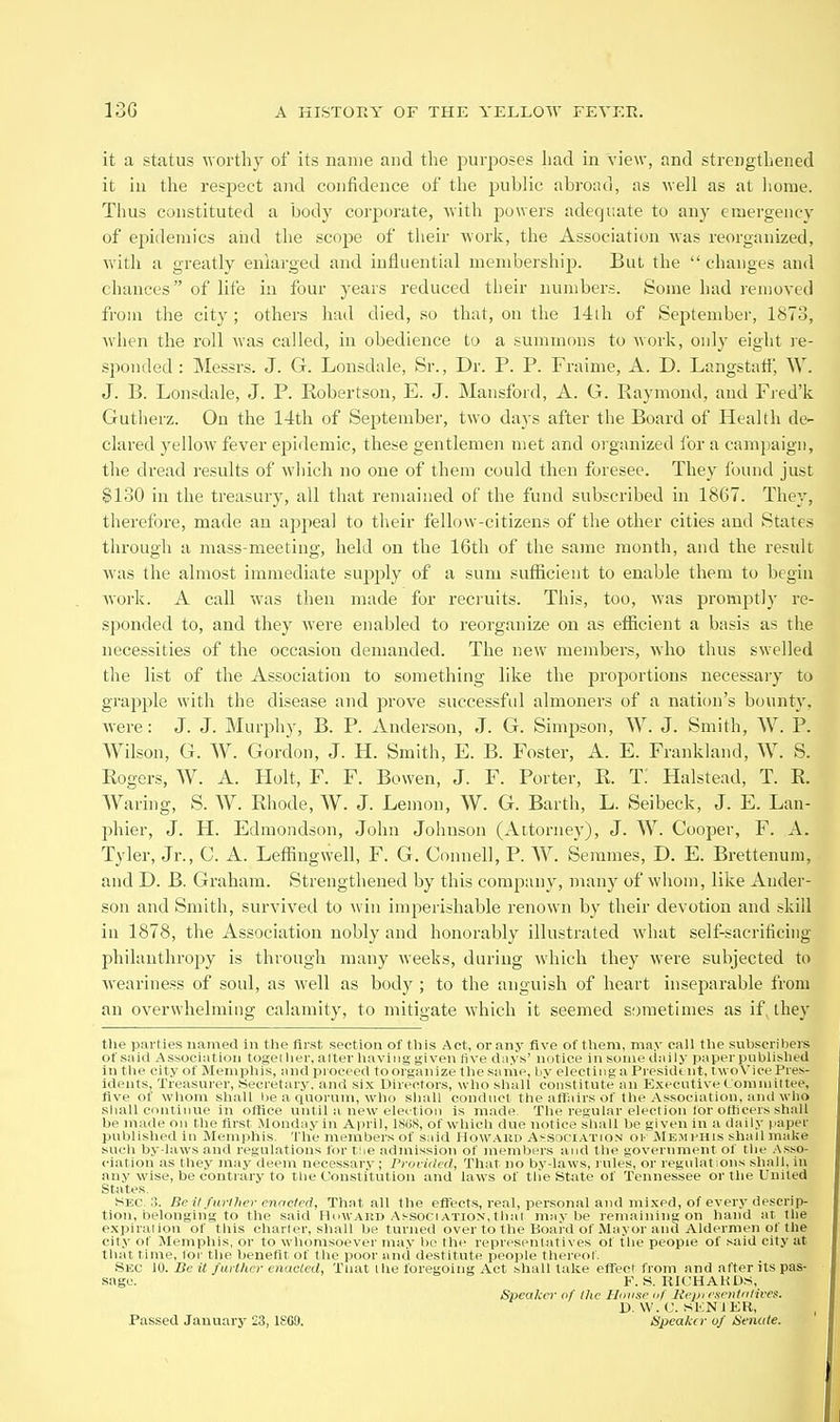 it a status worthy of its name and the purposes had in view, and strengthened it in the respect and confidence of the jpublic abroad, as well as at liorae. Thus constituted a body corporate, with powers adeqr.ate to any emergency of epidemics aiid the scope of their work, the Association was reorganized, with a greatly enlarged and influential membership. But the  changes and chances of life in four years reduced their numbers. Some had removed from the city; others had died, so that, on the 14th of September, 1873, when the I'oll was called, in obedience to a summons to work, only eight re- sponded : Messrs. J. G. Lonsdale, Sr., Dr. P. P. Fraime, A. D. Langstati', W. J. B. Lonsdale, J. P. Robertson, E. J. Mansford, A. G. Raymond, and Fred'k Gutlierz. On the 14th of September, two days after the Board of Health de- clared yellow fever epidemic, these gentlemen met and organized for a campaign, the dread results of wliich no one of them could then foresee. They found just $130 in the treasury, all that remained of the fund subscribed in 1867. They, therefore, made an appeal to their fellow-citizens of the other cities and States through a mass-meeting, held on the 16th of the same month, and the result was the almost immediate supply of a sum sufficient to enable them to begin work. A call was then made for recruits. This, too, was promptly re- sponded to, and they were enabled to reorganize on as efficient a basis as the necessities of the occasion demanded. The new members, who thus swelled the list of the Association to something like the proportions necessary to grapple with the disease and prove successful almoners of a nation's bounty, were: J. J. Murphy, B. P. Anderson, J. G. Simpson, W. J. Smith, W. P. Wilson, G. W. Gordon, J. H. Smith, E. B. Foster, A. E. Frankland, W. S. Rogers, W. A. Holt, F. F. Bowen, J. F. Porter, R. T. Halstead, T. R. Waring, S. W. Rhode, W. J. Lemon, W. G. Barth, L. Seibeck, J. E. Lan- phier, J. H. Edmondson, John Johnson (Attorney), J. W. Cooper, F. A. Tyler, Ji-., C. A. Leffingwell, F. G. Connell, P. W. Semmes, D. E. Brettenum, and D. B. Graham. Strengthened by this company, many of whom, like Ander- son and Smith, survived to win imperishable renown by their devotion and skill in 1878, the Association nobly and honorably illustrated what self-sacrificing philanthropy is through many weeks, during which they were subjected to weariness of soul, as well as body ; to the anguish of heart inseparable from an overwhelming calamity, to mitigate which it seemed sometimes as if, they the parties named in tlie first section of tliis Act, or any five of tlieni, mny call tlie suljscribers of said Association togei her, alter liaviiig given five days' notice in soiiu- daily |)ai.icT |>ublisli«i in the city of Menipliis, and proceed to organize tlie same, by electing a Pi esidt nt, tw <i\'icc Pres- idents, Treasurer, .Secretary, and six Directors, wlio shall constitute an Executive t onuuiltee, five of wlioiu shall he a quorum, who shall conduct the affairs of the Association, and who sliall continue in office until a new eleition is made The regular election lor officers shall be made on Hie first Monday in April, 18(i8, of which due notice shall be given in a daily i^aper published in Memphis. The members of said Howard Aj-sociation oi' jMemi'His shall make such by-laws and regulations for tlie admission of members and the government of the Asso- ciation as they may deem necessary ; Prorided., That no by-laws, rules, or regulations shall, in any wise, be contrary to tlie Constitution and laws of tlie State of Tennessee or tlie United States. Sec.:?. Be il further mnclrd. That all the efTects, real, personal and mixed, of every descrip- tion, belonging to the said IluwAiiD Association,thai maybe remaining on hand af the expiralion of this charier, shall be turned over to the Board of Mayor and Aldermen of the city of Memphis, or to whomsoever may be the representatives of the people of said city at that fime, Ibi- the benefit of the poor and destitute people thereof .Sec M.Beit further enacted. That the foregoing Act shall take eflTecl from and after its pas- sage. ¥. S. UICHAHDS, Speaker of the HtDiac I'f lii jn rsenlidives. D. W. r. SKNIER, Passed January 23, 1SG9. /Speaker of Heiude.