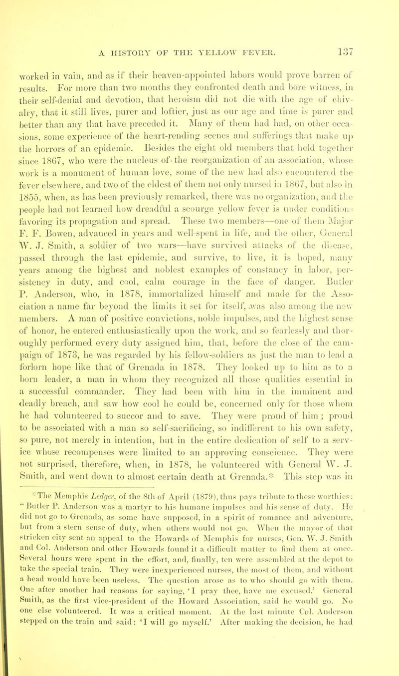 Avorkerl in vain, and as if their heaven-appointed labors would prove barren of results. For more than two mouths they confronted death and bore witness, in their self-denial and devotion, that heroism did not die with the age of chiv- alry, that it still lives, purer and loftier, just as our age and time is purer and better than any that have preceded it. Many of them had had, on otlier occa- sions, some experience of the heart-rending scenes and snflerings that make u]) the horrors of an epidemic. Besides the eight old members that held together since 1867, who were the nucleus of• the reorganization of an association, whose Avork is a monument of human love, some of the new had als;) encountered the fever elsewhere, and two of the eldest of them not only nursed in 1867, but also in 1855, when, as has been previously remarked, there was no organization, and the people had not learned how dreadful a sc(nirge yellow fever is under conditi;jn.'- favoring its propagation and spread. These two members—one of them Alajor F. F. Bowen, advanced in years and well-spent in life, and the other, (fcnenil W. J. Smith, a soldier of two wars—have survived attacks of the di.-case, passed through the last epidemic, and survive, to live, it is hoped, many years among the highest and noblest examjiles of constancy in labor, per- sistency in duty, and cool, calm courage in the face of danger. Butler P. Anderson, who, in 1878, immortalized himself and made for the Asso- ciation a name far beyond the limits it set for itself, .was also among the new members. A man of positive convictions, noble impulses, and the highest sense of honor, he entered enthusiastically ujtou the work, and so fearlessly and thor- oughly performed every duty assigned him, that, before the close of the cam- paign of 1873, he was regarded by his fellow-soldiers as just the man to lead a forlorn hope like that of Grenada in 1878. They looked up to him as to a born leader, a man in whom they recognized all those qualities essential in a successful commander. They had been with him in the imminent and deadly breach, and saw how cool he could be, concerned only for those whom he had volunteered to succor and to save. They were proud of him ; proud to be associated with a man so self-sacrificing, so indifferent to his own safety, so pure, not merely in intention, but in the entire dedication of self to a serv- ice whose recompenses were limited to an approving conscience. They were not surprised, therefn-e, when, in 1878, he volunteered with General W. J. iSmitli, and went down to almost certain death at Grenada.* This step was in *The Mempliis Ledger, of the 8tli of April (LS79), thus pays tribute to these worthies:  Butler P. Anderson was a martyr to his humane impulses and his sense of duty. He did not go to Grenada, as some have supposed, in a spirit of romance and adventure, but from a stern sense of duty, when others would not go. When the mayor of that stricken city sent an appeal to the Howards of Memphis for nurses, Gen. W. J. Smith and Col. Anderson and other Howards found it a difficult matter to find them at once. Several hours were spent in the effort, and, finally, ten were assembled at the depot to take the special train. They were inexperienced nurses, the most of them, and without a head would have been useless. The question arose as to who should go with them. One after another had reasons for saying, ' I pray thee, have me excused.' General Smith, as the first vice-president of the Howard Association, said he would go. No one else volunteered. It was a critical moment. At the last minute Col. Anderson stepped on the train and said: 'I will go myself.' After making the decision, he had