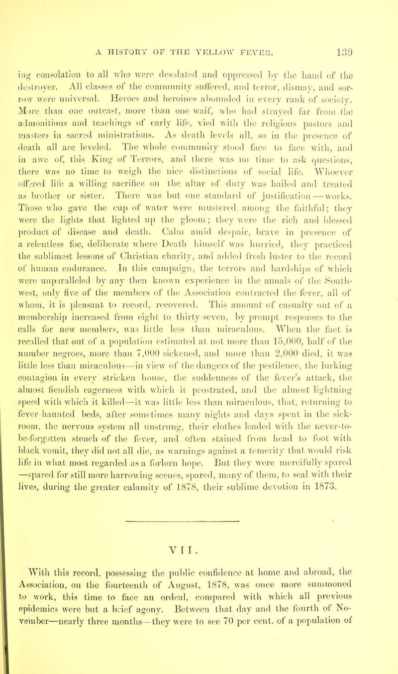 itig consolation to all who were desiilaterl and oppressed by tlic hand of the de.itroyer. All classes of the community suffered, and terror, dlsnmy, and sor- row were universal. Heroes and heroines abounded in cvei-y rank of society. Mi)re than one outcast, more than one waif, who had strayed far from the admonitions and teachings of early life, vied with the religious jiastors and Kia-ters in sacred ministrations. As death levels all, so in the presence of death all are leveled. The whole community .stood face to ftice with, and in awe of, this King of Terrors, and there was no time to ask questions, there was no time to weigh the nice distinctions of social life. Whoever offered life a willing sacrifice on the altar of duty was hailed and treated as brother or sister. There was but one standard of justification—works. Those who gave the cup of water were mustered, among the faithful; they were the liglits that lighted up the gloom ; they were the rich and blessed product of disease and death. Calm amid despair, l)rave in presence of a relentless foe, deliberate where Death himself was hurried, they practiced the sublimest lessons of Christian charity, and added fresh luster to the record of human endurance. In this campaign, the terrors and hardships of M'hich were uupiralleled by any then known experience in the annals of the South- west, only five of the memljers of the Association contracted the fever, all of whom, it is pleasant to record, recovered. This amount of casualty out of a membership increased from eight to thirty seven, by prompt responses to the calls for new members, was little less than miraculous. When the fact is recalled that out of a population estimated at not more than 15,000, lialf of the number negroes, more than 7,000 sickened, and moie than 2,000 died, it was little less than miraculous—in view of the dangers of the pestilence, the lurking contagion in every stricken house, tlie suddenness of the fever's attack, the almost fiendish eagerness with whicli it prostrated, and the almost lightning speed with which it killed—it was little less than miraculous, that, returning to fever haunted beds, after .sometimes many nights and days spent in the sick- room, the nervous system all unstrung, their clothes loaded with the never-to- be-forgotten stench of the fever, and often stained from head to foot with black vomit, they did not all die, as warnings against a temei-ity that would risk life in what most regarded as a forlorn hope. But they Avere mercifully spared —spared for .still more harrowing scenes, spared, nnuiy of them, to seal with their lives, during the greater calamity of 1878, their sublime devotion in 1873. VII. With this record, possessing the public confidence at home and abroad, the Association, on the fourteenth of August, 1878, was once more summoned to work, this time to face an ordeal, compared with w'hich all previous epidemics were but a biief agony. Between that day and the fourth of No- vember—nearly three months—they were to see 70 per cent, of a population of