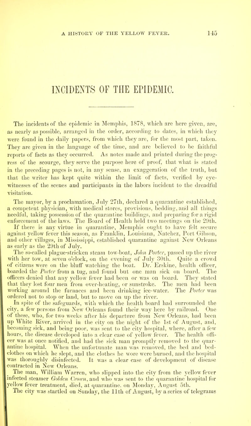 INCIDENTS OF THE EPIDEMIC. The incidents of tlie epidemic in Memphis, 1878, which are here given, are, as nearly as possible, arranged in the order, accoitling to dates, in which they were found in the daily papers, from which they are, for the most jDart, taken. They are given in the language of the time, and are believed to be faithful reports of facts as they occurred. As notes made and printed during the prog- ress of the scourge, they serve the purpose here of proof, that what is stated in the preceding pages is not, in any sense, an exaggeration of the truth, but that the writer has kept quite within the limit of flicts, verified by eye- witnesses of the scenes and participants iu the labors incident to the dreadful visitation. The mayor, by a proclamation, July 27th, declared a quarantine established, a competent physician, with medical stores, provisions, bedding, and all things needful, taking possession of the quarantine buildings, and jireparing for a rigid enforcement of the laws. The Board of Health held two meetings on the 29th. If there is any virtue in quarantine, Memphis ought to have felt secure against yellow fever this season, as Franklin, Louisiana, Natchez, Port Gibson, and other villages, in Mississippi, established quarantine against New Orleans as early as the 2yth of July. The so-called plague-stricken steam tow-boat, John PoHcr, passed up the river with her tow, at seven o'clock, on the evening of July 30th. Quite a crowd of citizens were on the bluff watching the l)oat. Dr. Erskine, health officer, boarded the Porter from a tug, and found but one man sick on board. The officers denied that any yellow fever had been or was on board. They stated that they lost four men from over-heating, or sunstroke. The men had been working around the furnaces and been drinking ice-water. The Porter was ordered not to stop or land, but to move on up the river. In spite of the safeguards, witli which the iiealth board had surrounded the city, a few persons from New Orleans found their way here by railroad. One of these, who, for two weeks after his departure from New Orleans, had been up White River, arrived in the city on the night of the 1st of August, and, becoming sick, and being poor, was sent to the city hospital, where, after aii?w hours, the disease developed into a clear case of yellow fever. The health offi- cer was at once notified, and had the sick man promptly removed to the quar- antine hospital. Wlicn the unfortunate man was removed, the bed and bed- clothes on which he slei)t, and the clothes he wore were burned, and the hosjjital M'as thoroughly disinfected. It was a clear case of development of disease contracted in New Orleans. The man, William Warren, who slipped into the city from the yellow fever infected steamer Golden (VoH')),and who was sent to tlie quarantine hospital for yellow fever treatment, died, at quarantine, on Monday, August 5th. The city was startled on Sunday, the 11th of August, by a series of telegrams