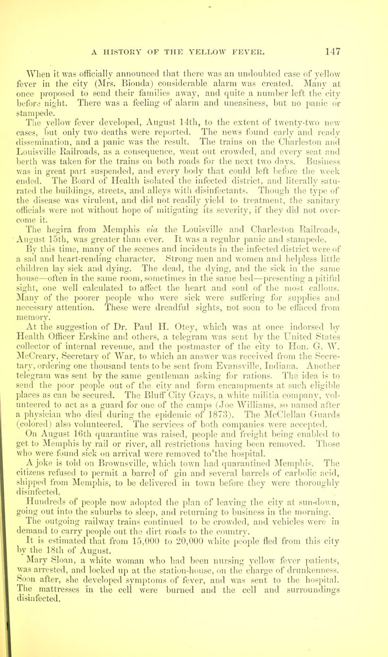 Yriien it was officially announced that there was an undoubted case of j-ellow fever in the city (Mrs. Bionda) considerable alarm was created. Many at once proposed to send their families away, and quite a number left the city l:)ffore night. There was a feeling of alarm and uneasiness, but no panic or stampede. The yellow fever developed, August 14th, to the extent of twenty-two new cases, but only two deaths were reported. The news found early and ready dissemination, and a panic was the result. The trains on the Charleston and Louisville Railroads, as a consecpience, went (jut crowded, and every seat and berth was taken for the trains on both roads for the next two days. Business was in great part suspended, and every l)ody that could left before the week ended. The Board of Health isolated the infected district, and literally satu- rated the buildings, streets, and alleys with disinfectants. Though the type of the disease was virulent, and did not readily yield to treatment, the sanitary officials were not without hope of mitigating its severity, if they did not over- come it. The hegira from Memphis via the Louisville and Charleston Railroads, August 15th, was greater than ever. It was a regular panic and stampede. By this time, many of the scenes and incidents in the infected district were of a sad and heart-rending character. Strong men and women and helpless little children lay sick and ilying. The dead, the dying, and the sick in the same house—often in the same room, sometimes in the same bed—presenting a pitiful sight, one well calculated to affect the heart and soul of the most callous. Many of the poorer jieople who were sick were suffering for supplies and necessary attention. These were dreadful sights, not soon to be effaced from memory. At the suggestion of Dr. Paul H. Otey, which was at once indorsed l)y Health Officer Erskine and others, a telegram was sent by the United States collector of internal revenue, and the postmaster of the city to Hon. G. W. iMeCreary, Secretary of War, to which an answer was received from the Secre- tary, ordering one thousand tents to be sent from Evansville, Indiana. Another telegram was sent by the same gentleman asking for rations. The idea is to send the poor people out of the city and form encampments at such eligible places as can be .secured. The Bluff City Grays, a white militia company, vol- unteered to act as a guard for one of the camps (Joe Williams, so named after a physician who died during the epidemic of 1873). The IMcClellan Guards (colored) also volunteered. The services of both companies were accepted. On August 16th quarantine was raised, people and freight being enaljled to get to Memphis by rail or river, all restrictions having been removed. Those who were found sick on arrival were removed to'the hospital. A joke is told on Brownsville, which town had quarantined IMemphis. Tlie citizens refused to permit a barrel of gin and several barrels of carljolic acid, shipped from Memphis, to be delivered in town before they were thoroughly disinfected. Hundreds of people now adopted the plan of leaving the city at sun-down, going out into the suburbs to sleep, and returning to business in the morning. The outgoing railway trains continued to be crowded, and vehicles were in demand to carry people out the dirt roads to the countrv. It is estimated that from 15,000 to 20,000 white people fled from this city l)y the 18th of August. Mary Sloan, a white woman who had been nursing yellow fever patients, was arrested, and locked up at the station-house, on the charge of drunkenness. Sonn after, she developed symptoms of fever, and was sent to the hos]Mtal. The mattresses in the cell were burned and the cell and surroundings disinfected,