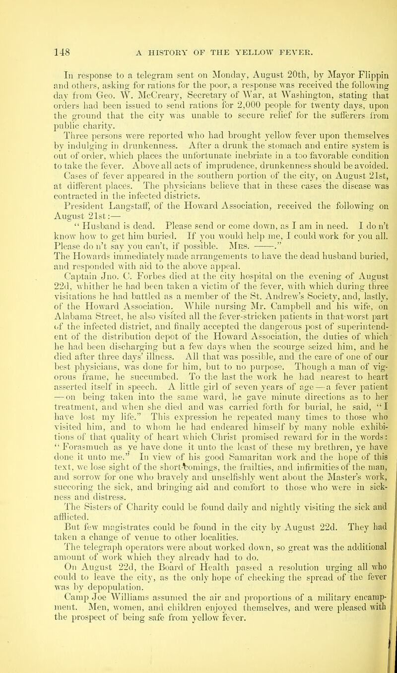 In response to a telegram sent on Monday, August 20tli, by Mayor Flippin and othei's, asking for rations for the poor, a response was received the following day from Geo. W. McCreary, Secretary of War, at Washington, stating that orders had been issued to send rations for 2,000 people for twenty days, upon the ground that the city Avas unable to secure relief for the sutierers irom public charity. Three persons were reported who had brought yellow fever upon themselves by indulging in drunkenness. After a drunk the stomach and entire system is out of order, which places the unfortunate inebriate in a too favorable condition to take the fever. Above all acts of imprudence, drunkenness should be avoided. Cases of fever appeared in the southern portion of the citj^, on August 21st, at different places. The physicians believe that in these cases the disease was contracted in the infected districts. President Langstatf, of the Howard Association, received the following on August 21st:—  Husband is dead. Please send or come down, as I am in need. I do n't know how to get him buried. If you would help me, I could work for you all. Please do n't say you can't, if possible. Mrs. . The Howards immediately made arrangements to have the dead husband buried, and responded with aid to the above appeal. Captain Jno. C. Forbes died at the city hospital on the evening of August 22d, whither he had been taken a victim of the fever, with which during three visitations he had battled as a member of the St. Andrew's Societj', and, lastly, of the Howard Association. W^ule nursing Mr. Campbell and his wife, on Alabama Street, he also visited all the fever-stricken patients in that worst part {,{ the infected district, and finally accepted the dangerous post of supei'intend- ent of the distribution depot of the Howard Association, the duties of which he had been discharging but a few days when the scourge seized him, and he died after three days' illness. All that was possible, and the care of one of our best physicians, was done for him, but to no purjiose. Though a man of vig- orous frame, he succumbed. To the last the work he had uearest to heart asserted itself in speech. A little girl of seven years of age—a fever patient •—on being taken into the same ward, he gave minute directions as to her treatment, and when she died and was carried forth for burial, he said, I have lost my life. This expression he repeated many times to those who visited him, and to whom he had endeared himself by many noble exhibi- tions of that quality of heart which Christ promised reward for in the words:  Forasmuch as ye have done it unto the least of these my brethren, ye have done it unto me. In view of his good Samaritan work and the hope of this text, we lose sight of the short-comings, the frailties, and infirmities of the man, and sorrow for one who bravely and unselfishly went about the Master's work, succoring the sick, and bringing aid and comfort to those who were in sick- ness and distress. The Sisters of Charity could be found daily and nightly visiting the sick and afflicted. But few nnigistrates could be found in the city by August 22d. They had taken a change of venue to other localities. The telegraph operators were about worked down, so great was the additional amount of work which they already had to do. On August 22d, the Board of Health passed a resolution urging all who could to leave the city, as the only hope of checking the spread of the fever was by depopulation. Camp Joe Williams assumed the air and proportions of a military encamp- ment. Men, Momen, and children enjoyed themselves, and were pleased with the prospect of being safe from yellow fever.