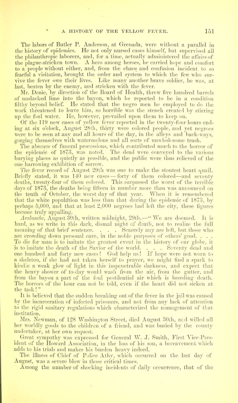 The labors of Butler P. Anderson, at Grenada, were witliout a ])arallel in the history of epidemics. He nfit only nursed cases himself, but supervised all the philanthropic laborers, and, for a time, actually administered the atiairsof the plague-stricken town. A hero among heroes, he carried hojie and comfort to a people without either, and, from the chaos and confusion incident to so fearful a visitation, brought the order and system to which the few who sur- vive the fever owe tlieir lives. Like many another brave soldiei', he was, at last, beaten by the enemy, and stricken with the fever. Mr. Denie, by direction of the Board of Health, threw five hundi'ed barrels of unslacked lime into the bayou, which he reported to be in a condition filthy beyond belief. He stated that the negro men he employed to do the work threatened to leave him, so horrilile was the stench created by stirring up tlie f )ul water. He, however, prevailed upon them to keep on. Of the 119 new cases of yellow fever reported in the twenty-four hours end- ing at six o'clock, August 28l1i, thirty were colored people, and yet negroes were to be seen at any and all hours of the day, in the alleys and back-ways, gorging themselves with watermelons and all sorts of unwholesome trash. The absence of funeral processions, which contril)uted much to the horror of the epidemic of 1873, was noted. The dead were conveyed to the various burying places as quietly as possiljle, and the public were thus relieved of the one harrowing exhibition of sorrow. The fever record of August 29th was one to make the stoutest heart quail. Briefly stated, it was 140 new cases—forty of them colored—and seventy deaths, twenty-four of them colored. This surpassed the worst of the terrible days of 1873, the deaths being fifteen in numl;er more than was announced on the tenth of October, the worst day of that year. When it is remendjered that the white population was less than that during the epidemic of 1873, by perhaps 5,000, and that at least 2,000 negroes had left the city, these figures became truly appalling. Avalanche, August 30th, written midnight, 29th.—We are doomed. It is hard, as we write in this dark, dismal niglit of death, not to realize the full meaning of that brief sentence. . . . Scarcely any are left, but those who are crowding down personal care, in the noble purposes of others' good. . . . To die for man is to imitate the greatest event in the history of our globe, it is to imitate the death of the Savior of the world. . . . Seventy dead and one hundred and forty new cases! God help us! If hope were not worn to a skeleton, if she had not taken herself to prayer, we might find a sjxark to kindle a weak glow of light in this impenetrable darkness, and expect that the heavy shower of to-day would wash from the air, from the gutter, and from the bayou a part of tiie foul pestilential air which is breeding death. The horrors of the hour can not l)e told, even if tlie heart did not sicken at the task!  It is Ijelieved that the sudden In'eaking out of the fever in tlie jail was caused by the incarceration of infected prisoners, and not from any lack of attention to the rigid sanitary regulations which characterized the management of that institution. JMrs. Newman, of 128 Washington Street, died August 30ih, ai;d willed all her worldly goods to the children of a friend, and was buried by the county undertaker, at her own request. Great sympathy was expressed for General W. J. Smith, First Yice-Pies- ident of the Howard Association, in the loss of bis son, a bereavement which adds to his trials and makes his burden heavy indeed. The illness of Chief of Police Athy, which occurred on the last day of August, was a severe blow in those critical times. Among the number of shocking incidents of daily occurrence, that of the