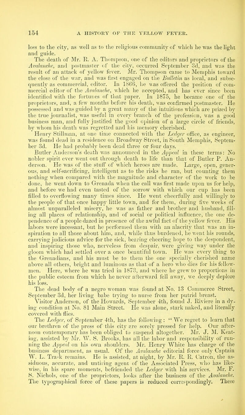 loss to the city, as well as to the religious community of which he was the light and guide. The death of Mr. R. A. Thompson, one of the editors and proprietors of the Avalanche, and postmaster cif the city, occurred September 3d, and was the result of an attack of yellow fever. Mr. Thompson came to Memphis toward the close of the war, and was first engaged on tlie Bulletin as local, and subse- quently as commercial, editor. In 1^66, he was offered the position of com- mercial editor of the Avalanche, which he accepted, and has ever since been identified witli the fortunes of tliat paper. In 1875, he became one of the proprietors, and, a few months before his death, was confirmed postmaster. He possessed and was guided by a great many of the intuitions which are prized by the true journalist, was useful in every branch of the profession, was a good business man, and fully justified the good opinion of a large circle of friends, by whom his death was regretted and his memory cherished. Henry Stillman, at one time connected with the Ledger office, as engineer, was found dead in a residence on Broadway Street, in South Memphis, Septem- ber 3d. He had probably been dead three or four days. Butler Anderson's death was announced in the Apj^eal in these terms: No nobler spirit ever went out through death to life than that of Butler P. An- derson. He was of the stuff of wdiich heroes are made. Large, open, gener- ous, and self-sacrificing, intelligent as to the risks he ran, but counting them nothing when compared with the magnitude and character of the work to be done, he went down to Grenada when the call was first made upon us for help, and before we had even tasted of the sorrow with which our cup has been filled to overflowing many times since. He went cheerfully and willingly to the people of that once happy little town, and for them, during five weeks of almost unparalleled misery, he was as father and brother and husband, fill- ing all places of relationship, and of social or political influence, the one de- pendence of a people dazed in presence of the awful fact of the yellow fever. His labors were incessant, but he performed them with an alacrity that was an in- spiration to all those about him, and, while thus burdened, he Avent his rounds, carrying judicious advice for the sick, bearing cheering hope to the despondent, and inspiring those who, nerveless from despair, were giving way under the gloom which had settled over a once beautiful town. He was every thing to the Grenadians, and his must be to them the one specially cherished name above all others, bright and luminous as that of a hero who dies for his fellow- men. Here, wiiere he was tried in 1873, and whei-e he grew to proportions in the public esteem from which he never aiterward fell away, we deeply deplore his loss. The dead body of a negro woman was found at No. 13 Commerce Street, Se])teraber 3d, her living babe trying to nurse from her putrid breast. Visitor Anderson, of the Howards, September 4th, found J. Riviere in a dy- ing condition at No. 81 Main Street. He was alone, stark naked, and literally covered with flies. The Ledger, of September 4th, has the following :  We regret to learn that our brethren of the press of this city are sorely pressed for help. Our after- noon contemporary has been obliged to suspend altogether. Mr. J. M. Keat- ing, assisted by Mr. W. S. Brooks, has all the labor and responsibility of run- ning the Appeal on his own shoulders. Mr. Henry White has charge of the business department, as usual. Of the Avalanche editorial force only Captain W. L. Trask remains. He is assisted, at night, by Mr. R. R. Catron, the as- siduous, accurate, and untiring agent of the Associated Press, who has like- wise, in his spare moments, befriended the Ledger with his services. IMr. F. B. Nichols, one of the proprietors, looks after the business of the Avalanche. The typographical force of these papers is reduced correspondingly. These