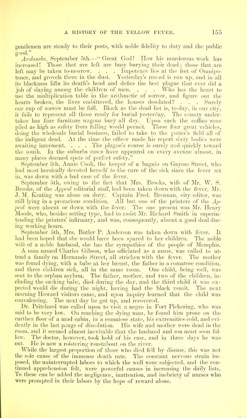 gentlemen are steady to their posts, with noble fidelit}' to duty and the public good. Avalanche, September 5th.—Great God! How his murderous work has increased! Those that ai'e left are busy bui'ying their dead ; those that are left may be taken to-morrow. . . . Impotence lies at the feet of Omnipo- tence, and grovels there in the du.-t. Yesteiday's record is run up, and in all its blackness lifts its death's head and defies the best plague that ever did a job of slaying among the children of men. . . . Who has the heart to use the multiplication table in the arithmetic of sorrow, and figure out the hearts broken, the lives embittered, the houses desolated? . . . Surely our cup of sorrow must be full. Black as the dead list is, to-day, in our city, it fails to represent all those ready for burial yesterday. The county under- taker has four furniture wagons busy all day. Ujion each the coffins were piled as high as safety from falling would permit. These four great vehicles, doing the wholesale burial business, fliiled to take to the potter's field all of the indigent dead. At the time the officer made his report sixty bodies were awaiting interment. . . . The ])lagiie's course is surely and quickly toward the south. In the suburbs cases have appeared on every avenue almost, in many places deemed spots of perfect safety. September 5th, Annie Cook, the keeper of a bagnio on Gayoso Street, wdio had most heroically devoted herself to the care of the sick since the fever set in, was down with a bad case of the fever. September 5th, owing to the fiict that Mrs. Brooks, wife of Mr. W. S. Bi-ooks, of the Appeal editorial staff, had been taken down with the fever, Mr. J. M. Keating was alone on duty. Captain Fred. Brennan, city editor, Avas still lying in a precarious condition. All but one of the printers of the Ap- peal were absent or down with the fever. The one present was INIr. Henry Moode, who, besides setting type, hail to assist Mr. Richard Smith in superin- tending the printers' infirmary, and was, consequently, absent a good deal dur- ing working hours. September 5th, Mrs. Butler P. Anderson was taken down with fever. It had been hoped that slie would have been spared to her children. The noble wife of a noble husband, she has the sympathies of the people of ]\Iemphis. A man named Charles Gibson, who officiated as a nurse, was called to at- tend a family on Hernando Street, all stricken with the fisver. The mother was found dying, with a babe at her breast, the father in a comatose condition, and three children sick, all in the same room. One child, being well, was sent to the orphan asylum. The fixther, mother, and two of the children, in- cluding the sucking babe, died during the day, and the third child it was ex- pected would die during the night, having had the black vomit. The next morning Howard visitors came, and upon inquiry learned that the child was convalescing. The next day he got up, and recovered. Dr. Pritchard was called upon to visit a negro in Fort Pickering, who was said to be very low. On reaching the dying man, he found him prone on the earthen floor of a mud cabin, in a comatose state, his extremities cold, and evi- dently in the last pangs of dissolution. His wife and mother were dead in the room, and it seemed almost inevitable that the husband and son must so(m fol- low. The doctor, however, took hold of his case, and in three days he was out. He is now a roistering roustabout on the river. While the largest proportion of those wlio died fell by disease, this was not the sole cause of the immense deatli rate. The constant nervous strain im- posed, the uninterrupted labors to which the well were subjected, and the con- tinued apprehension felt, were powei'ful causes in increasing the daily lists.. To these can be added the negligence, inattention, and inebriety of nurses who were prompted in their labors by the hope of reward alone.