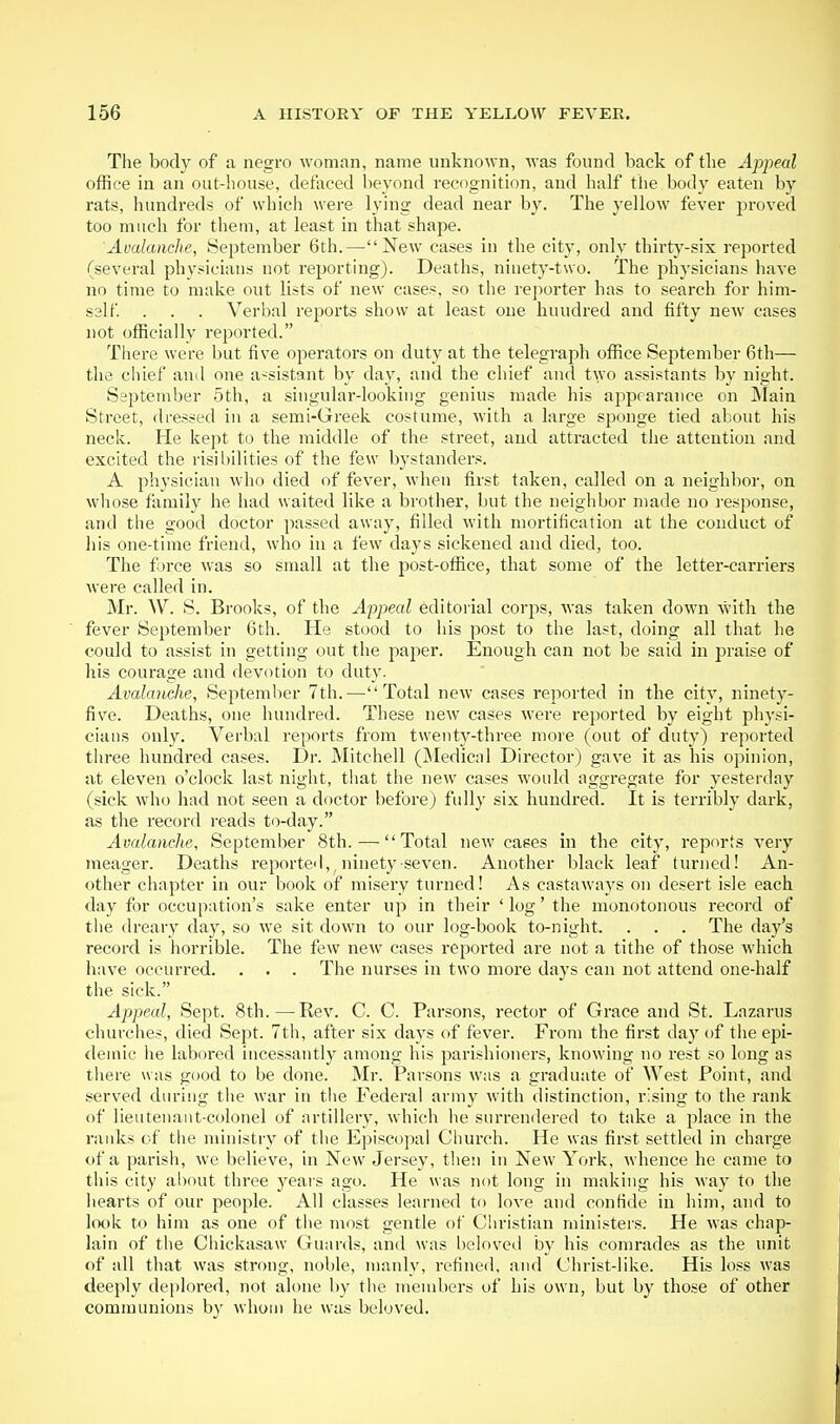 The body of a negro woman, name unknown, was found back of the Appeal office in an out-house, defaced lieyond recognition, and half the body eaten by rats, hundreds of which were lying dead near by. The yellow fever jiroved too much for them, at least in that shape. Avalanche, September 6th.—New cases in the city, only thirt}'-six reported (several physicians not reporting). Deaths, ninety-two. The physicians have no time to make out lists of new cases, so the reporter has to search for him- sslf . . . Verbal reports show at least one hundred and fifty new cases not officially reported. Tliere were but five operators on duty at the telegraph office September 6th— the chief auil one a-sistant by day, and the chief and two assistants by night. September 5th, a singular-looking genius made his appearance on Main Street, dressed in a semi-Greek costume, with a large sponge tied about his neck. He kept to the middle of the street, and attracted the attention and excited the risibilities of the few bystanders. A physician who died of fever, when first taken, called on a neighbor, on whose family he had waited like a brother, but the neighbor made no i-esponse, and the good doctor passed away, filled with mortification at the conduct of Ills one-time friend, who in a few days sickened and died, too. The force was so small at the post-office, that some of the letter-carriers were called in. Mr. W. S. Brooks, of the Appeal editorial corps, was taken down with the fever September 6th. He stood to his post to the last, doing all that he could to assist in getting out the paper. Enough can not be said in praise of his courage and devotion to duty. Avalamhe, September 7th.—Total new cases reported in the city, ninety- five. Deaths, one hundred. These new cases were reported by eight physi- cians only. Verbal reports from twenty-three more (out of duty) reported three hundred cases. Dr. Mitchell (jMedical Director) gave it as his opinion, at eleven o'clock last night, that the new cases would aggregate for yesterdny (sick who had not seen a doctor before) fully six hundred. It is terribly dark, as the record reads to-day. Avalanche, September 8th. ^—Total new cases in the city, reports very meager. Deaths reported,, ninety seven. Another black leaf turned! An- other chapter in our book of misery turned! As castaways on desert isle each day for occupation's sake enter up in their 'log' the monotonous record of the dreary day, so we sit down to our log-book to-night. . . . The day's record is horrible. The few new cases reported are not a tithe of those which have occurred. . . . The nurses in two more days can not attend one-half the sick. Appeal, Sept. 8th.—Rev. C. C. Parsons, rector of Grace and St. Lazarus churches, died Sept. 7th, after six days of fever. From the first day of the epi- demic he labored incessantly among his parishioners, knowing no rest so long as there was good to be done. Mr. Parsons was a graduate of West Point, and served during the war in tlie Federal army distinction, rising to the rank of lieutenant-colonel of artillery, which he surrendered to take a place in the raidcs of the ministry of the Episcopal Ciiurch. He was first settled in charge of a parish, we believe, in New Jersey, then in New York, whence he came to this city al)out three years ago. He was not long in making his way to the hearts of our people. All classes learned to love and confide in him, and to look to him as one of tlie most gentle of Christian ministers. He was chap- lain of the Chickasaw Guards, and was beloved by his comrades as the unit of all that was strong, noble, manly, refined, and Christ-Hke. His loss was deeply deplored, not alone by tlie members of his own, but by those of other communions by whom he was beloved.