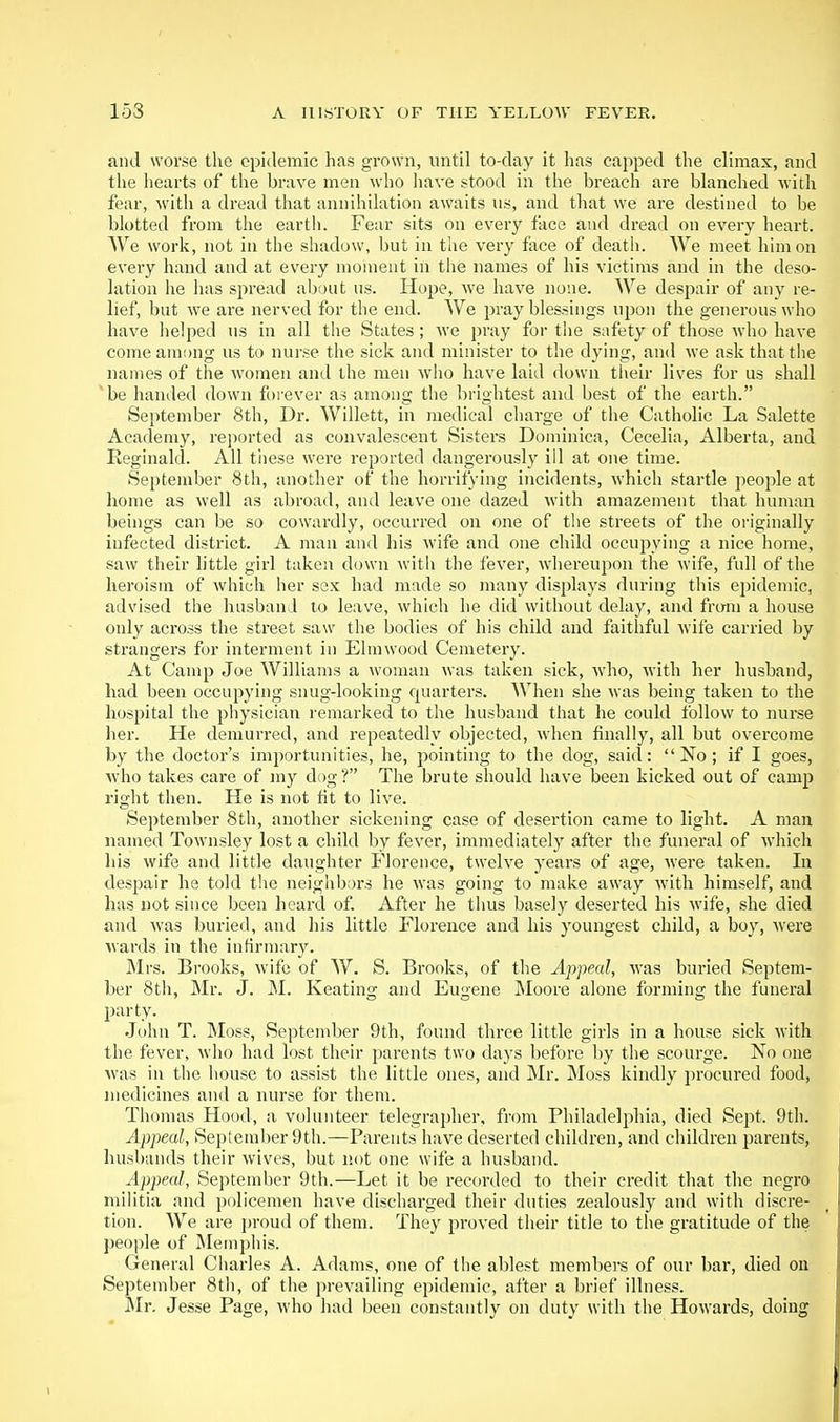 and worse tlie epidemic has grown, until to-day it has capped the climax, and the hearts of the brave men who have stood in the breach are blanched with fear, with a dread that annihilation awaits us, and that we are destined to be blotted from the earth. Fear sits on every face and dread on every heart. We work, not in the shadow, but in the very face of death. We meet him on every hand and at every moment in the names of his victims and in the deso- lation he has spread about us. Hope, we have none. We despair of any re- lief, but we are nerved for the end. AVe pray blessings upon the generous who have helped us in all the States; we pray for the safety of those who have come among us to nurse the sick and minister to the dying, and we ask that the names of the women and the men wlio have laid down tlieir lives for us shall be handed down forever as among the brightest and best of the earth. September 8th, Dr. Willett, in medical charge of the Catholic La Salette Academy, reported as convalescent Sisters Dominica, Cecelia, Alberta, and Eeginald. All tiiese were reported dangerously ill at one time. September 8th, another of the horrifying incidents, which startle people at home as well as abroad, and leave one dazed with amazement that human beings can be so cowardly, occurred on one of the streets of the originally infected district. A man and his wife and one child occupying a nice home, saw their little girl taken down witii the fever, whereupon the wife, full of the heroism of which her sex had made so many displays during this ejjidemic, advised the husband to leave, which he did without delay, and from a house only across the street saw the bodies of his child and faithful wife carried by strangers for interment in Elmwood Cemetery. At Camp Joe Williams a woman was taken sick, who, with her husband, had been occupying snug-looking quarters. When she was being taken to the hospital the physician remarked to the husband that he could follow to nurse her. He demurred, and repeatedly objected, when finally, all but overcome by the doctoi-'s importunities, he, pointing to the dog, said: No; if I goes, who takes care of my dog ? The brute should have been kicked out of camp right then. He is not fit to live. September 8th, another sickening case of desertion came to light. A man named Townsley lost a child by fever, immediately after the funeral of which his wife and little daughter Florence, twelve years of age, were taken. la despair he told the neighbors he was going to make away with himself, and has not since been heard of. After he thus basely deserted his wife, she died and was buried, and his little Florence and his youngest child, a boy, were wards in the infirmary. IMrs. Brooks, wife of W. S. Brooks, of the Appeal, was buried Septem- ber 8t]i, Mr. J. ]M. Keating and Eugene Moore alone forming the funeral pai-ty. John T. Moss, September 9th, found three little girls in a house sick with the fever, who had lost their parents two days before by the scourge. No one was in the house to assist the little ones, and Mr. Moss kindly jirocured food, medicines and a nurse for them. Thomas Hood, a volunteer telegrapher, from Philadelphia, died Sept. 9th. Appeal, September 9th.—Parents have deserted children, and children parents, husbands their wives, but not one wife a husband. Appeal, September 9th.—Let it be recorded to their credit that the negro militia and policemen have discharged their duties zealously and with discre- tion. We are proud of them. They proved their title to the gratitude of the people of jNIemphis. General Charles A. Adams, one of the ablest members of our bar, died on September 8th, of the prevailing epidemic, after a brief illness. Mr. Jesse Page, who had been constantly on duty with the Howards, doing