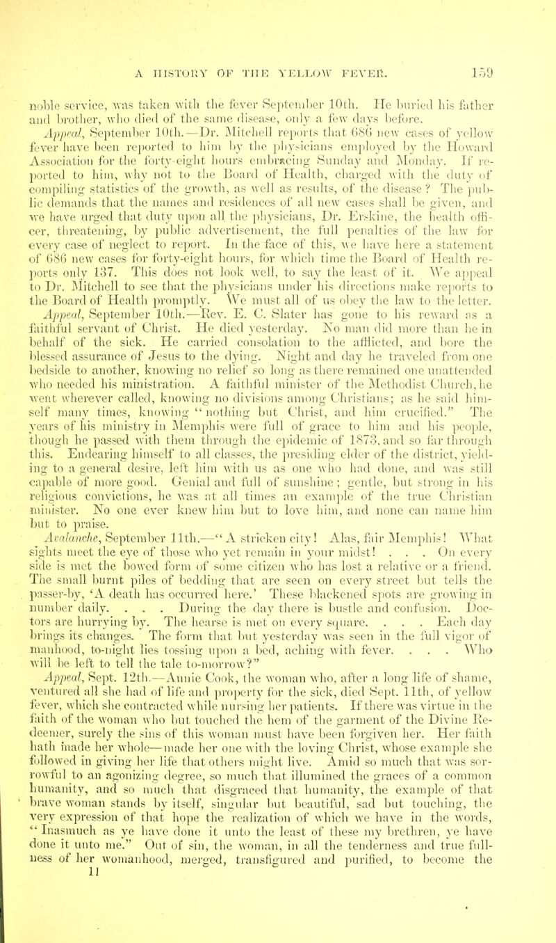 noble .service, was taken with tlie fever Se])tember 10th. He burled his father and brother, wlio died of the same disease, only a few day.s before. Appeal, September 10th.—Dr. Mitcliell reports that 68(3 new cases of yellow fever have been reported to him hy the physicians employed by the Howard Association for the forty-eight hours eml)racing Sunday and Monday. If le- ported to him, why not to tlie Board of Health, charged with the duty of compiling statistics of the growth, as well as results, of the disease ? The })u])- lic demands that the names and residences of all new cases shall be given, and we have urged that duty u\yim all the physicians, Dr. Erskine, the health offi- cer, threatening, by public advertisement, the full penalties of the law for every case of neglect to report. In the face of this, we have here a statement of 686 new cases for forty-eight hours, for which time the Board of Health re- ports only 137. This does not look well, to say the least of it. We ai)peal to Dr. ]\Iitchell to see that the physicians under his directions make reports to the Board of Health promptly. We must all of us ol)ey the law to the letter. Appeal, September 10th.—Rev. E. C. Slater has gone to his reward ns a faitiiful servant of Christ. He died yesterday. No man did more than lie in behalf of the sick. He carried consolation to the atilicted, and bore the blessed assurance of Jesus to the d3'ing. Night and day he traveled fi-om one bedside to another, knowing no relief so long as there remained one unattended wdio needed his ministration. A faithful minister of the Methodist Church, he Avent wherever called, knowing no divisions among Christians; as he said him- self many times, knowing nothing but Christ, and him crucified. The years of his ministiy in IMemphis were full of grace to him and his people, though he passed with them through (he epidemic of 1873, and so far through this. Endearing himself to all classes, the presiding elder of the district, yield- ing to a general desire, left him with us as one who had done, and was still capable of more good. Genial and full of sunshine; gentle, but strong in his religious convictions, he was at all times an example of the true Christian miuister. No one ever knew him but to love him, and none can name him but to praise. j4rr!/a))c/)e, September 11th.— A stricken city! Alas, fair Memphis! What sights meet the eye of those who yet remain in your midst! . . . On every side is met the bowed form of some citizen who has lost a relative or a friend. The small burnt piles of bedding that are seen on every street but tells the . passer-by, 'A death has occurred here.' These blackened spots are growing in lunnber daily. . . . During the day there is bustle and confusion. Doc- tors are hurrying by. The hearse is met on every square. . . . Each day brings its changes. The form that but yesterday was seen in the full vigor of manhood, to-night lies tossing upon a bed, aching with fever. . . . Who will be left to tell the tale to-morrow? Appeal, Sept. 12t]i.—Annie Cook, the woman mIio, after a long life of shame, ventured all she had of life and proprty for the sick, died Sept. 11th, of yellow fever, which she contracted while nursing her patients. If there was virtue in the faith of the woman who Init touched the hem of the garment of the Divine Ee- deemer, surely the sins of this woman must have been forgiven her. Her faith bath hiade her whole—made her one with the loving Clirist, whose example she f jliowed in giving her life that others might live. Amid so much that was sor- rowful to an agonizing degree, so much that illumined the giaces of a common humanity, and so much that disgraced tliat humanity, the example of that ' brave woman stands by itself, singular but beautiful, sad but touching, the very expression of that hope the realization of which we have in the words,  Inasmuch as ye have done it unto the least of these my brethren, ye have done it unto me. Out of sin, the woman, in all the tenderness and true fidl- uess of her womanhood, meiged, transfigured and purified, to become the