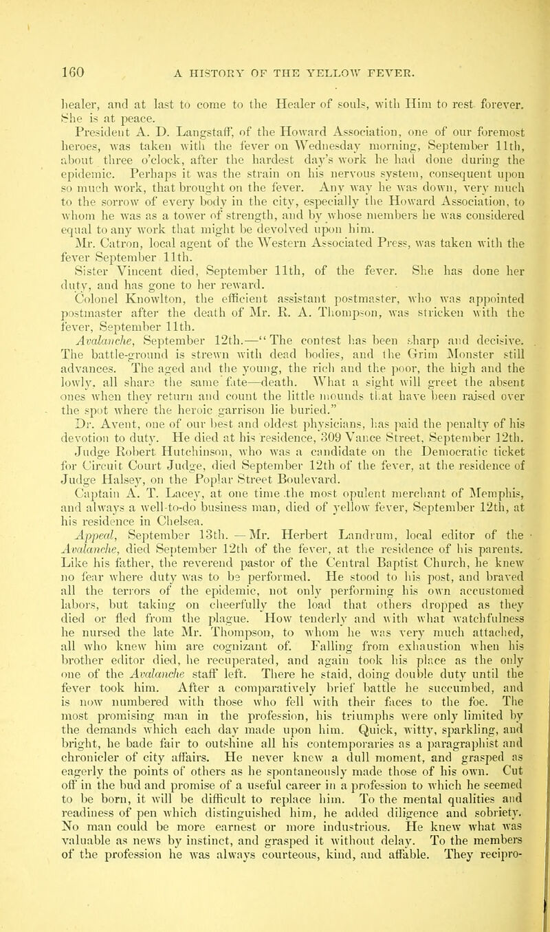 liealer, and at last to come to the Healer of souls, with Him to rest forever. vShe is at peace. President A. D. Langstaff, of the Howard Association, one of our foremost heroes, was taken with the fever on Wednesday morning, September 11th, about three o'clock, after the hardest day's work he had done during the epidemic. Perhaps it was the strain on his nervous system, consequent upon so much work, that brouglit on the fever. Any way he was down, very much to the sorrow of every body in the city, especially the Howard Association, to whom he was as a tower of strength, and by whose members he was considered equal to any work that might be devolved upon him. Mr. Catron, local agent of the Western Associated Press, was taken witli the fever September 11th. Sister Vincent died, Se^Jtemher 11th, of the fever. She has done her duty, and has gone to her reward. Colonel Knowlton, tlie efficient assistant postmaster, who was appointed postmaster after the death of Mr. R. A. Tiiompson, was stricken with the fever, September 11th. Avalanche, September 12th.—The contest has been f.harp and decisiA'e. The battle-ground is strewn with dead bodies, and the Grim INIonster still advances. The aged and the young, the ricli and the poor, the high and the lowly, all share the same fate—death. What a sight will greet the absent ones when they return and count the little mounds tl.at have l^een raised over the spot where the heroic garrison lie buried. Dr. Avent, one of our best and oldest physicians, lias paid the penalty of liis devotion to duty. He died at his residence, 309 Vance Street, September 12th. Judge Robert Hutchinson, who was a candidate on the Democratic ticket for Circuit Court Judge, died September 12th of the fever, at tiie residence of Judge Halsey, on the Poplar Street Boulevard. Captain A. T. Lacey, at one time .the most opulent merchant of Memphis, and always a well-to-do business man, died of yellow fever, September 12th, at his residence in Chelsea. Appeal, September 13th. —Mr. Herbert Landrum, local editor of the Avalanche, died SeT)tember 12th of the fever, at the residence of his parents. Like his father, the reverend pastor of the Central Baptist Church, he knew no fear where duty was to he performed. He stood to his post, and braved all the terrors of the epidemic, not only performing his own accustomed laboi's, but taking on cheerfully the load that others dropped as they died or fled from the plague. How tenderly and with wliat watchfulness he nursed the late Mr. Thompson, to whom he was very much attaciied, all who knew him are cognizant of. Falling from exhaustion when his brother editor died, he recuperated, and again took his place as the only one of the Avalanche staff left. There he staid, doing double duty until the fever took him. After a comparatively brief battle he succumbed, and is now numbered with those who fell with their faces to the foe. The most promising man in the profession, his triumphs were only limited by the demands which each day made npon him. Quick, witt3% sparkling, and bright, he bade fair to outshine all his contemporaries as a paragraphist and chronicler of city affairs. He never knew a dull moment, and grasped as eagerly the points of others as he spontaneously made those of his own. Cut off in the bud and promise of a nseful career in a profession to which he seemed to be born, it will be difficult to replace him. To the mental qualities and readiness of pen which distinguished him, he added diligence and sobriety. No man could be more earnest or more industrious. He knew what was valuable as news by instinct, and grasped it without delay. To the members of the profession he was always courteous, kind, and affable. They recipro-