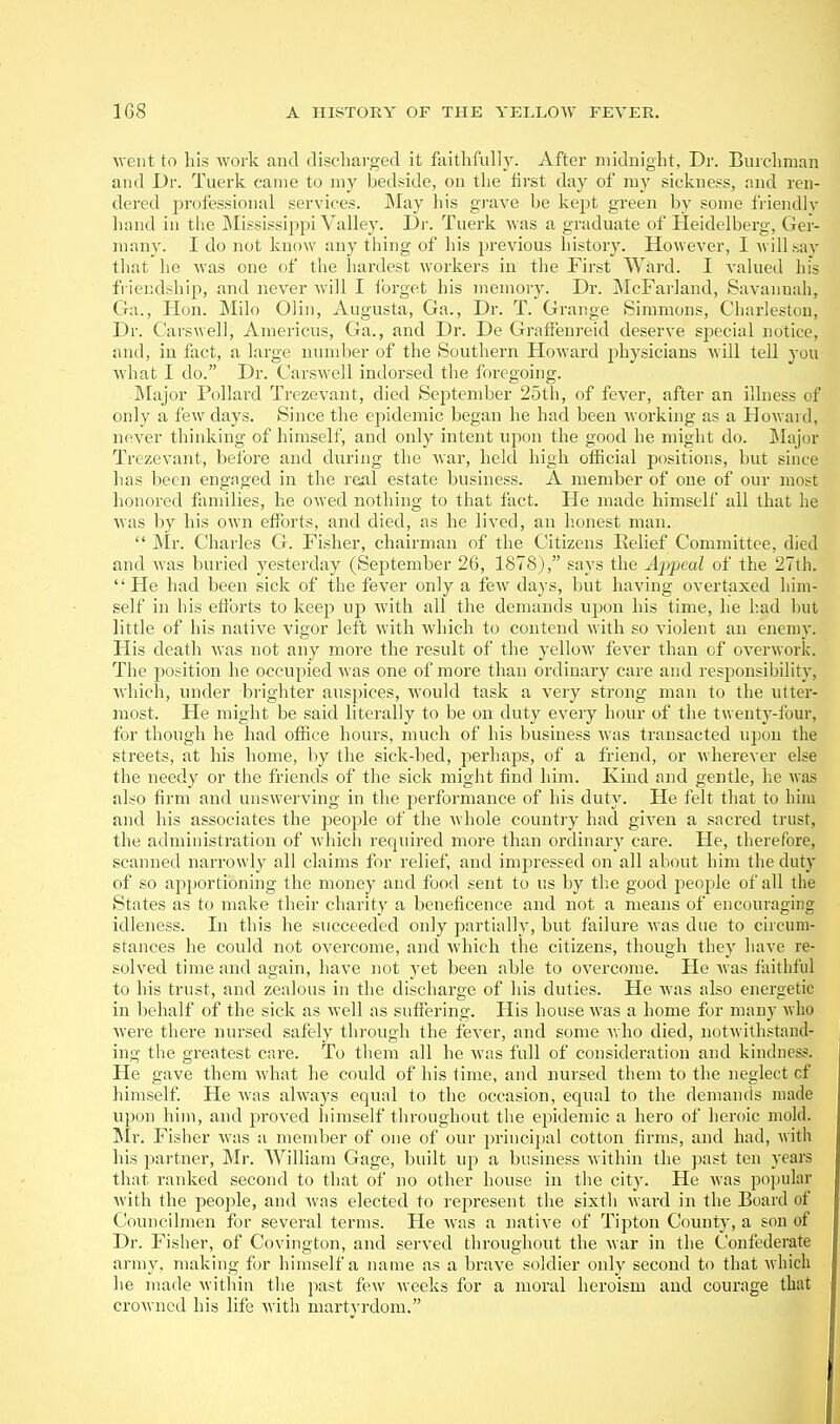 Ment to his work and discharged it faithfully. After niidnight, Dr. Burchraan and Dr. Tuerk came to my bedside, on the first day of ray sickness, and ren- dered professional services. May his grave be kept green by some friendly hand in the Mississippi Valley. Dr. Tuerk was a graduate of Heidelberg, Ger- many. I do not know any thing of his previous histor}^ However, I will say that he was one of the hardest workers in the First Ward. I valued his fi iendshij^, and never will I forget his memory. Dr. JNIcFarland, Savannah, Ga., Hon. Milo Olin, Augusta, Ga., Dr. T. Grange Simmons, Charleston, Dr. Carswell, Americus, Ga., and Dr. De Grafienreid deserve special notice, and, in fact, a large number of the Southern Howard physicians will tell you what I do. Dr. Carswell indorsed the foregoing. ]\Iajor Pollard Trezevant, died September 25th, of fever, after an illness of only a few days. Since the epidemic began he had been working as a Howard, never thinking of himself, and only intent upon the good he might do. JIajor Trezevant, before and during the war, held high official positions, but since has been engaged in the real estate business. A member of one of our most honored families, he owed nothing to that fact. He made himself all that he was by his own efforts, and died, as he lived, an honest man.  Mr. Charles G. Fisher, chairman of the Citizens Relief Committee, died and was buried yesterday (September 26, 1878), says the Appeal of the 27th. He had been sick of the fever only a few days, but having overtaxed him- self in his efforts to keep up with all the demands upon his time, he l:ad but little of his native vigor left with which to contend with so violent an enemy. His death was not any more the result of the yellow fever than of overwork. The position he occupied was one of more than ordinary care and responsibility, which, under brighter auspices, would task a very strong man to the utter- most. He might be said literally to be on duty every hour of the twenty-four, for though he had office hours, much of his business was transacted upon the streets, at his home, by the sick-bed, perhaps, of a friend, or wherever else the needy or the friends of the sick might find him. Kind and gentle, he was also firm and unswerving in the performance of his duty. He felt that to him and his associates the people of the whole country had given a sacred trust, the administration of which required more than ordinary care. He, therefore, scanned narrowly all claims for relief, and impressed on all about him the duty of so apportioning the money and food sent to us by the good people of all the States as to make their charity a beneficence and not a means of encouraging idleness. In this he succeeded only partially, but failure was due to circum- stances he could not overcome, and which the citizens, though they have re- solved time and again, have not yet been able to overcome. He was faithful to his trust, and zealous in the discharge of his duties. He was also energetic in behalf of the sick as well as suffering. His house was a home for many who Avere there nursed safely through the fever, and some who died, notwithstand- ing the greatest care. To them all he was full of consideration and kindness. He gave them what he could of his time, and nursed them to the neglect of himself. He was always equal to the occasion, equal to the demands made upon him, and jaroved himself throughout the epidemic a hero of heroic mold. ^Ir. Fisher was a member of one of our j^rincijial cotton firms, and had, with his partner, Mr. William Gage, built up a business within the past ten years that ranked second to that of no other house in the city. He was popular with the people, and was elected to represent the sixth ward in the Board of Councilmen for several terms. He was a native of Tipton County, a son of Dr. Fisher, of Covington, and served throughout the war in the Confederate arm}', making for himself a name as a brave soldier only second to that which he made witliin tlie past few weeks for a moral heroism and courage that crowned his life Avith martyrdom.