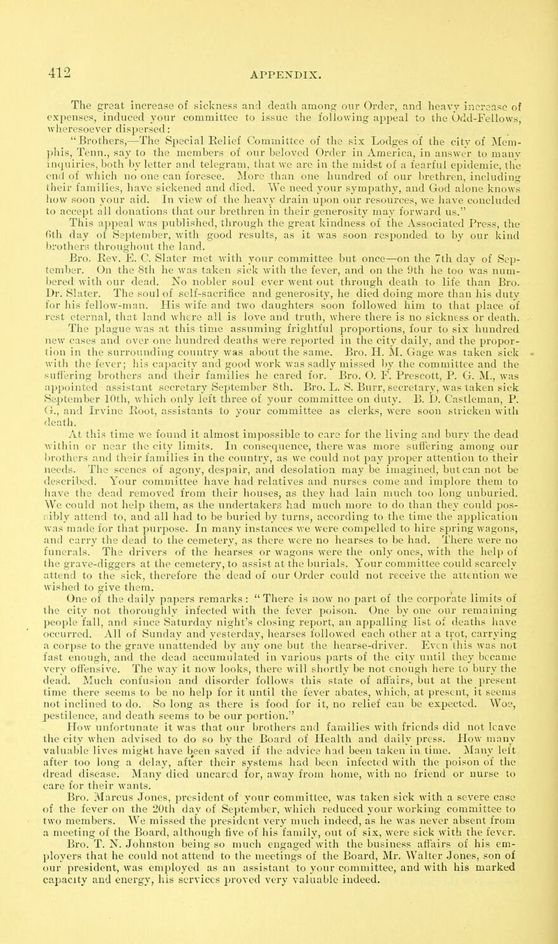 The great increase of sickness and death among our Order, and heavy increase of expenses, induced your committee to issue the following appeal to the Odd-Fellows, wheresoever dispersed: Brothers,—The Special Eelief Committee of tlio six Lodges of the city of Mem- phis, Tenn., say to the members of our beloved Order in America, in answer to many inquiries, both by letter and telegram, that we are in the midst of a fearful epidemic, the end of which no one can foi-esee. More than one hundred of our brethren, including their families, have sickened and died. We need your sympathy, and God alone knows how soon your aid. In view of the heavy drain upon our resources, we have concluded to accept all donations that our brethren in their generosity may forward us. This appeal was published, through the great kindness of the Associated Press, tlie Oth day of September, with good results, as it was soon responded to by our kind brothers throughout the land. Bro. Rev. E. C. Slater met with your committee but once—on the 7tli day of Sep- tember. On the 8th he was taken sick with the fever, and on the 9th he too was num- bered with our dead. No nobler soul ever went out through death to life than Bro. Dr. Slater. The soul of self-sacrifice and generosity, he died doing more than his duty for his fellow-man. His wife and two daughters soon followed him to that place of rest eternal, that land where all is love and truth, where there is no sickness or death. The plao'ue was at this time assuming frightful proportions, four to six hundred new cases and over one hundred deaths were reported in the city daily, and the propor- tion in the surrounding country was about the same. Bro. H. M. Gage was taken sick • with the fever; his capacity and good work was sadly missed by the committee and the sufl'ering brothers and their families he cared for. Bro. O. F. Prescott, P. G. M., was appointed assistant secretary September 8th. Bro. L. S. Burr, secretary, was taken sick September lOtli, which only left three of your committee on duty. B. D. Castleman, P. (t., and Irvine Eoot, assistants to your committee as clerks, were soon stricken with death. At this time we found it almost impossible to care for the living and bury the dead within or near the city limits. In consequence, there was more suflering among our brothers and their families in the country, as we could not pay proper attention to their needs. The scenes of agony, despair, and desolation may be imagined, but can not be described. Your committee have had relatives and nurses come and implore them to have the dead removed from their houses, as they had lain much too long unburied. We could not help them, as the undertakers had much more to do than they could pos- idbly attend to, and all had to be buried by turns, according to the time the application was made for that purpose. In many instances we were compelled to hire spring wagons, and carry the dead to the cemetery, as there were no hearses to be had. There were no funerals. The drivers of the hearses, or wagons were the only ones, with the help of the grave-diggers at the cemetery, to assist at the burials. Your committee could scarcely attend to the sick, therefore the dead of our Order could not receive the attention we wished to give them. One of the daily papers remarks: There is now no part of the corporate limits of the city not thoroughly infected with the fever poison. One by one our remaining people fall, and since Saturday night's closing report, an appalling list of deaths have occurred. All of Sunday and yesterday, hearses followed each other at a trot, carrying a corpse to the grave unattended by any one but the hearse-driver. Even this was not fast enough, and the dead accumulated in various parts of the cily until they became very offensive. The way it now looks, there will shortly be not enough here to bury tlie dead. Much confusion and disorder follows this state of affairs, but at the present time there seems to be no help for it until the fever abates, which, at present, it seems not inclined to do. So long as there is food for it, no relief can be expected. Woe, pestilence, and death seems to be our portion. How unfortunate it was that our brothers and families with friends did not leave the city when advised to do so by the Board of Health and daily press. How many valuable lives might have been saved if the advice had been taken in time. Many left after too long a delay, after their systems had been infected with the poison of the dread disease. Many died uncarcd for, away from home, with no friend or nurse to care for their wants. Bro. Marcus Jones, president of j'our committee, was taken sick with a severe case of the fever on the 20th day of September, which reduced your working committee to two members. We missed the president very much indeed, as he was never absent from a meeting of the Board, although five of his family, out of six, were sick with the fever. Bro. T. jST. Johnston being so much engaged with the business afi'airs of his em- ployers that he could not attend to the meetings of the Board, Mr. Walter Jones, son of our president, was employed as an assistant to your committee, and with his marked capacity and energy, his services proved very valuable indeed.