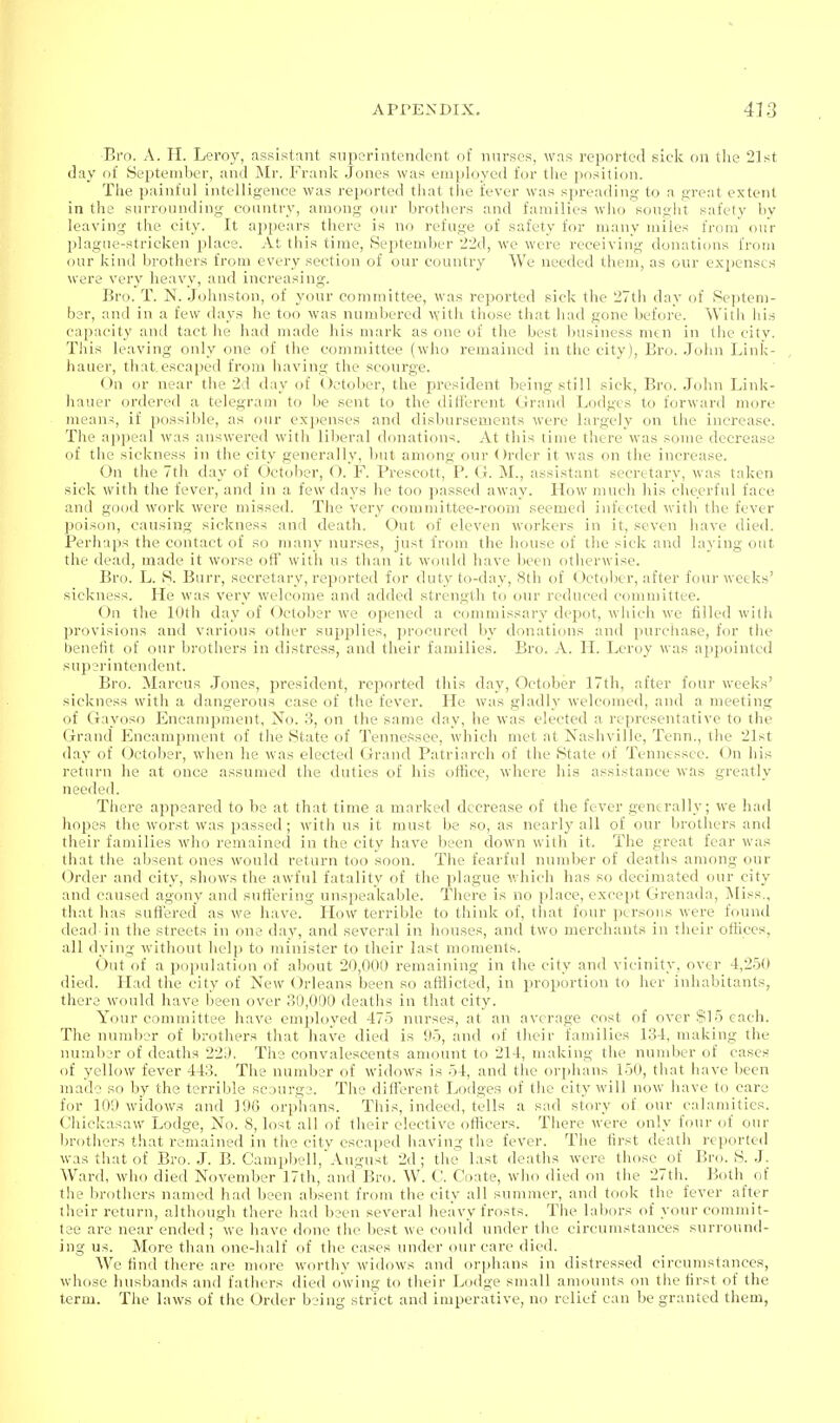 Bro. A. TI. Leroy, assistant snpcrintendent of nurses, was repnrteil sick on tlie 21st day of Se^jteniber, and Mr. Frank Jones was euiployed for the position. Tlie painful intelligence was reported tliat the fever was spi-eading to a great extent in the surrounding country, among our brothers and families who sougiit safety bv leaving the city. It appears there is no refuge of safety for many miles from our plague-stricken place. At this time, September 22d, we were receiving donations from our kind brothers from every section of our country We needed them, as our expenses were very heavy, and increasing. Bro. T. N. .Jolinston, of your committee, was reported sick the 27th day of Septem- ber, and in a few days he too was numbered witii those that had gone before. With his capacity and tact he had made his mark as one of the best business men in the city. This leaving only one of the committee (who remained in the city), Bro. John Link- hauer, that.escaped from having the scourge. On or near the 2d day of October, the president being still siek, Bro. .John Link- hauer ordered a telegram to be sent to the ilitierent Grand Lodges to forward more means, if possible, as our expenses and disbursements were largely on the increase. The appeal was answered with liberal donation*. At this time there was some decrease of the sickness in the city generally, but among our Order it was on the increase. On the 7th day of October, O. F. Prescott, P. G. M., assistant secretary, was taken sick with the fever, and in a few days he too passed away. How much his cheerful face and good work were missed. The very committee-room seemed infected with the fever poison, causing sickness and death. Out of eleven workers in it, seven have died. Perhaps the contact of so many nurses, just from the liouse of the sick and laying out the dead, made it worse off with us than it would have been otherwise. Bro. L. S. Burr, secretary, reported for duty to-day, 8th of October, after four weeks' sickness. He was very welcome and added strength to our reduced committee. On the 10th day of October we opened a commissary depot, which we filled with provisions and various other supplies, procured by donaticms and purchase, for the benefit of our brothers in distress, and their families. Bro. A. H. Leroy was appointed superintendent. Bro. Marcus .Jones, president, reported this day, October 17th, after four weeks' sickness with a dangerous case of the fever. He was gladly welcomed, and a meeting of Gayoso Encampment, No. 3, on the same day, he was elected a representative to the Grand P^ncampment of the State of Tennessee, which met at Nashville, Tenn., the 21st day of (October, when he was elected Grand Patriarch of the State of Tennessee. <_)n his return he at once assumed the duties of his office, where his assistance was greatly needed. There appeared to be at that time a marked decrease of the fever generally; we had hopes the worst was passed; with us it must be so, as nearly all of our brothers and their families who remained in the city have been down with it. The great fear was that the absent ones would return too soon. The fearful number of deaths among our Order and city, shows the awful fatality of the plague which has so decimated our city and caused agony and sufi'ering unspeakable. There is no place, exceiit Grenada, Miss., that has suffered as we have. How terrible to think of, that four persons were found dead in the streets in one day, and several in houses, and two merchants in their offices, all dying without help to minister to their last moments. Out of a population of about 20,000 remaining in the city and vicinity, over 4,250 died. Llad the city of New Orleans been so afflicted, in proportion to her inhabitants, there would have been over 30,000 deaths in that city. Your committee have employed 475 nurses, at an average cost of over $15 each. The number of brothers that have died is Oo, and of their families 134, making the number of deaths 22i). The convalescents amount to 214, making the number of cases of yellow fever 443. The number of widows is 54, and the orphans 150, that have been made so by the terrible scourge. The different Lodges of the city will now have to care for 109 widows and 196 orphans. Tliis, indeed, tells a sad story of our calamities. Chickasaw Lodge, No. 8, lost all of their elective officers. There were only four of our brothers that remained in the city escaped having the fever. The first death reported was that of Bro. .L B. Cam^jbell,August 2d; tlie last deaths were those of Bro. S. J. Ward, who died November 17th, and Bro. W. V. Coate, who died on tlie 27th. Both^ of the brothers named had been absent from the city all summer, and took the fever after their return, although there had been several heavy frosts. Tlie labors of your commit- tee are near ended ; we have done the best we could under the circumstances surround- ing us. More than one-half of the cases under our care died. We find there are more worthy widows and orphans in distressed circumstances, whose husbands and fathers died owing to their Lodge small amounts on the first of the term. The laws of the Order being strict and imperative, no relief can be granted them,