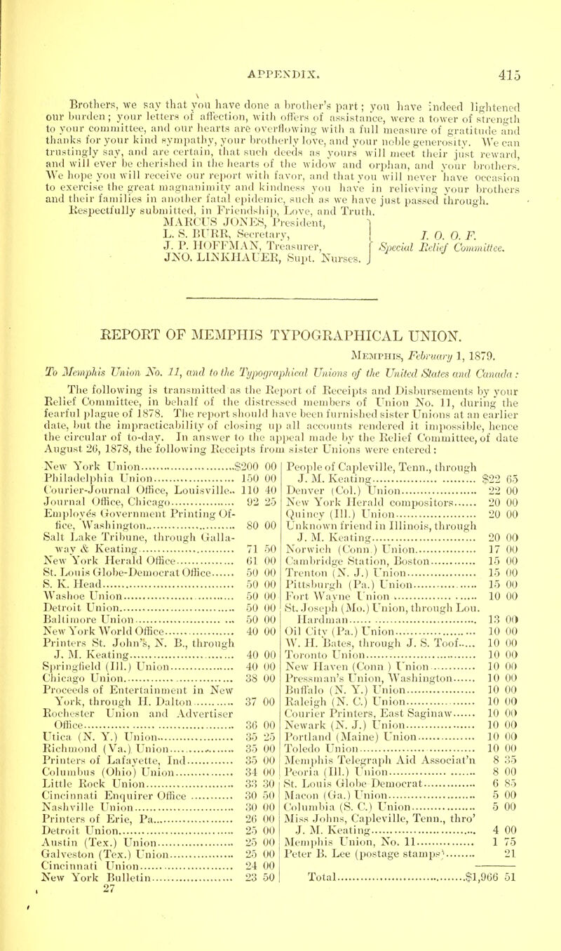 Brothers, we say that you have clone a brother's part; you have indeed lightened our burden; your letters of affection, witli offers of assistance, were a tower of strength to your committee, and our hearts are overflowing with a full measure of gratitude and thanks for your kind sympathy, your brotherly love, and your noble generosity. We can trustingly say, and are certain, tliat such deeds as yours will meet their jiist reward, and will ever be cherished in tiie hearts of the widow and orphan, and your brothers. We hope you will receive our report with favor, and that you will never have occasion to exercise the great magnanimity and kindness you have in relieving your brothers and their families in another fatal eiiidemic, such as we liave just passed through. Kespectfully submitted, in Friendsiiip, Love, and Truth. MARCUS J0NE8, President, ] L. S. BURR, Secretarv, j 7. 0. 0. F. J. P. HOFFMAN, Treasurer, f Special lidid' Committee. JNO. LIKKIIAUER, Supt. Nurses. J REPORT OF MEMPHIS TYPOGRAPHICAL UNION. Memphis, Fehniary 1, 1879. To Memphis Union No. 11, and to the Typographical Unio^is of the United States and Canada: The following is transmitted as the Report of Receipts and Disbursements by your Relief Committee, in behalf of the distressed members of Union No. 11, during the fearful plague of 1878. Tlie report should liave been furnished vsister Unions at an earlier date, but the impracticability of closing up all accounts rendered it impossible, hence the circular of to-day. In answer to the appeal made by the Relief Committee, of date August 26, 1878, the following Receipts from sister Unions were entered: New York Union $200 00 Philadelphia Union 150 00 Courier-Journal Office, Louisville.. 110 40 Journal Ofiice, Chicago 92 25 Emploves Government Printing Of- fice, 'Washington 80 00 Salt Lake Tribune, through Galla- wav & Keating 71 50 New York Herald Office 01 00 St. Louis Globe-Democrat OfKce 50 00 S. K. Head 50 00 W^ashoe Union 50 00 Detroit Union 50 00 Baltimore Union 50 00 New York World Office 40 00 Printers St. John's, N. B., through J. M. Keating 40 00 Springfield (111.) Lhiion 40 00 Chicago Union 38 00 Proceeds of Entertainment in New York, through H. Dalton 37 00 Rochester Union and Advertiser Office 36 00 Utica (N. Y.) Union 35 25 Richmond (Va.) Union 35 00 Printers of Lafayette, Ind 35 00 Columbus (Ohio) Union 34 00 Little Rock Union 33 30 Cincinnati Enquirer Office 30 50 Nashville Union 30 00 Printers of Erie, Pa 26 00 Detroit Union 25 00 Austin (Tex.) Union 25 00 Galveston (Tex.) Union 25 00 Cincinnati LTnion 24 00 New York Bulletin 23 50 27 People of Capleville, Tenn., through J. M. Keating $22 65 Denver (Col.) Union 22 00 New York Llerald compositors 20 00 Quincy (111.) Union 20 00 Unknown friend in Illinois, through J. M. Keating 20 00 Norwich (Conn ) LTnion 17 00 Cambridge Station, Boston 15 00 Trenton (N. J.) Union 15 00 Pittsburgh (Pa.) Union 15 00 Fort Wayne Union 10 00 St. Joseph (Mo.) Union, through Lou. Hardnian 13 Of) Oil Citv (Pa.) LTnion 10 00 W. LI. Bates, through J. S. Toof 10 00 Toronto LTnion 10 00 New Haven (Conn ) Union 10 00 Pressman's LTnion, Washington 10 00 Buff-alo (N. Y.) Union 10 00 Raleigh (N. C.) Union 10 00 Courier Printers, East Saginaw 10 0(> Newark (N. J.) Union 10 00 Portland (Maine) Union 10 00 Toledo Union 10 00 Memphis Telegraph Aid Associat'n 8 35 Peoria (111.) Union 8 00 St. Louis Globe Democrat 6 85 Macon (Ga.) Union 5 00 Columbia (S. C.) Union 5 00 Miss .Johns, Capleville, Tenn., thro' J. M. Keating 4 00 Memphis LTnion, No. 11 1 75 Peter B. Lee (postage stamps^ 21 Total $1,966 51