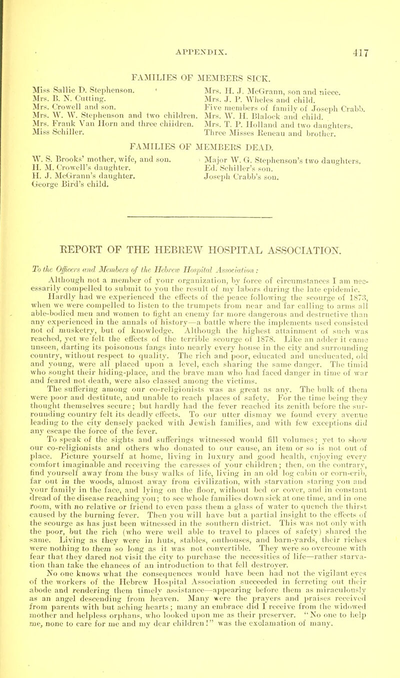 FAMILIES OF MEMBERS SICK. Miss Sallie D. Stephenson. ' Mrs. H. .J. McGrann, son and niece Mrs. B. N. Catting. Mrs. J. P. Wlieles an.l child. Mrs. Crowell and son. Five nieml)ers of fauiilvof .Josejjh Crabb. Mrs. W. \V. Stephenson and two chihh-en. Mrs. W. II. Blahjck anil child. Mrs. Frank Van Horn and three children. ]Mrs. T. P. Holland and two daughters. Miss Schiller. Three Misses Keneau and brotlier. FAMILIES OF MEMBERS DEAD. W. S. Brooks' mother, wife, and .sou. II. M. Crowell's daugliter. H. .J. McGrann's daughter, (jieorge Bird'.s child. Major W. G. Stephenson's two daughters. Ed. Schiller's son. Josc2)h Crabb'.s sou. KEPORT OF THE HEBREW HOSPITAL ASSOCIATION. 2h (he Officers and Members of the Hchreir Hospital Association : Although not a member of your organization, by force of circnmstances I am nec- essarily compelled to submit to you the result of my labors during the late epidemic. Hardly had we experienced the effects of the peace following the scourge of 187.'^, when we were compelled to listen to the trumpets from near and far calling to arms all able-bodied men and women to tight an enemy far more dangerou.s and destructive than any experienced in the annals of history—a battle where tlie implements used consisted not of musketry, but of knowledge. Althougli the highest attainment of such was reached, yet we felt the effects of the terrible scourge of 1878. Like an adder it came unseen, darting its poi.sonou.s fangs into nearly every hon.se in the city and .surrounding country, without respect to quality. The rich and poor, educated and uneducated, old and young, were all placed upon a level, each sharing tlie same danger. Tlie timid who .sought their hiding-place, and the brave man who had faced danger in time of war and feared not death, were also classed among the victims. The suffering among our co-religionists was as great as any. The bulk of them were poor and destitute, and unable to reach places of .safety. For the time being they tliought themselves secure; but hardly had the fever reached its zenith before the sur- rounding country felt its deadly ettects. To our utter dismay we found every avenne leading to the city densel}^ packed with Jewish families, and with few exceptions did any escape the force of the fever. To speak of the sights and sufferings witnessed would fill volumes; yet to sliow our co-religionists and others who donated to our cause, an item or so is not out of place. Picture yourself at home, living in luxury and good health, enjoying every comfort imaginable and receiving the caresses of your children; then, on the contrary, find youi-self away froni the busy walks of life, living in an old log cabin or C(n'n-criii, far out in the woods, almost away from civilization, with starvation staring you and your family in the face, and lying on the floor, without bed or cover, and in constant dread of the disease reaching you; to see whole families down sick at one time, and in one room, with no relative or friend to even pass them a glass of water to quench tiie thirst caused by the burning fever. Tlien you will have but a partial insight to the eft'ects of the scourge as has just been witnessed in the southern district. This was not only with the poor, but the rich (who were well able to travel to places of safety) shared tlie same. Living as they were in huts, stables, outliouse.s, and barn-j^ards, their riches were nothing to them so long a.s it was not convertible. They were so overcome with fear that they dared not visit the city to purchase the necessities of life—rather starva- tion tlian take the chances of an introduction to that foil destroyer. No one knows what the consequences would have been had not the vigilant eyes of the workers of the Hebrew Hospital Association succeeded in ferreting out their abode and rendering them timely a.<sistance—appearing before them as miraculously as an angel descending from Jieaven. Many were the prayers and praises receiveil from parents with but aching heart.s; many an embrace did I receive from (he widowed mother and helpless orphans, who looked upon me as their preserver. No one to lielp me, none to care for me and my dear children I was the exolamation of many.