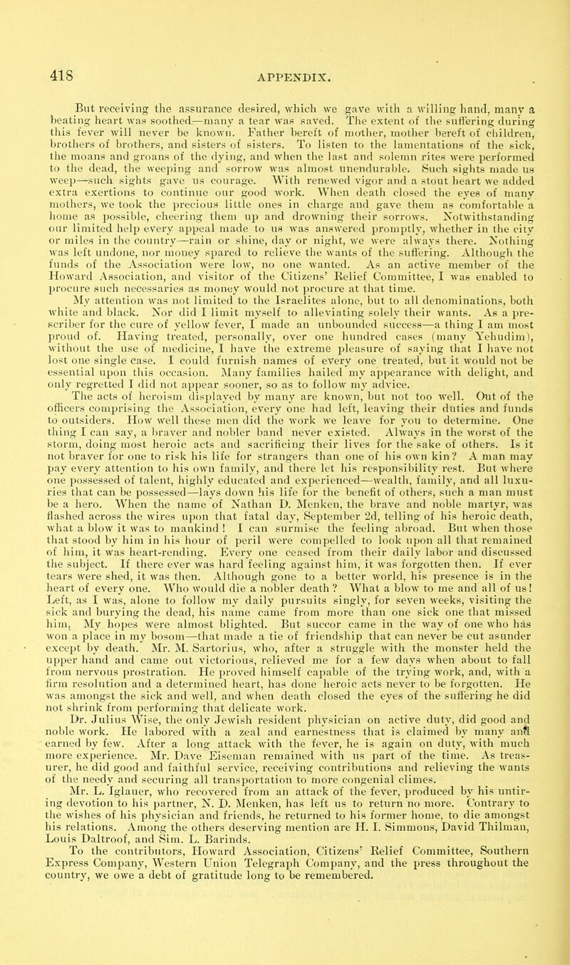 But receiving the assurance desired, which we gave with a willing hand, many a beating heart was soothed,—many a tear was saved. The extent of the snfiering during this fever will never be known. Father bereft of mother, mother bereft of children, brothers of brothers, and sisters of sisters. To listen to the lamentations of the sick, the moans and groans of the dying, and when the last and solemn rites were performed to the dead, the weeping and sorrow was almost unendurable. Such sights made us weep—such sights gave us courage. With renewed vigor and a stout heart we added extra exertions to continue our good work. When death closed the eyes of many mothers, we took the precious little ones in charge and gave them as comfortable a home as possible, cheering them up and drowning their sorrows. Notwithstanding our limited help every appeal made to us was answered promptly, whether in the city or miles in the country—rain or shine, day or night, we were always there. Nothing was left undone, nor money spared to relieve the wants of the sufl'ering. Although the funds of the Association were low, no one wanted. As an active member of the Howard Association, and visitor of the Citizens' Relief Committee, I was enabled to procure such necessaries as money would not procure at that time. My attention was not limited to the Israelites alone, but to all denominations, both white and black. Nor did I limit myself to alleviating solely their Avants. As a pre- scriber for the cure of yellow fever, I made an unbounded success—a thing I am most jjroud of. Having treated, personally, over one hundred cases (many Yehudim), without the use of medicine, 1 have the extreme pleasure of saying that I have not lost one single case. I could furnish names of every one treated, but it would not be essential upon this occasion. Many families liailed my appearance with delight, and only regretted I did not appear sooner, so as to follow my advice. The acts of heroism displayed by many are known, but not too well. Out of the officers comprising the Association, every one had left, leaving their duties and funds to outsiders. How well these men did the work we leave for yon to determine. One thing I can say, a braver and nobler band never existed. Always in the worst of the storm, doing most heroic acts and sacrificing their lives for the sake of others. Is it not braver for one to risk his life for strangers than one of his own kin? A man may pay every attention to his own family, and there let his responsibility rest. But where one possessed of talent, highly educated and experienced—wealth, family, and all luxu- ries that can be possessed—lays down his life for the benefit of others, such a man must be a hero. When the name of Nathan D. Menken, the brave and noble martyr, was flashed across the wires upon that fatal day, September 2d, telling of his heroic death, what a blow it was to mankind ! I can surmise the feeling abroad. But when those that stood by him in his hour of peril were compelled to look upon all that remained of him, it was heart-rending. Every one ceased from their daily labor and discussed the subject. If there ever was hard feeling against him, it was forgotten then. If ever tears were shed, it was then. Although gone to a better world, his presence is in the heart of every one. Who would die a nobler death ? What a blow to me and all of us! Left, as I was, alone to follow my daily pursuits singly, for seven weeks, visiting the sick and burying the dead, his name came from more than one sick one that missed him. My hopes were almost blighted. But succor came in the way of one who has won a place in my bosom—that made a tie of friendship that can never be cut asunder excejjt by death. Mr. M. Sartorius, who, after a struggle with the monster held the upper hand and came out victorious, relieved me for a few days when about to fall from nervous prostration. He proved himself capable of the trying work, and, Avith a firm resolution and a determined heart, has done heroic acts never to be forgotten. He was amongst the sick and well, and when death closed the eyes of the suffering he did not shrink from performing that delicate work. Dr. Julius Wise, the only Jewish resident physician on active duty, did good and noble work. He labored with a zeal and earnestness that is claimed by many anfl earned by few. After a long attack with the fever, he is again on duty, Avith much more experience. Mr. Dave Eiseman remained with us part of the time. As treas- urer, he did good and faithful service, receiving contributions and relieving the Avants of the needy and securing all transportation to more congenial climes. Mr. L. Iglauer, Avho recovered from an attack of the fever, produced by his untir- ing devotion to his partner, N. D. Menken, has left us to return no more. Contrary to the Avishes of his physician and friends, he returned to his former home, to die amongst his relations. Among the others deserving mention are H. I. Simmons, David Thilman, Louis Daltroof, and Sim. L. Barinds. To the contributors, HoAvard Association, Citizens' Relief Committee, Southern Express Company, Western Union Telegraph Company, and the press throughout the country, Ave owe a debt of gratitude long to be remembered.